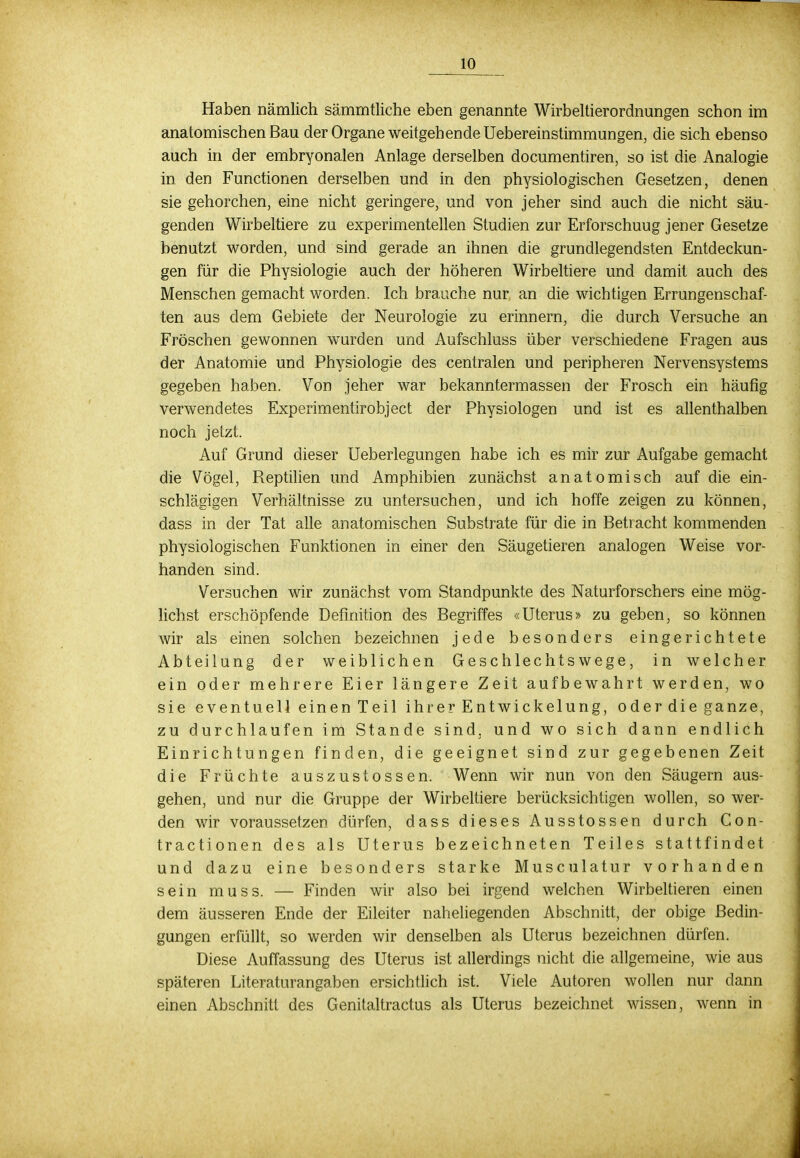 Haben nämlich sämmtliche eben genannte Wirbeltierordnungen schon im anatomischen Bau der Organe weitgehende Uebereinstimmungen, die sich ebenso auch in der embryonalen Anlage derselben documentiren, so ist die Analogie in den Functionen derselben und in den physiologischen Gesetzen, denen sie gehorchen, eine nicht geringere, und von jeher sind auch die nicht säu- genden Wirbeltiere zu experimentellen Studien zur Erforschuug jener Gesetze benutzt worden, und sind gerade an ihnen die grundlegendsten Entdeckun- gen für die Physiologie auch der höheren Wirbeltiere und damit auch des Menschen gemacht worden. Ich brauche nur an die wichtigen Errungenschaf- ten aus dem Gebiete der Neurologie zu erinnern, die durch Versuche an Fröschen gewonnen wurden und Aufschluss über verschiedene Fragen aus der Anatomie und Physiologie des centralen und peripheren Nervensystems gegeben haben. Von jeher war bekanntermassen der Frosch ein häufig verwendetes Experimentirobject der Physiologen und ist es allenthalben noch jetzt. Auf Grund dieser Ueberlegungen habe ich es mir zur Aufgabe gemacht die Vögel, Reptilien und Amphibien zunächst anatomisch auf die ein- schlägigen Verhältnisse zu untersuchen, und ich hoffe zeigen zu können, dass in der Tat alle anatomischen Substrate für die in Betracht kommenden physiologischen Funktionen in einer den Säugetieren analogen Weise vor- handen sind. Versuchen wir zunächst vom Standpunkte des Naturforschers eine mög- lichst erschöpfende Definition des Begriffes «Uterus» zu geben, so können wir als einen solchen bezeichnen jede besonders eingerichtete Abteilung der weiblichen Geschlechtswege, in welcher ein oder mehrere Eier längere Zeit aufbewahrt werden, wo sie eventuell einen Teil ihrer Entwickelung, oder die ganze, zu durchlaufen im Stande sind, und wo sich dann endlich Einrichtungen finden, die geeignet sind zur gegebenen Zeit die Früchte auszustossen. Wenn wir nun von den Säugern aus- gehen, und nur die Gruppe der Wirbeltiere berücksichtigen wollen, so wer- den wir voraussetzen dürfen, dass dieses Ausstossen durch Con- tractionen des als Uterus bezeichneten Teiles stattfindet und dazu eine besonders starke Musculatur vorhanden sein muss. — Finden wir also bei irgend welchen Wirbeltieren einen dem äusseren Ende der Eileiter naheliegenden Abschnitt, der obige Bedin- gungen erfüllt, so werden wir denselben als Uterus bezeichnen dürfen. Diese Auffassung des Uterus ist allerdings nicht die allgemeine, wie aus späteren Literaturangaben ersichtlich ist. Viele Autoren wollen nur dann einen Abschnitt des Genitaltractus als Uterus bezeichnet wissen, wenn in