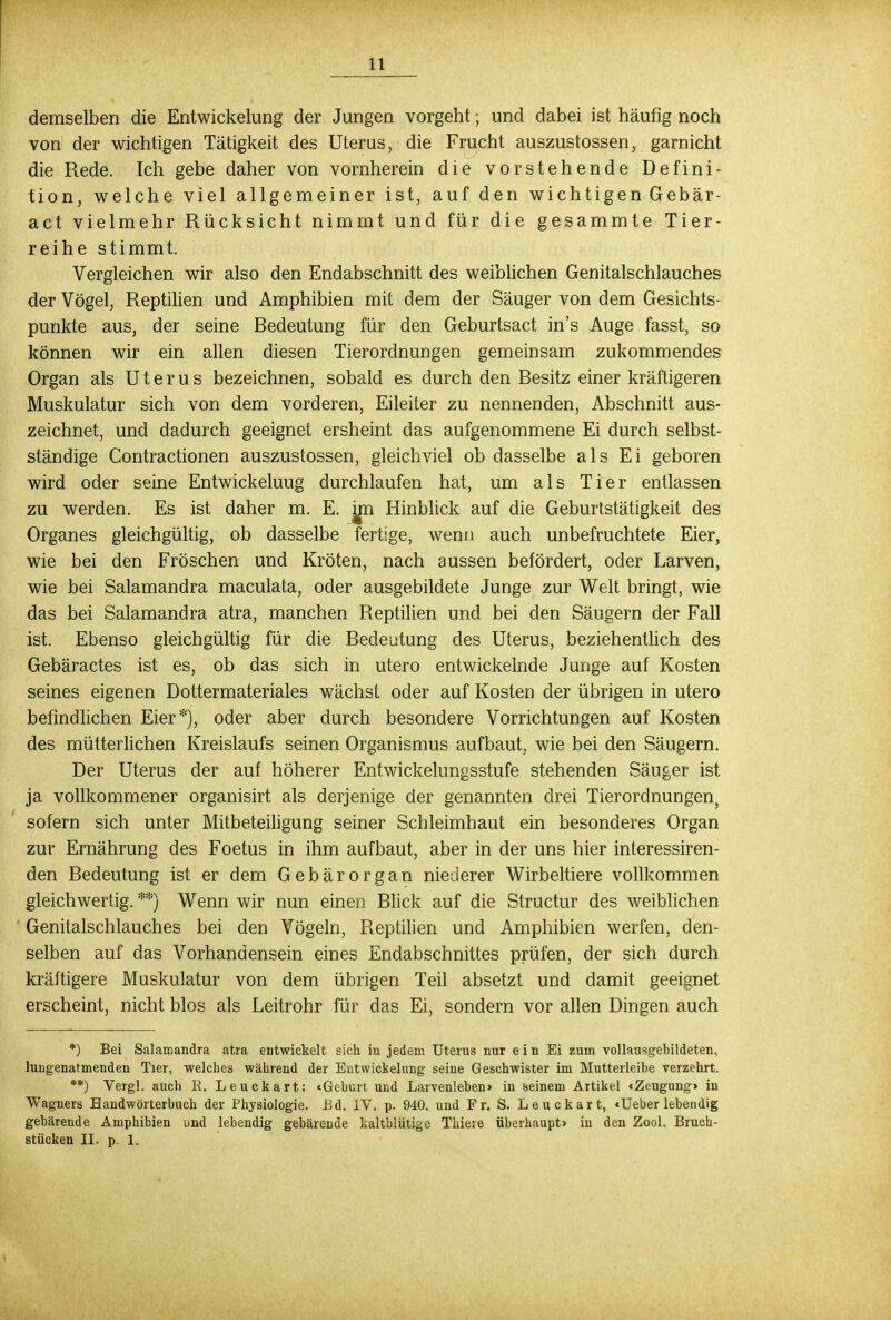 11 demselben die Entwicklung der Jungen vorgeht; und dabei ist häufig noch von der wichtigen Tätigkeit des Uterus, die Frucht auszustossen, garnicht die Rede. Ich gebe daher von vornherein die vorstehende Defini- tion, welche viel allgemeiner ist, auf den wichtigen Gebär- act vielmehr Rücksicht nimmt und für die gesammte Tier- reihe stimmt. Vergleichen wir also den Endabschnitt des weiblichen Genitalschlauches der Vögel, Reptilien und Amphibien mit dem der Säuger von dem Gesichts- punkte aus, der seine Bedeutung für den Geburtsact in's Auge fasst, so können wir ein allen diesen Tierordnungen gemeinsam zukommendes Organ als Uterus bezeichnen, sobald es durch den Besitz einer kräftigeren Muskulatur sich von dem vorderen, Eileiter zu nennenden, Abschnitt aus- zeichnet, und dadurch geeignet ersheint das aufgenommene Ei durch selbst- ständige Contractionen auszustossen, gleichviel ob dasselbe als Ei geboren wird oder seine Entwickeluug durchlaufen hat, um als Tier entlassen zu werden. Es ist daher m. E. jm Hinblick auf die Geburtstätigkeit des Organes gleichgültig, ob dasselbe fertige, wenn auch unbefruchtete Eier, wie bei den Fröschen und Kröten, nach aussen befördert, oder Larven, wie bei Salamandra maculata, oder ausgebildete Junge zur Welt bringt, wie das bei Salamandra atra, manchen Reptilien und bei den Säugern der Fall ist. Ebenso gleichgültig für die Bedeutung des Uterus, beziehentlich des Gebäractes ist es, ob das sich in utero entwickelnde Junge auf Kosten seines eigenen Dottermateriales wächst oder auf Kosten der übrigen in utero befindlichen Eier*), oder aber durch besondere Vorrichtungen auf Kosten des mütterlichen Kreislaufs seinen Organismus aufbaut, wie bei den Säugern. Der Uterus der auf höherer Entwickelungsstufe stehenden Säuger ist ja vollkommener organisirt als derjenige der genannten drei Tierordnungen, sofern sich unter Mitbeteiligung seiner Schleimhaut ein besonderes Organ zur Ernährung des Foetus in ihm aufbaut, aber in der uns hier interessiren- den Bedeutung ist er dem Gebärorgan niederer Wirbeltiere vollkommen gleichwertig. **) Wenn wir nun einen Blick auf die Structur des weiblichen Genitalschlauches bei den Vögeln, Reptilien und Amphibien werfen, den- selben auf das Vorhandensein eines Endabschnittes prüfen, der sich durch kräftigere Muskulatur von dem übrigen Teil absetzt und damit geeignet erscheint, nicht blos als Leitrohr für das Ei, sondern vor allen Dingen auch *) Bei Salamandra atra entwickelt sich in jedem Uterus nur e i n Ei zum vollausgebildeten, lungenatmenden Tier, welches während der Entwicklung seine Geschwister im Mutterleibe verzehrt. **) Vergl. auch R. Leuckart: «Geburt und Larvenleben» in seinem Artikel «Zeugung» in Wagners Handwörterbuch der Physiologie. Bd. IV. p. 940. und Fr. S. Leuckart, «Ueber lebendig gebärende Amphibien und lebendig gebärende kaltblütige Thiere überhaupt» in den Zool. Bruch-