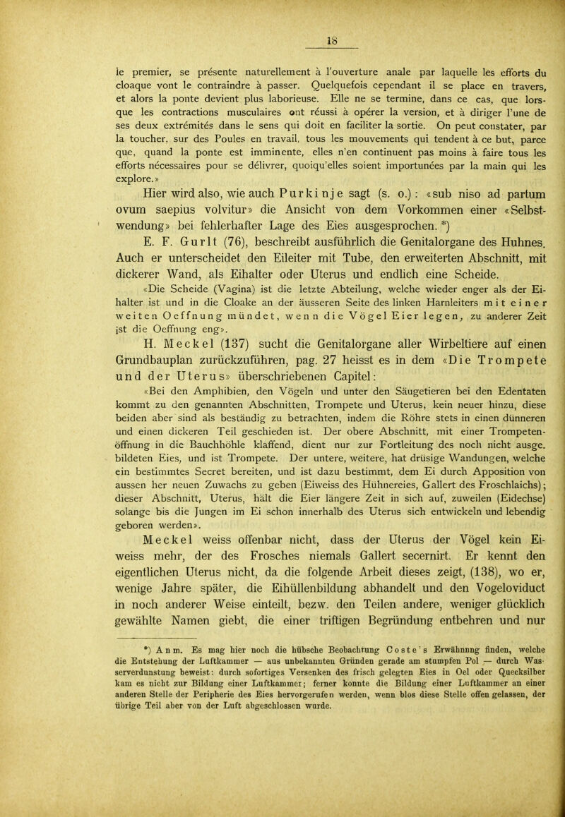 le premier, se presente naturellement ä l'ouverture anale par laquelle les efforts du cloaque vont le contraindre ä passer. Quelquefois cependant il se place en travers, et alors la ponte devient plus laborieuse. Elle ne se termine, dans ce cas, que lors- que les contractions musculaires ont reussi ä operer la version, et ä diriger l'une de ses deux extremites dans le sens qui doit en faciliter la sortie. On peut constater, par la toucher. sur des Poules en travail, tous les mouvements qui tendent ä ce but, parce que, quand la ponte est imminente, elles n'en continuent pas moins ä faire tous les efforts necessaires pour se delivrer, quoiqu'elles soient importunees par la main qui les explore.» Hier wird also, wie auch Purki nj e sagt (s. o.) : «sub niso ad partum ovum saepius volvitur» die Ansicht von dem Vorkommen einer «Selbst- wendung» bei fehlerhafter Lage des Eies ausgesprochen. *) E. F. Gurlt (76), beschreibt, ausführlich die Genitalorgane des Huhnes. Auch er unterscheidet den Eileiter mit Tube, den erweiterten Abschnitt, mit dickerer Wand, als Eihalter oder Uterus und endlich eine Scheide. «Die Scheide (Vagina) ist die letzte Abteilung, welche wieder enger als der Ei- halter ist und in die Cloake an der äusseren Seite des linken Harnleiters mit einer weiten Oeffnung mündet, wenn die Vögel Eier legen, zu anderer Zeit ist die Oeffnung eng». H. Meckel (137) sucht die Genitalorgane aller Wirbeltiere auf einen Grundbauplan zurückzuführen, pag. 27 heisst es in dem «Die Trompete und der Uterus» überschriebenen Capitel: «Bei den Amphibien, den Vögeln und unter den Säugetieren bei den Edentaten kommt zu den genannten Abschnitten, Trompete und Uterus, kein neuer hinzu, diese beiden aber sind als beständig zu betrachten, indem die Röhre stets in einen dünneren und einen dickeren Teil geschieden ist. Der obere Abschnitt, mit einer Trompeten- öffnung in die Bauchhöhle klaffend, dient nur zur Fortleitung des noch nicht ausge. bildeten Eies, und ist Trompete. Der untere, weitere, hat drüsige Wandungen, welche ein bestimmtes Secret bereiten, und ist dazu bestimmt, dem Ei durch Apposition von aussen her neuen Zuwachs zu geben (Eiweiss des Hühnereies, Gallert des Froschlaichs); dieser Abschnitt, Uterus, hält die Eier längere Zeit in sich auf, zuweilen (Eidechse) solange bis die Jungen im Ei schon innerhalb des Uterus sich entwickeln und lebendig geboren werden». Meckel weiss offenbar nicht, dass der Uterus der Vögel kein Ei- weiss mehr, der des Frosches niemals Gallert secernirt. Er kennt den eigentlichen Uterus nicht, da die folgende Arbeit dieses zeigt, (138), wo er, wenige Jahre später, die Eihüllenbildung abhandelt und den Vogeloviduct in noch anderer Weise einteilt, bezw. den Teilen andere, weniger glücklich gewählte Namen giebt, die einer triftigen Begründung entbehren und nur *) A n m. Es mag hier noch die hübsche Beobachtung C o s t e  s Erwähnnng finden, welche die Entstehung der Luftkammer — aus unbekannten Gründen gerade am stumpfen Pol — durch Was- serverdunstung beweist: durch sofortiges Versenken des frisch gelegten Eies in Oel oder Quecksilber kam es nicht zur Bildung einer Luftkammei; ferner konnte die Bildung einer Luftkammer an einer anderen Stelle der Peripherie des Eies hervorgerufen werden, wenn blos diese Stelle offengelassen, der übrige Teil aber von der Luft abgeschlossen wurde.