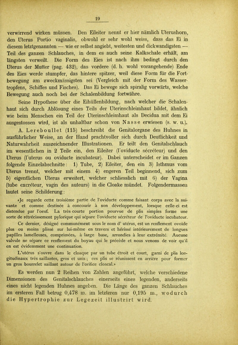 verwirrend wirken müssen. Den Eileiter nennt er hier nämlich Uterushorn, den Uterus Portio vaginalis, obwohl er sehr wohl weiss, dass das Ei in diesem letztgenannten — wie er selbst angiebt, weitesten und dickwandigsten — Teil des ganzen Schlauches, in dem es auch seine Kalkschale erhält, am längsten verweilt. Die Form des Eies ist nach ihm bedingt durch den Uterus der Mutter (pag. 432), das vordere (d. h. wohl vorangehende) Ende des Eies werde stumpfer, das hintere spitzer, weil diese Form für die Fort- bewegung am zweckmässigsten sei (Vergleich mit der Form des Wasser- tropfens, Schiffes und Fisches). Das Ei bewege sich spiralig vorwärts, welche Bewegung auch noch bei der Schalenbildung fortwähre. Seine Hypothese über die Eihüllenbildung, nach welcher die Schalen- haut sich durch Ablösung eines Teils der Uterin Schleimhaut bildet, ähnlich wie beim Menschen ein Teil der Uterinschleimhaut als Decidua mit dem Ei ausgestossen wird, ist als unhaltbar schon von Nasse erwiesen (s. w. u.). A. Lereboullet (115) beschreibt die Genitalorgane des Huhnes in ausführlicher Weise, an der Hand prachtvoller sich durch Deutlichkeit und Naturwahrheit auszeichnender Illustrationen. Er teilt den Genitalschlauch im wesentlichen in 2 Teile ein, den Eileiter (l'oviducte secreteur) und den Uterus (l'uterus ou oviducte incubateur). Dabei unterscheidet er im Ganzen folgende Einzelabschnitte: 1) Tube, 2) Eileiter, den ein 3) Isthmus vom Uterus trennt, welcher mit einem 4) engeren Teil beginnend, sich zum 5) eigentlichen Uterus erweitert, welcher schliesslich mit 6) der Vagina (tube excreteur, vagin des auteurs) in die Cloake mündet. Folgendermassen lautet seine Schilderung: «Je regarde cette troisieme partie de l'oviducte comme faisant corps avec la sui- vante et comme destinee ä concourir ä son developpement, lorsque celle-ci est distendue par l'oeuf. La tres courte portion pourvue de plis simples forme une sorte de retrecissement pylorique qui separe l'oviducte secreteur de l'oviducte incubateur. Ce dernier, designe communement sous le nom d' uterus, est un renflement ovoide plus ou moins plisse sur lui-meme en travers et herisse interieurement de longues papilles lamelleuses, comprimees, ä large base, arrondies ä leur extremite. Aucune valvule ne separe ce renflement du boyau qui le precede et nous venons de voir qu'il en est evidemment une continuation. L'uterus s'ouvre dans le cloaque par un tube etroit et court, garni de plis lon- gitudinaux tres saillantes, gros et unis ; ces plis se reunissent en arriere pour formsr un gros bourrelet saillant autour de l'orifice cloacal.» Es werden nun 2 Reihen von Zahlen angeführt, welche verschiedene Dimensionen des Genitalschlauches einerseits eines legenden, anderseits eines nicht legenden Huhnes angeben. Die Länge des ganzen Schlauches im ersteren Fall betrug 0,478 m. im letzteren nur 0,195 m., wodurch die Hypertrophie zur Legezeit illustrirt wird.