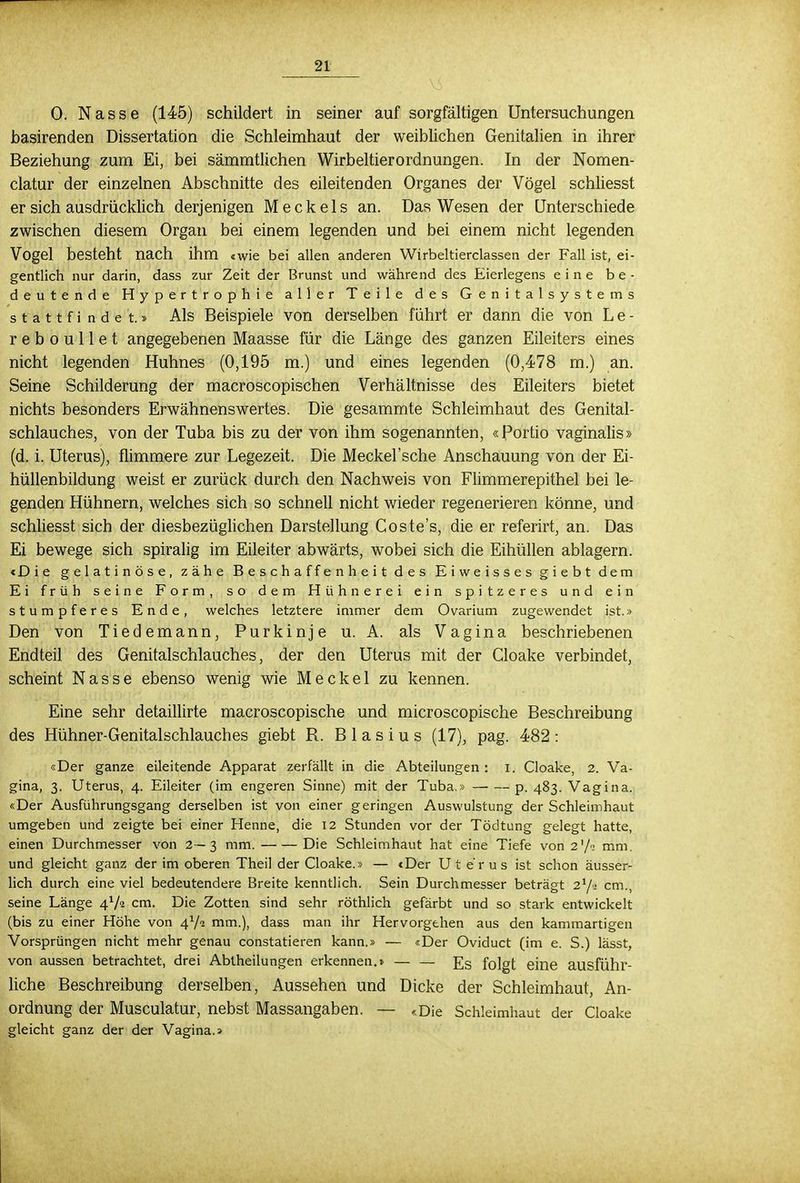 0. Nasse (145) schildert in seiner auf sorgfältigen Untersuchungen basirenden Dissertation die Schleimhaut der weiblichen Genitalien in ihrer Beziehung zum Ei, bei sämmtlichen Wirbeltierordnungen. In der Nomen- clatur der einzelnen Abschnitte des eileitenden Organes der Vögel schliesst er sich ausdrücklich derjenigen Meckels an. Das Wesen der Unterschiede zwischen diesem Organ bei einem legenden und bei einem nicht legenden Vogel besteht nach ihm «wie bei allen anderen Wirbeltierclassen der Fall ist, ei- gentlich nur darin, dass zur Zeit der Brunst und während des Eierlegens eine be- deutende Hypertrophie aller Teile des Genitalsystems s t a 11 f i ndet.» Als Beispiele von derselben führt er dann die von L e - r e b o u 11 e t angegebenen Maasse für die Länge des ganzen Eileiters eines nicht legenden Huhnes (0,195 m.) und eines legenden (0,478 m.) an. Seine Schilderung der macroscopischen Verhältnisse des Eileiters bietet nichts besonders Erwähnenswertes. Die gesammte Schleimhaut des Genital- schlauches, von der Tuba bis zu der von ihm sogenannten, «Portio vaginalis» (d. i. Uterus), flimmere zur Legezeit. Die Meckel'sche Anschauung von der Ei- hüllenbildung weist er zurück durch den Nachweis von Flimmerepithel bei le- genden Hühnern, welches sich so schnell nicht wieder regenerieren könne, und schliesst sich der diesbezüglichen Darstellung Coste's, die er referirt, an. Das Ei bewege sich spiralig im Eileiter abwärts, wobei sich die Eihüllen ablagern. «Die gelatinöse, zähe Beschaffenheit des Eiweisses giebt dem Ei früh seine Form, so dem Hühnerei ein spitzeres und ein stumpferes Ende, welches letztere immer dem Ovarium zugewendet ist.» Den von Tiedemann, Purkinje u. A. als Vagina beschriebenen Endteil des Genitalschlauches, der den Uterus mit der Cloake verbindet, scheint Nasse ebenso wenig wie Meckel zu kennen. Eine sehr detaillirte macroscopische und microscopische Beschreibung des Hühner-Genitalschlauches giebt R. Blasius (17), pag. 482: «Der ganze eileitende Apparat zerfällt in die Abteilungen : i. Cloake, 2. Va- gina, 3. Uterus, 4. Eileiter (im engeren Sinne) mit der Tuba.» p. 483. Vagina. «Der Ausführungsgang derselben ist von einer geringen Auswulstung der Schleimhaut umgeben und zeigte bei einer Henne, die 12 Stunden vor der Tödtung gelegt hatte, einen Durchmesser von 2—3 mm. Die Schleimhaut hat eine Tiefe von 2'/'; mm. und gleicht ganz der im oberen Theil der Cloake.» — «Der Uterus ist schon äusser- lich durch eine viel bedeutendere Breite kenntlich. Sein Durchmesser beträgt zVi cm., seine Länge 4V2 cm. Die Zotten sind sehr röthlich gefärbt und so stark entwickelt (bis zu einer Höhe von ^/i mm.), dass man ihr Hervorgehen aus den kammartigen Vorsprüngen nicht mehr genau constatieren kann.» — «Der Oviduct (im e. S.) lässt, von aussen betrachtet, drei Abtheilungen erkennen.» — — J7S folgt eine ausführ- liche Beschreibung derselben, Aussehen und Dicke der Schleimhaut, An- ordnung der Musculatur, nebst Massangaben. — «Die Schleimhaut der Cloake gleicht ganz der der Vagina.»