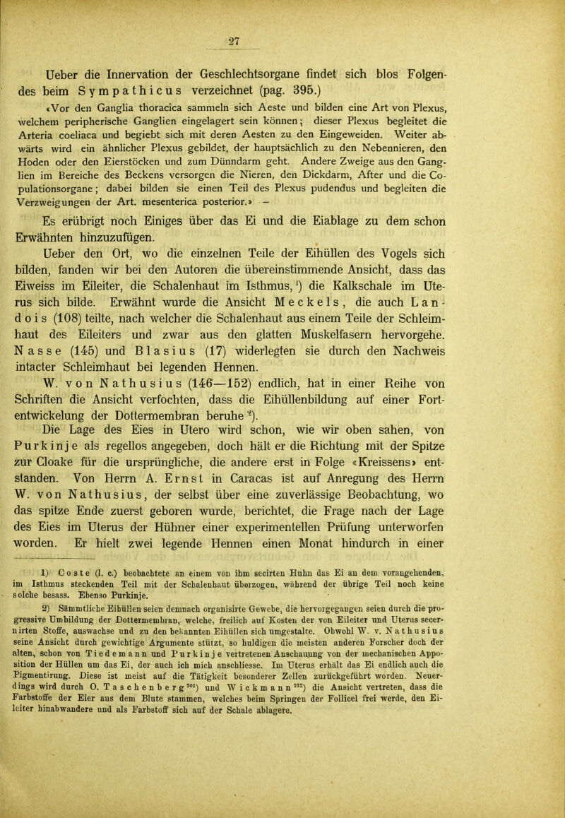 Ueber die Innervation der Geschlechtsorgane findet sich blos Folgen- des beim Sympathicus verzeichnet (pag. 395.) «Vor den Ganglia thoracica sammeln sich Aeste und bilden eine Art von Plexus, welchem peripherische Ganglien eingelagert sein können; dieser Plexus begleitet die Arteria coeliaca und begiebt sich mit deren Aesten zu den Eingeweiden. Weiter ab- wärts wird ein ähnlicher Plexus gebildet, der hauptsächlich zu den Nebennieren, den Hoden oder den Eierstöcken und zum Dünndarm geht. Andere Zweige aus den Gang- lien im Bereiche des Beckens versorgen die Nieren, den Dickdarm, After und die Co- pulationsorgane; dabei bilden sie einen Teil des Plexus pudendus und begleiten die Verzweigungen der Art. mesenterica posterior.» — Es erübrigt noch Einiges über das Ei und die Eiablage zu dem schon Erwähnten hinzuzufügen. Ueber den Ort, wo die einzelnen Teile der Eihüllen des Vogels sich bilden, fanden wir bei den Autoren die übereinstimmende Ansicht, dass das Eiweiss im Eileiter, die Schalenhaut im Isthmus,') die Kalkschale im Ute- rus sich bilde. Erwähnt wurde die Ansicht Meckels, die auch L a n - d o i s (108) teilte, nach welcher die Schalenhaut aus einem Teile der Schleim- haut des Eileiters und zwar aus den glatten Muskelfasern hervorgehe. Nasse (145) und Blasius (17) widerlegten sie durch den Nachweis intacter Schleimhaut bei legenden Hennen. W. von Nathusius (146—152) endlich, hat in einer Reihe von Schriften die Ansicht verfochten, dass die Eihüllenbildung auf einer Fort- entwickelung der Dottermembran beruhe -). Die Lage des Eies in Utero wird schon, wie wir oben sahen, von Purkinje als regellos angegeben, doch hält er die Richtung mit der Spitze zur Cloake für die ursprüngliche, die andere erst in Folge «Kreissens > ent- standen. Von Herrn A. Ernst in Caracas ist auf Anregung des Herrn W. von Nathusius, der selbst über eine zuverlässige Beobachtung, wo das spitze Ende zuerst geboren wurde, berichtet, die Frage nach der Lage des Eies im Uterus der Hühner einer experimentellen Prüfung unterworfen worden. Er hielt zwei legende Hennen einen Monat hindurch in einer 1) C o s t e (1. c.) beobachtete an einem von ihm secirten Huhn das Ei an dem vorangehenden, im Isthmus steckenden Teil mit der Schalenhaut überzogen, während der übrige Teil noch keine solche besass. Ebenso Purkinje. 2) Sämmtliche Eihüllen seien demnach organisirte Gewebe, die hervorgegangen seien durch die pro- gressive Umbildung der Dottermembran, welche, freilich auf Kosten der von Eileiter und Uterus secer- nirten Stoffe, auswachse und zu den bekannten Eihüllen sich umgestalte. Obwohl W. v. Nathusius seine Ansicht durch gewichtige Argumente stützt, so huldigen die meisten anderen Forscher doch der alten, schon von Tiedemann und Purkinje vertretenen Anschauung von der mechanischen Appo- sition der Hüllen um das Ei, der auch ich mich anschliesse. Im Uterus erhält das Ei endlich auch die Pigmentirung. Diese ist meist auf die Tätigkeit besonderer Zellen zurückgeführt worden. Neuer- dings wird durch 0. Taschenberg J01) und W i c k m a n n ä!2) die Ansicht vertreten, dass die Farbstoffe der Eier aus dem Blute stammen, welches beim Springen der Follicel frei werde, den Ei- leiter hinabwandere und als Farbstoff sich auf der Schale ablagere.