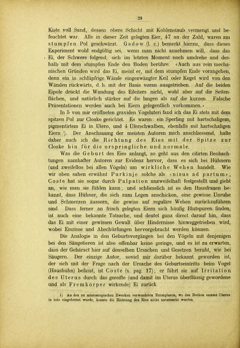 Kiste voll Sand, dessen obere Schicht mit Kohlenstaub vermengt und be- feuchtet war. Alle in dieser Zeit gelegten Eier, 47 an der Zahl, waren am stumpfen Pol geschwärzt. Gad o w (1. c.) bemerkt hierzu, dass dieses Experiment wohl endgültig sei, wenn man nicht, annehmen will, dass das Ei, der Schwere folgend, sich im letzten Moment noch umdrehe und des- halb mit dem stumpfen Ende den Boden berühre. «Auch aus rein mecha- nischen Gründen wird das Ei, meint er, mit dem stumpfen Ende vorangehen, denn ein in schlüpfrige Wände eingezwängter Keil oder Kegel wird von den Wänden rückwärts, d. h. mit der Basis voran ausgetrieben. Auf die beiden Eipole drückt die Wandung des Eileiters nicht, wohl aber auf die Seiten- flächen, und natürlich stärker auf die langen als auf die kurzen. Falsche Präsentationen werden auch bei Eiern gelegentlich vorkommen.» In 5 von mir eröffneten graviden Vogeluteri fand ich das Ei stets mit dem spitzen Pol zur Cloake gerichtet. Es waren: ein Sperling mit hartschaligem, pigmentirtem Ei in Utero, und 4 Uferschwalben, ebenfalls mit hartschaligen Eiern '). Der Anschauung der meisten Autoren mich anschliessend, halte daher auch ich die Richtung des Eies mit der Spitze zur Cloake hin für die urspringliche und normale. Was die Geburt des Eies anlangt, so geht aus den citirten Beobach- tungen namhafter Autoren zur Evidenz hervor, dass es sich bei Hühnern (und zweifellos bei allen Vögeln) um wirkliche Wehen handelt. Wie wir oben sahen erwähnt Purkinje solche als «nisus ad partum»; Coste hat sie sogar durch Palpation unzweifelhaft festgestellt und giebt an, wie man sie fühlen kann; und schliesslich ist es den Hausfrauen be- kannt, dass Hühner, die sich zum Legen anschicken, eine gewisse Unruhe und Schmerzen äussern, die gewiss auf reguläre Wehen zurückzuführen sind. Dass ferner an frisch gelegten Eiern sich häufig Blutspuren finden, ist auch eine bekannte Tatsache, und deutet ganz direct darauf hin, dass das Ei mit einer gewissen Gewalt über Hindernisse hinweggetrieben wird, wobei Einrisse und Abschürfungen hervorgebracht werden können. Die Analogie in den Geburtsvorgängen bei den Vögeln mit denjenigen bei den Säugetieren ist also offenbar keine geringe, und es ist zu erwarten, dass der Gebäract hier auf denselben Ursachen und Gesetzen beruht, wie bei Säugern. Der einzige Autor, soviel mir darüber bekannt geworden ist, der sich mit der Frage nach der Ursache des Geburtseintritts beim Vogel (Haushuhn) befasst, ist Coste (s. pag. 17); er führt sie auf Irritation des Uterus durch das gereifte (und damit im Uterus überflüssig gewordene und als Fremkörper wirkende) Ei zurück. 1) An den zu microscopischen Zwecken verwendeten Exemplaren, wo das Becken sammt Uterus in toto eingebettet wurde, konnte die Richtung des Eies nicht untersucht werden.