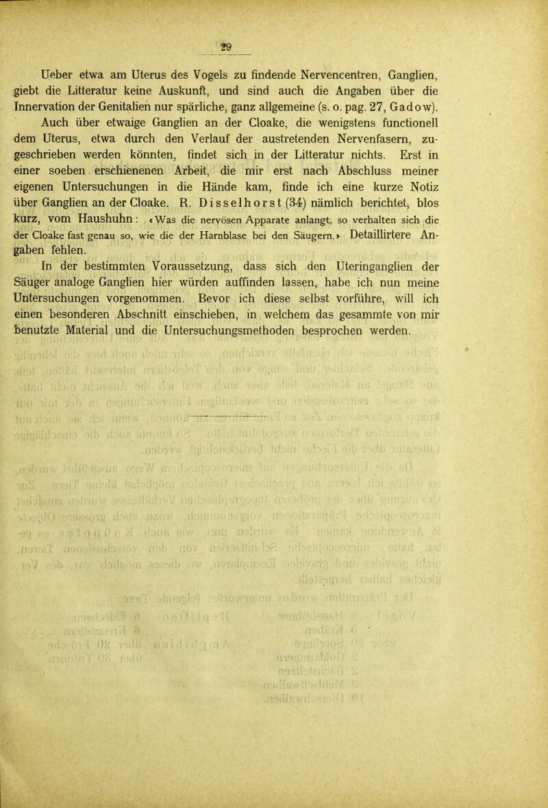 Ueber etwa am Uterus des Vogels zu findende Nervencentren, Ganglien, giebt die Litteratur keine Auskunft, und sind auch die Angaben über die Innervation der Genitalien nur spärliche, ganz allgemeine (s. o. pag. 27, Gadow). Auch über etwaige Ganglien an der Cloake, die wenigstens functionell dem Uterus, etwa durch den Verlauf der austretenden Nervenfasern, zu- geschrieben werden könnten, findet sich in der Litteratur nichts. Erst in einer soeben erschienenen Arbeit, die mir erst nach Abschluss meiner eigenen Untersuchungen in die Hände kam, finde ich eine kurze Notiz über Ganglien an der Cloake. R. Disselhorst (34) nämlich berichtet, blos kurz, vom Haushuhn: «Was die nervösen Apparate anlangt, so verhalten sich die der Cloake fast genau so, wie die der Harnblase bei den Säugern. > Detaillirtere An- gaben fehlen. In der bestimmten Voraussetzung, dass sich den Uteringanglien der Säuger analoge Ganglien hier würden auffinden lassen, habe ich nun meine Untersuchungen vorgenommen. Bevor ich diese selbst vorführe, will ich einen besonderen Abschnitt einschieben, in welchem das gesammte von mir benutzte Material und die Untersuchungsmethoden besprochen werden.