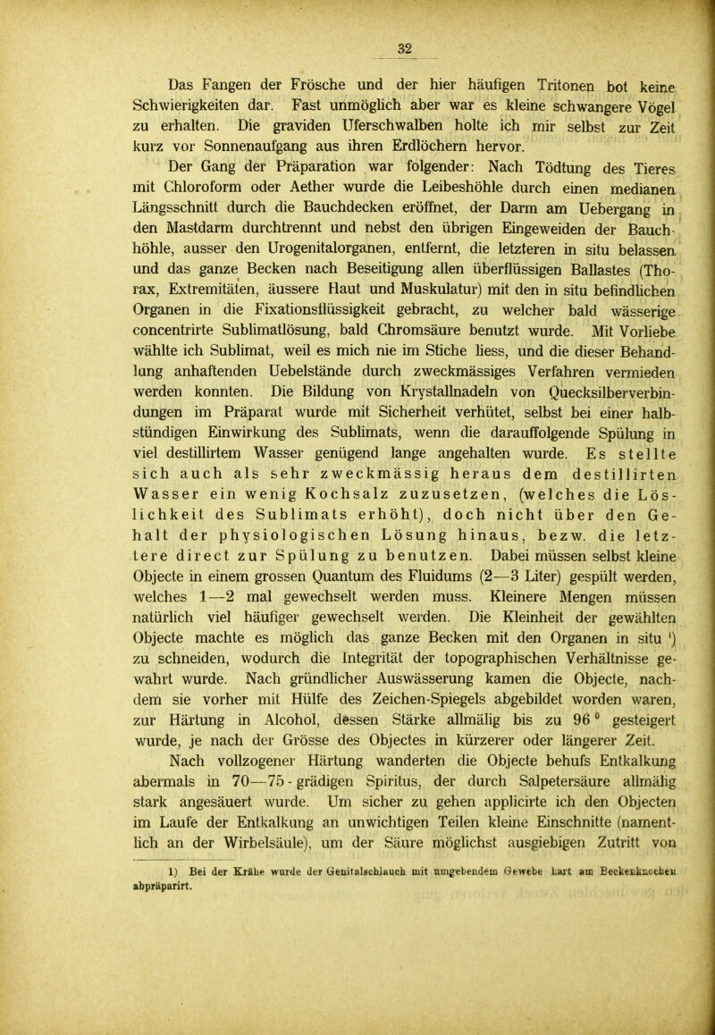 32_ Das Fangen der Frösche und der hier häufigen Tritonen bot keine Schwierigkeiten dar. Fast unmöglich aber war es kleine schwangere Vögel zu erhalten. Die graviden Uferschwalben holte ich mir selbst zur Zeit kurz vor Sonnenaufgang aus ihren Erdlöchern hervor. Der Gang der Präparation war folgender: Nach Tödtung des Tieres mit Chloroform oder Aether wurde die Leibeshöhle durch einen medianen Längsschnitt durch die Bauchdecken eröffnet, der Darm am Uebergang in den Mastdarm durchtrennt und nebst den übrigen Eingeweiden der Bauch- höhle, ausser den Urogenitalorganen, entfernt, die letzteren in situ belassen und das ganze Becken nach Beseitigung allen überflüssigen Ballastes (Tho- rax, Extremitäten, äussere Haut und Muskulatur) mit den in situ befindlichen Organen in die Fixationsflüssigkeit gebracht, zu welcher bald wässerige concentrirte Sublimatlösung, bald Chromsäure benutzt wurde. Mit Vorliebe wählte ich Sublimat, weil es mich nie im Stiche liess, und die dieser Behand- lung anhaftenden Uebelstände durch zweckmässiges Verfahren vermieden werden konnten. Die Bildung von Kry stallnadeln von Quecksilber Verbin- dungen im Präparat wurde mit Sicherheit verhütet, selbst bei einer halb- stündigen Einwirkung des Sublimats, wenn die darauffolgende Spülung in viel destillirtem Wasser genügend lange angehalten wurde. Es stellte sich auch als sehr zweckmässig heraus dem destillirten Wasser ein wenig Kochsalz zuzusetzen, (welches die Lös- lichkeit des Sublimats erhöht), doch nicht über den Ge- halt der physiologischen Lösung hinaus, bezw. die letz- tere direct zur Spülung zu benutzen. Dabei müssen selbst kleine Objecte in einem grossen Quantum des Fluidums (2—3 Liter) gespült werden, welches 1—2 mal gewechselt werden muss. Kleinere Mengen müssen natürlich viel häufiger gewechselt werden. Die Kleinheit der gewählten Objecte machte es möglich das ganze Becken mit den Organen in situ ') zu schneiden, wodurch die Integrität der topographischen Verhältnisse ge- wahrt wurde. Nach gründlicher Auswässerung kamen die Objecte, nach- dem sie vorher mit Hülfe des Zeichen-Spiegels abgebildet worden waren, zur Härtung in Alcohol, dessen Stärke allmälig bis zu 96 0 gesteigert wurde, je nach der Grösse des Objectes in kürzerer oder längerer Zeit. Nach vollzogener Härtung wanderten die Objecte behufs Entkalkung abermals in 70—75 - grädigen Spiritus, der durch Salpetersäure allmälig stark angesäuert wurde. Um sicher zu gehen applicirte ich den Objecten im Laufe der Entkalkung an unwichtigen Teilen kleine Einschnitte (nament- lich an der Wirbelsäule), um der Säure möglichst ausgiebigen Zutritt von 1) Bei der Krähe wurde der Genitalschlauch mit umgebendem Gewebe hart am Beekenkuctheu abpräparirt.