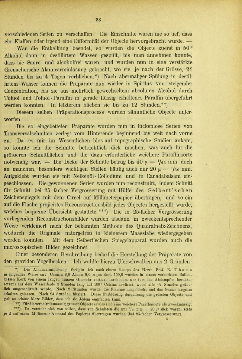 verschiedenen Seiten zu verschaffen. Die Einschnitte waren nie so tief, dass ein Klaffen oder irgend eine Difformitat der Objecte hervorgebracht wurde. — War die Entkalkung beendet, so wurden die Objecte zuerst in 500 Alkohol dann in destillirtem Wasser gespült, bis man annehmen konnte, dass sie Säure- und alcoholfrei waren, und wurden nun in eine verstärkte Grenachersche Alauncarminlösung gebracht, wo sie, je nach der Grösse, 24 Stunden bis zu 4 Tagen verblieben. *) Nach abermaliger Spülung in destil- lirtem Wasser kamen die Präparate nun wieder in Spiritus von steigender Concentration, bis sie aus mehrfach gewechseltem absoluten Alcohol durch Toluol und Toluol - Paraffin in gerade flüssig erhaltenes Paraffin übergeführt werden konnten. In letzterem blieben sie bis zu 12 Stunden.**) Diesem selben Präparationsprocess wurden sämmtliche Objecte unter- worfen. Die so eingebetteten Präparate wurden nun in lückenlose Serien von Transversalschnitten zerlegt vom Hinterende beginnend bis weit nach vorne zu. Da es mir im Wesentlichen blos auf topographische Studien ankam, so konnte ich die Schnitte beträchtlich dick machen, was auch für die grösseren Schnittflächen und die dazu erforderliche weichere Paraffinsorte notwendig war. — Die Dicke der Schnitte betrug bis 40 \i = ^20 mm. doch an manchen, besonders wichtigen Stellen häufig auch nur 20 jx = '/50 nim. Aufgeklebt wurden sie mit Nelkenöl - Collodium und in Canadabalsam ein- geschlossen. Die gewonnenen Serien wurden nun reconstruirt, indem Schnitt für Schnitt bei 25-facher Vergrösserung mit Hülfe des Seibert'schen Zeichenspiegels mit dem Circel auf Millimeterpapier übertragen, und so ein auf die Fläche projicirtes Reconstructionsbild jedes Objectes hergestellt wurde, welches bequeme Übersicht gestattete. ***) Die in 25-facher Vergrösserung vorliegenden Reconstructionsbilder wurden alsdann in zweckentsprechender Weise verkleinert nach der bekannten Methode des Quadratnetz-Zeichnens, wodurch die Originale naturgetreu in kleinerem Maasstabe wiedergegeben werden konnten. Mit dem Seibert'schen Spiegelapparat wurden auch die microscopischen Bilder gezeichnet. Einer besonderen Beschreibung bedarf die Herstellung der Präparate von den graviden Vogelbecken: Ich wählte hierzu Uferschwalben aus 2 Gründen: *) Die Alauncarminlösuug fertigte ich nach einem Kecept des Herrn Prof. R. T h o m a in folgender Weise an: Carmin 3,0 Alaun 8,0 Aqua dest. 100,0 wurden in einem verkorkten Ballon, dessen Kork von einem langen dünnen Glasrohr vertical durchbohrt war (um das Abdampfen herabzu- setzen) auf dem Wasserbade 2 Stunden lang auf 100° Celsius erwärmt, wobei alle V« Stunden gründ- lich umgeschüttelt wurde. Nach 2 Stunden wurde die Flamme ausgelöscht und das Ganze langsam erkalten gelassen. Nach 24 Stundeu filtriert. Diese Farblösung durchdrang die grössten Objecte und gab so schöne klare Bilder, dass ich sie Jedem empfehlen kann. **) Für die verhältnissmässig grossen Objecte erwies sich eine weichere Paraffinsorte als zweckmässig. ***) Bs versteht sich von selbst, dass von Schnitten die nur Vso mm = 20 fi dick waren, stets je 2 auf einen Millimeter-Abstand des Papieres übertragen wurden (bei 25-facher Vergrösserung).