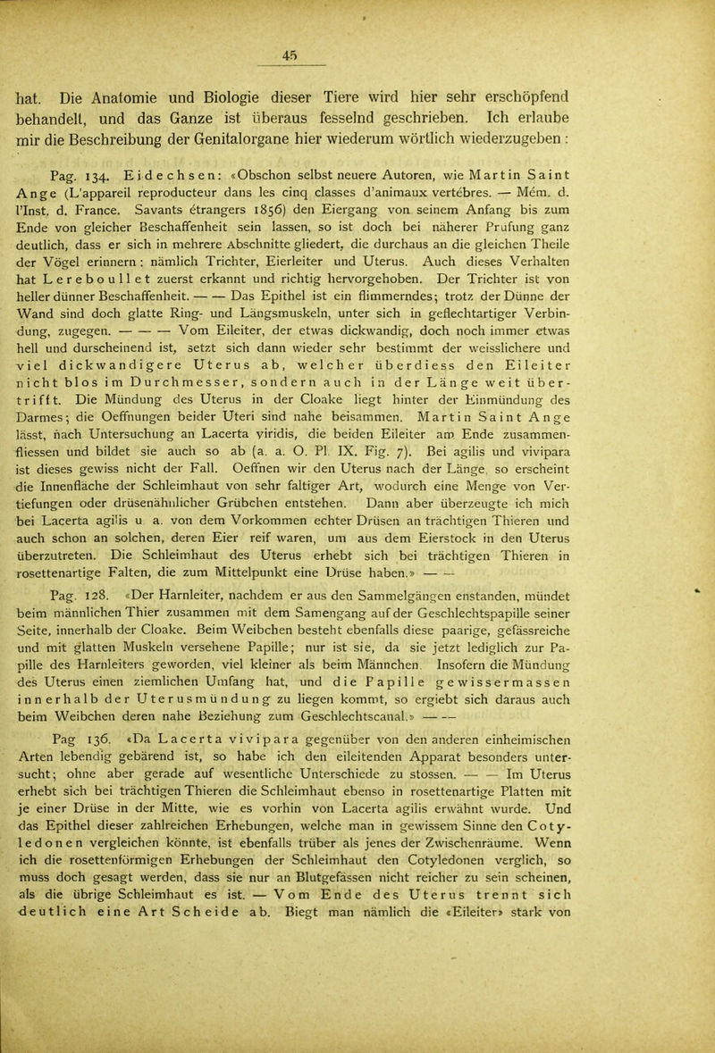hat. Die Anatomie und Biologie dieser Tiere wird hier sehr erschöpfend behandelt, und das Ganze ist überaus fesselnd geschrieben. Ich erlaube mir die Beschreibung der Genitalorgane hier wiederum wörtlich wiederzugeben : Pag. 134. Eidechsen: «Obschon selbst neuere Autoren, wie Martin Saint Ange (L'appareil reproducteur dans les cinq classes d'animaux vertebres. — Mem. d. l'Inst. d. France. Savants etrangers 1856) den Eiergang von seinem Anfang bis zum Ende von gleicher Beschaffenheit sein lassen, so ist doch bei näherer Prüfung ganz deutlich, dass er sich in mehrere Abschnitte gliedert die durchaus an die gleichen Theile der Vögel erinnern : nämlich Trichter, Eierleiter und Uterus. Auch dieses Verhalten hat Lereboullet zuerst erkannt und richtig hervorgehoben. Der Trichter ist von heller dünner Beschaffenheit. Das Epithel ist ein flimmerndes; trotz der Dünne der Wand sind doch glatte Ring- und Längsmuskeln, unter sich in geflechtartiger Verbin- dung, zugegen. Vom Eileiter, der etwas dickwandig, doch noch immer etwas hell und durscheinend ist, setzt sich dann wieder sehr bestimmt der weisslichere und viel dickwandigere Uterus ab, welcher überdiess den Eileiter nicht blos im Durchmesser, sondern auch in der Länge weit über- trifft. Die Mündung des Uterus in der Cloake liegt hinter der Einmündung des Darmes; die Oeffnungen beider Uteri sind nahe beisammen. Martin Saint Ange lässt, nach Untersuchung an Lacerta viridis, die beiden Eileiter am Ende zusammen- fliessen und bildet sie auch so ab (a. a. O. PI. IX. Fig. 7). Bei agilis und vivipara ist dieses gewiss nicht der Fall. Oeffnen wir den Uterus nach der Länge, so erscheint die Innenfläche der Schleimhaut von sehr faltiger Art, wodurch eine Menge von Ver- tiefungen oder drüsenähnlicher Grübchen entstehen. Dann aber überzeugte ich mich bei Lacerta agilis u a. von dem Vorkommen echter Drüsen an trächtigen Thieren und auch schon an solchen, deren Eier reif waren, um aus dem Eierstock in den Uterus überzutreten. Die Schleimhaut des Uterus erhebt sich bei trächtigen Thieren in rosettenartige Falten, die zum Mittelpunkt eine Drüse haben.» Pag. 128. «Der Harnleiter, nachdem er aus den Sammelgängen enstanden, mündet beim männlichen Thier zusammen mit dem Samengang auf der Geschlechtspapille seiner Seite, innerhalb der Cloake. Beim Weibchen besteht ebenfalls diese paarige, gefässreiche und mit glatten Muskeln versehene Papille; nur ist sie, da sie jetzt lediglich zur Pa- pille des Harnleiters geworden, viel kleiner als beim Männchen. Insofern die Mündung des Uterus einen ziemlichen Umfang hat, und die Papille gewissermassen innerhalb der Uterusmündung zu liegen kommt, so ergiebt sich daraus auch beim Weibchen deren nahe Beziehung zum Geschlechtscanal.» Pag 136. «Da Lacerta vivipara gegenüber von den anderen einheimischen Arten lebendig gebärend ist, so habe ich den eileitenden Apparat besonders unter- sucht; ohne aber gerade auf wesentliche Unterschiede zu stossen. — — Im Uterus erhebt sich bei trächtigen Thieren die Schleimhaut ebenso in rosettenartige Platten mit je einer Drüse in der Mitte, wie es vorhin von Lacerta agilis erwähnt wurde. Und das Epithel dieser zahlreichen Erhebungen, welche man in gewissem Sinne den Coty- 1 e d o n e n vergleichen könnte, ist ebenfalls trüber als jenes der Zwischenräume. Wenn ich die rosettenförmigen Erhebungen der Schleimhaut den Cotyledonen verglich, so muss doch gesagt werden, dass sie nur an Blutgefässen nicht reicher zu sein scheinen, als die übrige Schleimhaut es ist. — Vom Ende des Uterus trennt sich deutlich eine Art Scheide ab. Biegt man nämlich die «Eileiter» stark von