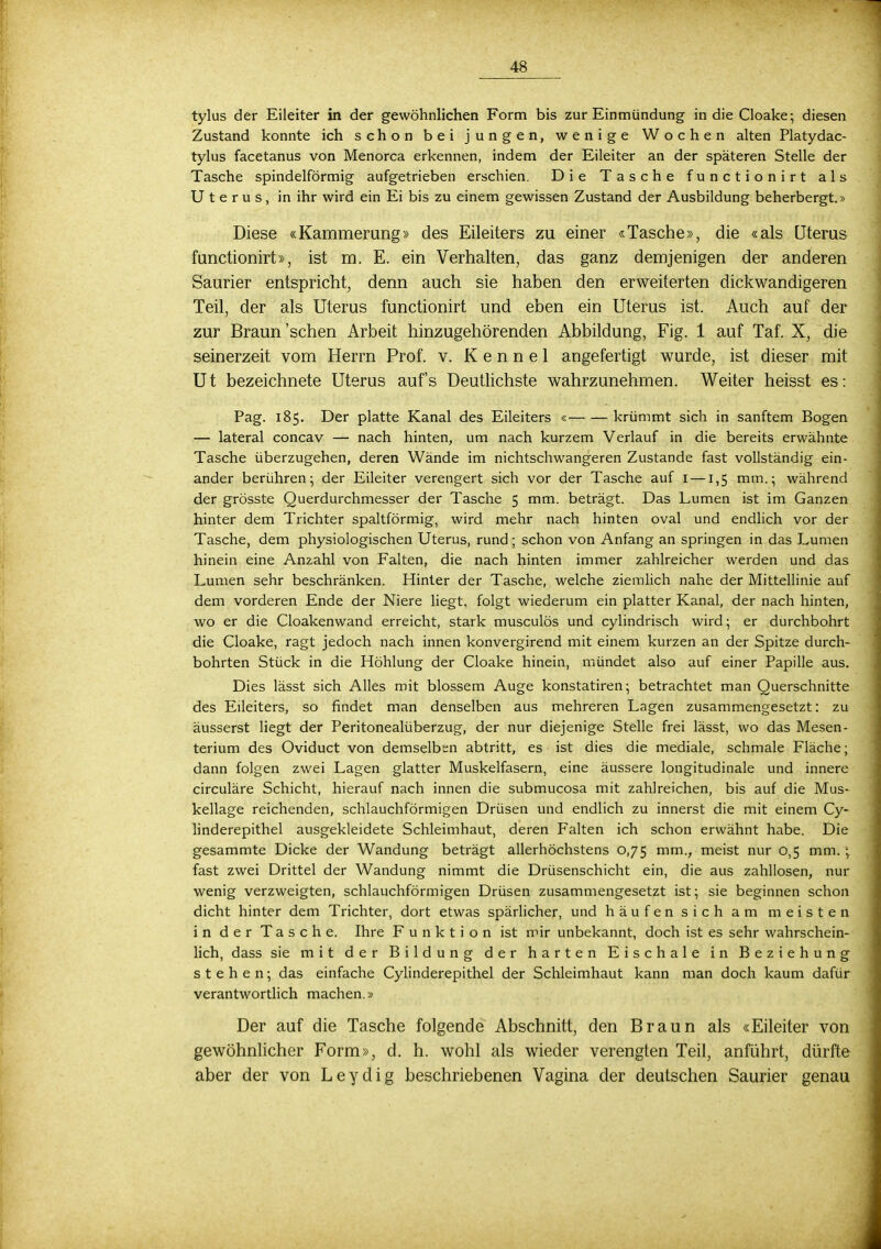 tylus der Eileiter in der gewöhnlichen Form bis zur Einmündung in die Cloake; diesen Zustand konnte ich schon bei jungen, wenige Wochen alten Platydac- tylus facetanus von Menorca erkennen, indem der Eileiter an der späteren Stelle der Tasche spindelförmig aufgetrieben erschien. Die Tasche functionirt als Uterus, in ihr wird ein Ei bis zu einem gewissen Zustand der Ausbildung beherbergt.» Diese «Kammerung» des Eileiters zu einer «Tasche», die «als Uterus functionirt», ist m. E. ein Verhalten, das ganz demjenigen der anderen Saurier entspricht, denn auch sie haben den erweiterten dickwandigeren Teil, der als Uterus functionirt und eben ein Uterus ist. Auch auf der zur Braun'sehen Arbeit hinzugehörenden Abbildung, Fig. 1 auf Taf. X, die seinerzeit vom Herrn Prof. v. K e n n e 1 angefertigt wurde, ist dieser mit Ut bezeichnete Uterus aufs Deutlichste wahrzunehmen. Weiter heisst es: Pag. 185. Der platte Kanal des Eileiters « krümmt sich in sanftem Bogen — lateral concav — nach hinten, um nach kurzem Verlauf in die bereits erwähnte Tasche überzugehen, deren Wände im nichtschwangeren Zustande fast vollständig ein- ander berühren; der Eileiter verengert sich vor der Tasche auf 1 —1,5 mm.; während der grösste Querdurchmesser der Tasche 5 mm. beträgt. Das Lumen ist im Ganzen hinter dem Trichter spaltförmig, wird mehr nach hinten oval und endlich vor der Tasche, dem physiologischen Uterus, rund; schon von Anfang an springen in das Lumen hinein eine Anzahl von Falten, die nach hinten immer zahlreicher werden und das Lumen sehr beschränken. Hinter der Tasche, welche ziemlich nahe der Mittellinie auf dem vorderen Ende der Niere liegt, folgt wiederum ein platter Kanal, der nach hinten, wo er die Cloakenwand erreicht, stark musculös und cylindrisch wird; er durchbohrt die Cloake, ragt jedoch nach innen konvergirend mit einem kurzen an der Spitze durch- bohrten Stück in die Höhlung der Cloake hinein, mündet also auf einer Papille aus. Dies lässt sich Alles mit blossem Auge konstatiren; betrachtet man Querschnitte des Eileiters, so findet man denselben aus mehreren Lagen zusammengesetzt: zu äusserst liegt der Peritonealüberzug, der nur diejenige Stelle frei lässt, wo das Mesen- terium des Oviduct von demselben abtritt, es ist dies die mediale, schmale Fläche; dann folgen zwei Lagen glatter Muskelfasern, eine äussere longitudinale und innere circuläre Schicht, hierauf nach innen die submueosa mit zahlreichen, bis auf die Mus- kellage reichenden, schlauchförmigen Drüsen und endlich zu innerst die mit einem Cy- linderepithel ausgekleidete Schleimhaut, deren Falten ich schon erwähnt habe. Die gesammte Dicke der Wandung beträgt allerhöchstens 0,75 mm., meist nur 0,5 mm. ; fast zwei Drittel der Wandung nimmt die Drüsenschicht ein, die aus zahllosen, nur wenig verzweigten, schlauchförmigen Drüsen zusammengesetzt ist; sie beginnen schon dicht hinter dem Trichter, dort etwas spärlicher, und häufen sich am meisten in der Tasche. Ihre Funktion ist mir unbekannt, doch ist es sehr wahrschein- lich, dass sie mit der Bildung der harten Eischale in Beziehung stehen; das einfache Cylinderepithel der Schleimhaut kann man doch kaum dafür verantwortlich machen.» Der auf die Tasche folgende Abschnitt, den Braun als «Eileiter von gewöhnlicher Form», d. h. wohl als wieder verengten Teil, anführt, dürfte aber der von Leydig beschriebenen Vagina der deutschen Saurier genau