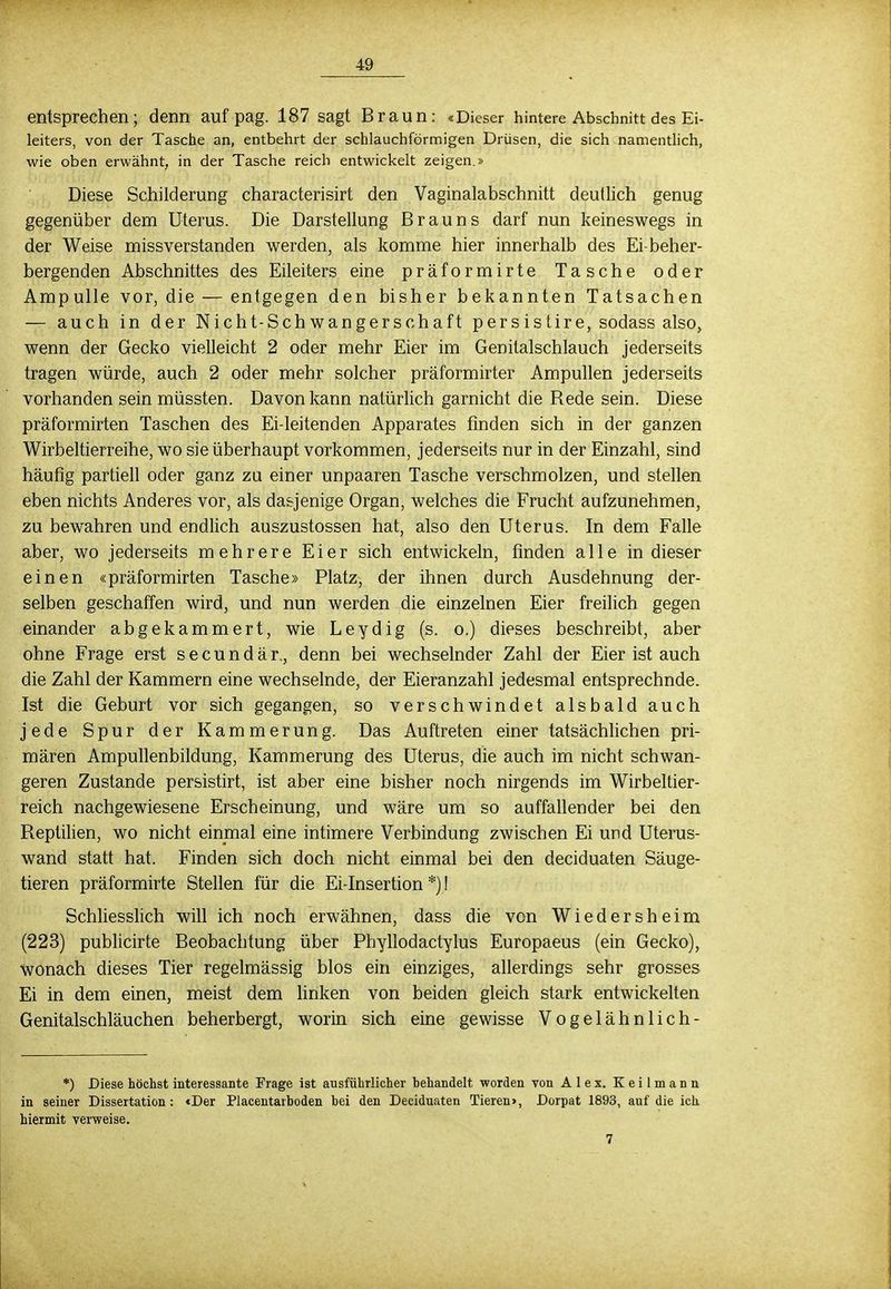 entsprechen; denn auf pag. 187 sagt Braun: «Dieser hintere Abschnitt des Ei- leiters, von der Tasche an, entbehrt der schlauchförmigen Drüsen, die sich namentlich, wie oben erwähnt, in der Tasche reich entwickelt zeigen.» Diese Schilderung characterisirt den Vaginalabschnitt deutlich genug gegenüber dem Uterus. Die Darstellung Brauns darf nun keineswegs in der Weise missverstanden werden, als komme hier innerhalb des Ei beher- bergenden Abschnittes des Eileiters eine präformirte Tasche oder Ampulle vor, die — entgegen den bisher bekannten Tatsachen — auch in der Nicht-Schwangerschaft persistire, sodass also, wenn der Gecko vielleicht 2 oder mehr Eier im Genitalschlauch jederseits tragen würde, auch 2 oder mehr solcher präformirter Ampullen jederseits vorhanden sein müssten. Davon kann natürlich garnicht die Rede sein. Diese präformirten Taschen des Ei-leitenden Apparates finden sich in der ganzen Wirbeltierreihe, wo sie überhaupt vorkommen, jederseits nur in der Einzahl, sind häufig partiell oder ganz zu einer unpaaren Tasche verschmolzen, und stellen eben nichts Anderes vor, als dasjenige Organ, welches die Frucht aufzunehmen, zu bewahren und endlich auszustossen hat, also den Uterus. In dem Falle aber, wo jederseits mehrere Eier sich entwickeln, finden alle in dieser einen «präformirten Tasche» Platz, der ihnen durch Ausdehnung der- selben geschaffen wird, und nun werden die einzelnen Eier freilich gegen einander abgekammert, wie Leydig (s. o.) dieses beschreibt, aber ohne Frage erst secundär., denn bei wechselnder Zahl der Eier ist auch die Zahl der Kammern eine wechselnde, der Eieranzahl jedesmal entsprechnde. Ist die Geburt vor sich gegangen, so verschwindet alsbald auch jede Spur der Kammerung. Das Auftreten einer tatsächlichen pri- mären Ampullenbildung, Kammerung des Uterus, die auch im nicht schwan- geren Zustande persistirt, ist aber eine bisher noch nirgends im Wirbeltier- reich nachgewiesene Erscheinung, und wäre um so auffallender bei den Reptilien, wo nicht einmal eine intimere Verbindung zwischen Ei und Uterus- wand statt hat. Finden sich doch nicht einmal bei den deciduaten Säuge- tieren präformirte Stellen für die Ei-Insertion *)! Schliesslich will ich noch erwähnen, dass die von Wiedersheim (223) publicirte Beobachtung über Phyllodactylus Europaeus (ein Gecko), wonach dieses Tier regelmässig blos ein einziges, allerdings sehr grosses Ei in dem einen, meist dem linken von beiden gleich stark entwickelten Genitalschläuchen beherbergt, worin sich eine gewisse Vogelähnlich- *) Diese höchst interessante Frage ist ausführlicher hehandelt worden von Alex. Keilmann in seiner Dissertation : <Der Placentarboden bei den Deciduaten Tieren>, Dorpat 1893, auf die ich hiermit verweise. 7