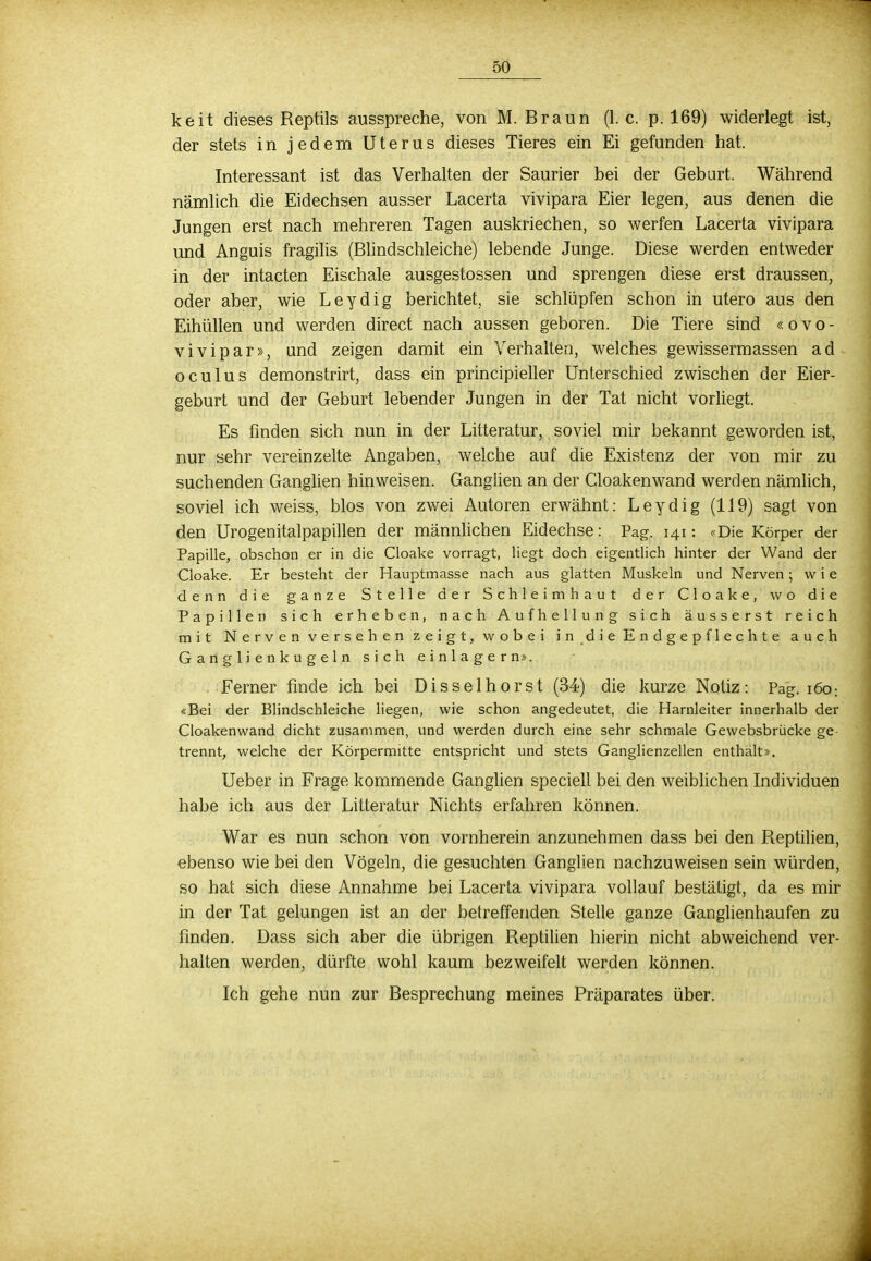 keit dieses Reptils ausspreche, von M. Braun (I.e. p. 169) widerlegt ist, der stets in jedem Uterus dieses Tieres ein Ei gefunden hat. Interessant ist das Verhalten der Saurier bei der Geburt. Während nämlich die Eidechsen ausser Lacerta vivipara Eier legen, aus denen die Jungen erst nach mehreren Tagen auskriechen, so werfen Lacerta vivipara und Anguis fragilis (Blindschleiche) lebende Junge. Diese werden entweder in der intacten Eischale ausgestossen und sprengen diese erst draussen, oder aber, wie Leydig berichtet, sie schlüpfen schon in utero aus den Eihüllen und werden direct nach aussen geboren. Die Tiere sind «ovo- vivipar», und zeigen damit ein Verhalten, welches gewissermassen ad oculus demonstrirt, dass ein principieller Unterschied zwischen der Eier- geburt und der Geburt lebender Jungen in der Tat nicht vorliegt. Es finden sich nun in der Litteratur, soviel mir bekannt geworden ist, nur sehr vereinzelte Angaben, welche auf die Existenz der von mir zu suchenden Ganglien hinweisen. Ganglien an der Cloakenwand werden nämlich, soviel ich weiss, blos von zwei Autoren erwähnt: Leydig (119) sagt von den Urogenitalpapillen der männlichen Eidechse: Pag. 141: «Die Körper der Papille, obschon er in die Cloake vorragt, liegt doch eigentlich hinter der Wand der Cloake. Er besteht der Hauptmasse nach aus glatten Muskeln und Nerven; wie denn die ganze Stelle der Schleimhaut der Cloake, wo die Papillen sich erheben, nach Aufhellung sich äusserst reich mit Nerven versehen zeigt, wobei indieEndgepflechte auch Gan glienkugeln sich einlagern». Ferner finde ich bei Disselhorst (34) die kurze Notiz: Pag. 160: «Bei der Blindschleiche liegen, wie schon angedeutet, die Harnleiter innerhalb der Cloakenwand dicht zusammen, und werden durch eine sehr schmale Gewebsbrücke ge- trennt, welche der Körpermitte entspricht und stets Ganglienzellen enthält». Ueber in Frage kommende Ganglien speciell bei den weiblichen Individuen habe ich aus der Litteratur Nichts erfahren können. War es nun schon von vornherein anzunehmen dass bei den Reptilien, ebenso wie bei den Vögeln, die gesuchten Ganglien nachzuweisen sein würden, so hat sich diese Annahme bei Lacerta vivipara vollauf bestätigt, da es mir in der Tat gelungen ist an der betreffenden Stelle ganze Ganglienhaufen zu finden. Dass sich aber die übrigen Reptilien hierin nicht abweichend ver- halten werden, dürfte wohl kaum bezweifelt werden können. Ich gehe nun zur Besprechung meines Präparates über.