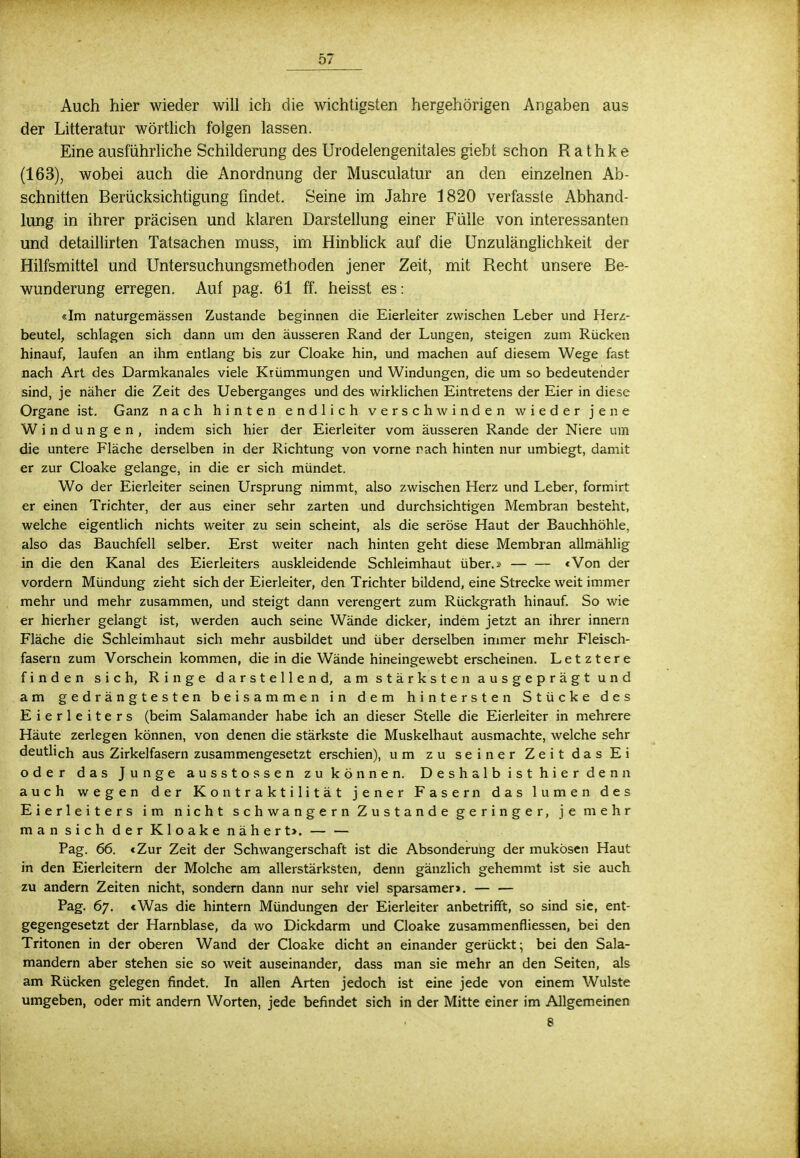 Auch hier wieder will ich die wichtigsten hergehörigen Angaben aus der Litteratur wörtlich folgen lassen. Eine ausführliche Schilderung des Urodelengenitales giebt schon R a t h k e (163), wobei auch die Anordnung der Musculatur an den einzelnen Ab- schnitten Berücksichtigung findet. Seine im Jahre 1820 verfasste Abhand- lung in ihrer präcisen und klaren Darstellung einer Fülle von interessanten und detaillirten Tatsachen muss, im Hinblick auf die Unzulänglichkeit der Hilfsmittel und Untersuchungsmethoclen jener Zeit, mit Recht unsere Be- wunderung erregen. Auf pag. 61 ff. heisst es: «Im naturgemässen Zustande beginnen die Eierleiter zwischen Leber und Herz- beutel, schlagen sich dann um den äusseren Rand der Lungen, steigen zum Rücken hinauf, laufen an ihm entlang bis zur Cloake hin, und machen auf diesem Wege fast nach Art des Darmkanales viele Krümmungen und Windungen, die um so bedeutender sind, je näher die Zeit des Ueberganges und des wirklichen Eintretens der Eier in diese Organe ist. Ganz nach hinten endlich verschwinden wieder jene Windungen, indem sich hier der Eierleiter vom äusseren Rande der Niere um die untere Fläche derselben in der Richtung von vorne räch hinten nur umbiegt, damit er zur Cloake gelange, in die er sich mündet. Wo der Eierleiter seinen Ursprung nimmt, also zwischen Herz und Leber, formirt er einen Trichter, der aus einer sehr zarten und durchsichtigen Membran besteht, welche eigentlich nichts weiter zu sein scheint, als die seröse Haut der Bauchhöhle, also das Bauchfell selber. Erst weiter nach hinten geht diese Membran allmählig in die den Kanal des Eierleiters auskleidende Schleimhaut über.» — — «Von der vordem Mündung zieht sich der Eierleiter, den Trichter bildend, eine Strecke weit immer mehr und mehr zusammen, und steigt dann verengert zum Rückgrath hinauf. So wie er hierher gelangt ist, werden auch seine Wände dicker, indem jetzt an ihrer innern Fläche die Schleimhaut sich mehr ausbildet und über derselben immer mehr Fleisch- fasern zum Vorschein kommen, die in die Wände hineingewebt erscheinen. Letztere finden sich, Ringe darstellend, am stärksten ausgeprägt und am gedrängtesten beisammen in dem hintersten Stücke des Eierleiters (beim Salamander habe ich an dieser Stelle die Eierleiter in mehrere Häute zerlegen können, von denen die stärkste die Muskelhaut ausmachte, welche sehr deutlich aus Zirkelfasern zusammengesetzt erschien), um zu seiner Zeit das Ei oder das Junge ausstossen zu können. Deshalb ist hier denn auch wegen der Kontraktilität jener Fasern das lumen des Eierleiters im nicht schwangern Zustande geringer, je mehr man sich der Kloake nähert>. Pag. 66. «Zur Zeit der Schwangerschaft ist die Absonderung der mukösen Haut in den Eierleitern der Molche am allerstärksten, denn gänzlich gehemmt ist sie auch zu andern Zeiten nicht, sondern dann nur sehr viel sparsamer». — — Pag. 67. «Was die hintern Mündungen der Eierleiter anbetrifft, so sind sie, ent- gegengesetzt der Harnblase, da wo Dickdarm und Cloake zusammenfliessen, bei den Tritonen in der oberen Wand der Cloake dicht an einander gerückt; bei den Sala- mandern aber stehen sie so weit auseinander, dass man sie mehr an den Seiten, als am Rücken gelegen findet. In allen Arten jedoch ist eine jede von einem Wulste umgeben, oder mit andern Worten, jede befindet sich in der Mitte einer im Allgemeinen 8