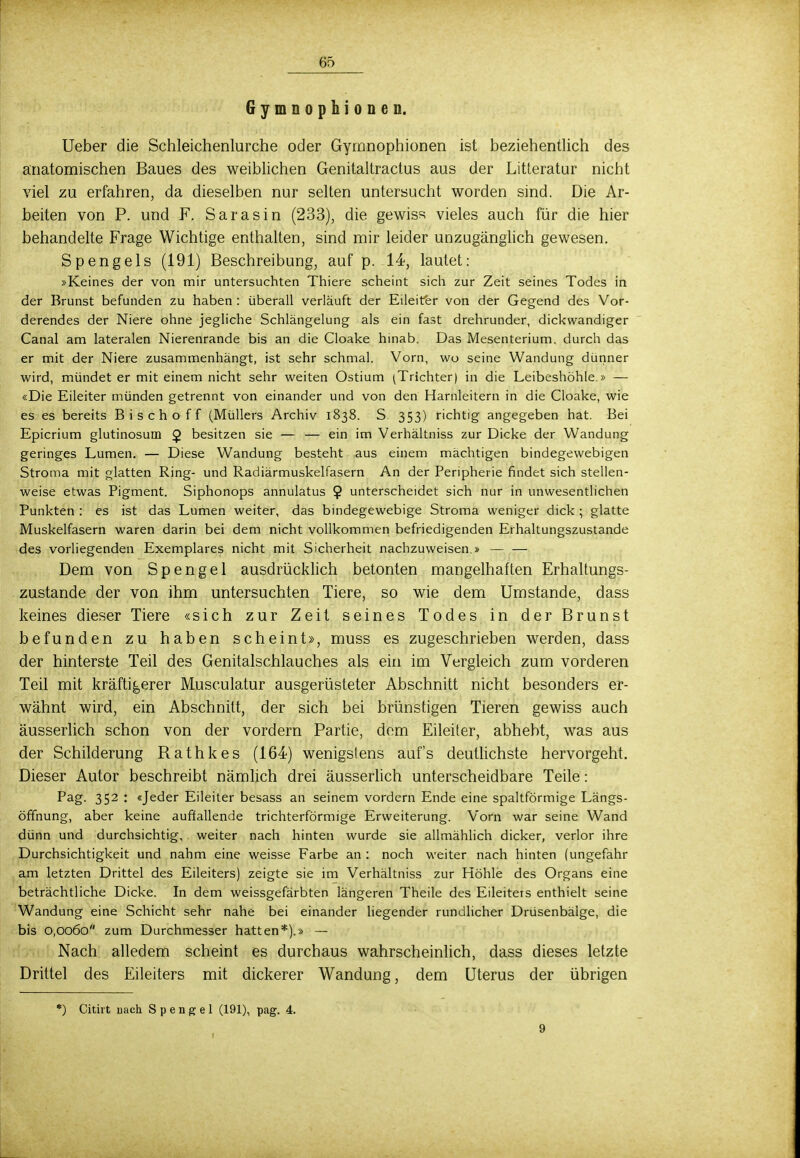 Gymnophionen. Ueber die Schleichenlurche oder Gymnophionen ist beziehentlich des anatomischen Baues des weiblichen Genitaitractus aus der Litteratur nicht viel zu erfahren, da dieselben nur selten untersucht worden sind. Die Ar- beiten von P. und F. Sara sin (233), die gewiss vieles auch für die hier behandelte Frage Wichtige enthalten, sind mir leider unzugänglich gewesen. Sp eng eis (191) Beschreibung, auf p. 14, lautet: »Keines der von mir untersuchten Thiere scheint sich zur Zeit seines Todes in der Brunst befunden zu haben : überall verläuft der Eileiter von der Gegend des Vor- derendes der Niere ohne jegliche Schlängelung als ein fast drehrunder, dickwandiger Canal am lateralen Nierenrande bis an die Cloake hinab. Das Mesenterium, durch das er mit der Niere zusammenhängt, ist sehr schmal. Vorn, wo seine Wandung dünner wird, mündet er mit einem nicht sehr weiten Ostium (Trichter) in die Leibeshöhle.» — «Die Eileiter münden getrennt von einander und von den Harnleitern in die Cloake, wie es es bereits Bischoff (Müllers Archiv 1838. S 353) richtig angegeben hat. Bei Epicrium glutinosum Q. besitzen sie — — ein im Verhältniss zur Dicke der Wandung geringes Lumen. — Diese Wandung besteht aus einem mächtigen bindegewebigen Stroma mit glatten Ring- und Radiärmuskelfasern An der Peripherie findet sich stellen- weise etwas Pigment. Siphonops annulatus $ unterscheidet sich nur in unwesentlichen Punkten : es ist das Lumen weiter, das bindegewebige Stroma weniger dick ; glatte Muskelfasern waren darin bei dem nicht vollkommen befriedigenden Erhaltungszustande des vorliegenden Exemplares nicht mit Sicherheit nachzuweisen.» — — Dem von Spengel ausdrücklich betonten mangelhaften Erhaltungs- zustande der von ihm untersuchten Tiere, so wie dem Umstände, dass keines dieser Tiere «sich zur Zeit seines Todes in der Brunst befunden zu haben scheint», muss es zugeschrieben werden, dass der hinterste Teil des Genitalschlauches als ein im Vergleich zum vorderen Teil mit kräftigerer Musculatur ausgerüsteter Abschnitt nicht besonders er- wähnt wird, ein Abschnitt, der sich bei brünstigen Tieren gewiss auch äusserlich schon von der vordem Partie, dem Eileiter, abhebt, was aus der Schilderung Rathkes (164) wenigstens auf's deutlichste hervorgeht. Dieser Autor beschreibt nämlich drei äusserlich unterscheidbare Teile: Pag. 352 : «Jeder Eileiter besass an seinem vordem Ende eine spaltförmige Längs- öffnung, aber keine auffallende trichterförmige Erweiterung. Vorn war seine Wand dünn und durchsichtig, weiter nach hinten wurde sie allmählich dicker, verlor ihre Durchsichtigkeit und nahm eine weisse Farbe an : noch weiter nach hinten (ungefähr am letzten Drittel des Eileiters) zeigte sie im Verhältniss zur Höhle des Organs eine beträchtliche Dicke. In dem weissgefärbten längeren Theile des Eileiters enthielt seine Wandung eine Schicht sehr nahe bei einander liegender rundlicher Drüsenbälge, die bis 0,0060 zum Durchmesser hatten*).» — Nach alledem scheint es durchaus wahrscheinlich, dass dieses letzte Drittel des Eileiters mit dickerer Wandung, dem Uterus der übrigen *) Citirt nach Spengel (191), pag. 4. 9