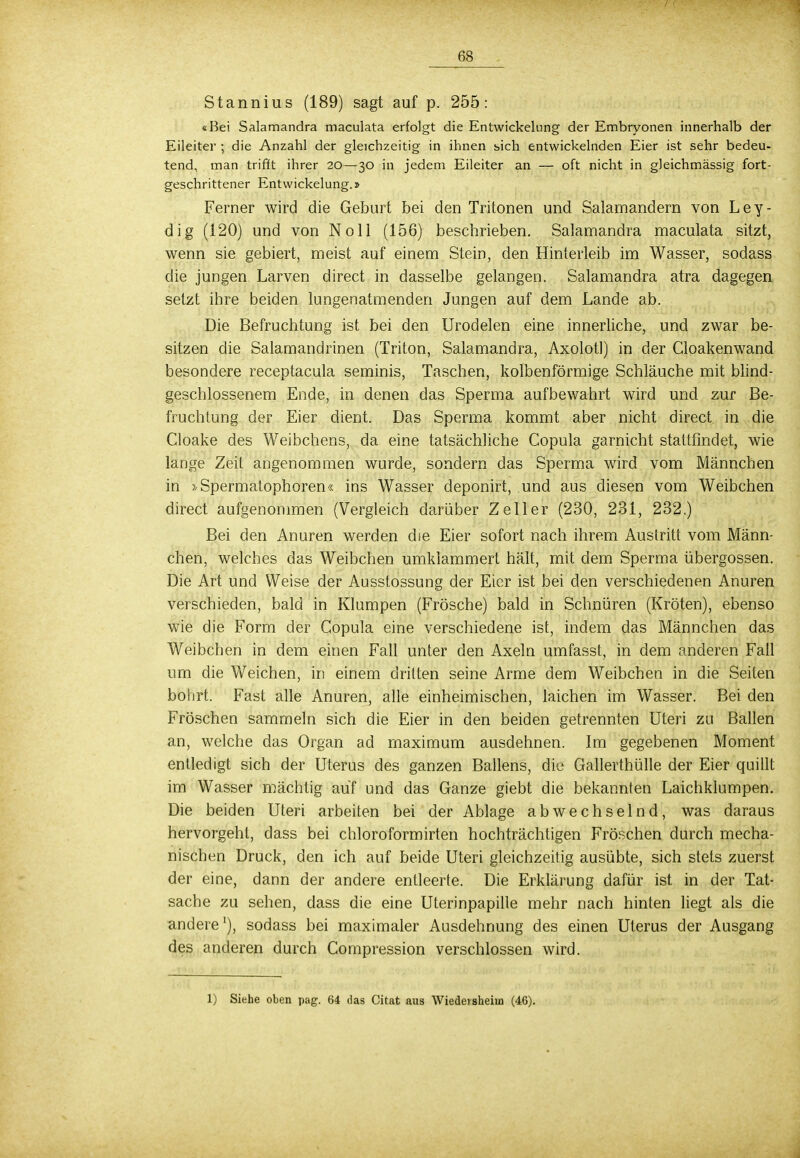 Stannius (189) sagt auf p. 255: «Bei Salamandra maculata erfolgt die Entwickehing der Embryonen innerhalb der Eileiter ; die Anzahl der gleichzeitig in ihnen sich entwickelnden Eier ist sehr bedeu- tend, man trifft ihrer 20—30 in jedem Eileiter an — oft nicht in gleichmässig fort- geschrittener Entwickelung.» Ferner wird die Geburt bei den Tritonen und Salamandern von Ley- dig (120) und von Noll (156) beschrieben. Salamandra maculata sitzt, wenn sie gebiert, meist auf einem Stein, den Hinterleib im Wasser, sodass die jungen Larven direct in dasselbe gelangen. Salamandra atra dagegen setzt ihre beiden lungenatmenden Jungen auf dem Lande ab. Die Befruchtung ist bei den Urodelen eine innerliche, und zwar be- sitzen die Salamandrinen (Triton, Salamandra, Axolotl) in der Cloakenwand besondere receptacula seminis, Taschen, kolbenförmige Schläuche mit blind- geschlossenem Ende, in denen das Sperma aufbewahrt wird und zur Be- fruchtung der Eier dient. Das Sperma kommt aber nicht direct in die Cloake des Weibchens, da eine tatsächliche Copula garnicht stattfindet, wie lange Zeil angenommen wurde, sondern das Sperma wird vom Männchen in »Spermatophoren« ins Wasser deponirt, und aus diesen vom Weibchen direct aufgenommen (Vergleich darüber Zell er (230, 231, 232.) Bei den Anuren werden die Eier sofort nach ihrem Austritt vom Männ- chen, welches das Weibchen umklammert hält, mit dem Sperma Übergossen. Die Art und Weise der Ausstossung der Eier ist bei den verschiedenen Anuren verschieden, bald in Klumpen (Frösche) bald in Schnüren (Kröten), ebenso wie die Form der Copula eine verschiedene ist, indem das Männchen das Weibchen in dem einen Fall unter den Axeln umfasst, in dem anderen Fall um die Weichen, in einem dritten seine Arme dem Weibchen in die Seiten bohrt. Fast alle Anuren, alle einheimischen, laichen im Wasser. Bei den Fröschen sammeln sich die Eier in den beiden getrennten Uteri zu Ballen an, welche das Organ ad maximum ausdehnen. Im gegebenen Moment entledigt sich der Uterus des ganzen Ballens, die Gallerthülle der Eier quillt im Wasser mächtig auf und das Ganze giebt die bekannten Laichklumpen. Die beiden Uteri arbeiten bei der Ablage abwechselnd, was daraus hervorgeht, dass bei chloroformirten hochträchtigen Fröschen durch mecha- nischen Druck, den ich auf beide Uteri gleichzeitig ausübte, sich stets zuerst der eine, dann der andere entleerte. Die Erklärung dafür ist. in der Tat- sache zu sehen, dass die eine Uterinpapille mehr nach hinten liegt als die andere1), sodass bei maximaler Ausdehnung des einen Uterus der Ausgang des anderen durch Compression verschlossen wird. 1) Siehe oben pag. 64 das Citat aus Wiedel sheiua (4G).