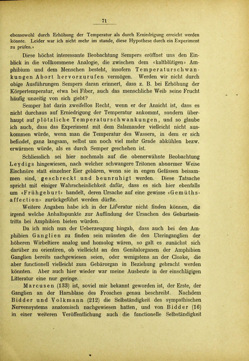 ebensowohl durch Erhöhung der Temperatur als durch Erniedrigung erreicht werden könnte. Leider war ich nicht mehr im stände, diese Hypothese durch ein Experiment zu prüfen.» Diese höchst interessante Beobachtung Sempers eröffnet uns den Ein- blick in die vollkommene Analogie, die zwischen dem «kaltblütigen» Am- phibium und dem Menschen besteht, insofern Temperaturschwan- kungen Abort hervorzurufen vermögen. Werden wir nicht durch obige Ausführungen Sempers daran erinnert, dass z. B. bei Erhöhung der Körpertemperatur, etwa bei Fiber, auch das menschliche Weib seine Frucht häufig unzeitig von sich giebt? Semper hat darin zweifellos Recht, wenn er der Ansicht ist, dass es nicht durchaus auf Erniedrigung der Temperatur ankommt, sondern über- haupt auf plötzliche Temperaturschwankungen, und so glaube ich auch, dass das Experiment mit dem Salamander vielleicht nicht aus- kommen würde, wenn man die Temperatur des Wassers, in dem er sich befindet, ganz langsam, selbst um noch viel mehr Grade abkühlen bezw. erwärmen würde, als es durch Semper geschehen ist. Schliesslich sei hier nochmals auf die obenerwähnte Beobachtung Leydigs hingewiesen, nach welcher schwangere Tritonen abnormer Weise Eischnüre statt einzelner Eier gebären, wenn sie in engen Gefässen beisam- men sind, geschreckt und beunruhigt werden. Diese Tatsache spricht mit einiger Wahrscheinlichkeit dafür, dass es sich hier ebenfalls um «Frühgeburt» handelt, deren Ursache auf eine gewisse «Gemüths- affection» zurückgeführt werden dürfte. Weitere Angaben habe ich in der Literatur nicht finden können, die irgend welche Anhaltspunkte zur Auffindung der Ursachen des Geburtsein- tritts bei Amphibien bieten würden. Da ich mich nun der Ueberzeugung hingab, dass auch bei den Am- phibien Ganglien zu finden sein müssten die den Uteringanglien der höheren Wirbeltiere analog und homolog wären, so galt es zunächst sich darüber zu orientiren, ob vielleicht an den Genitalorganen der Amphibien Ganglien bereits nachgewiesen seien, oder wenigstens an der Cloake, die aber functionell vielleicht zum Gebärorgan in Beziehung gebracht werden könnten. Aber auch hier wieder war meine Ausbeute in der einschlägigen Litteratur eine nur geringe. Marcusen (133) ist, soviel mir bekannt geworden ist, der Erste, der Ganglien an der Harnblase des Frosches genau beschreibt. Nachdem Bidder und Volkmann (212) die Selbständigkeit des sympathischen Nervensystems anatomisch nachgewiesen hatten, und von Bidder (16) in einer weiteren Veröffentlichung auch die functionelle Selbständigkeit