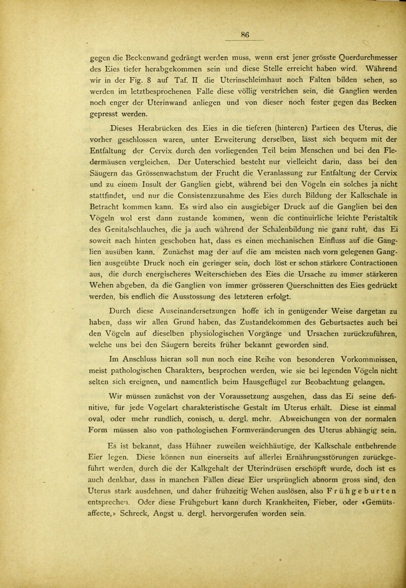'5-' * $$%t V' ,'/;,!;-:''V- >$i'^''£i^M gegen die Beckenwand gedrängt werden muss, wenn erst jener grösste Querdurchmesser des Eies tiefer herabgekommen sein und diese Stelle erreicht haben wird. Während wir in der Fig. 8 auf Taf. II die Uterinschleimhaut noch Falten bilden sehen, so werden im letztbesprochenen Falle diese völlig verstrichen sein, die Ganglien werden noch enger der Uterinwand anliegen und von dieser noch fester gegen das Becken gepresst werden. Dieses Herabrücken des Eies in die tieferen (hinteren) Partieen des Uterus, die vorher geschlossen waren, unter Erweiterung derselben, lässt sich bequem mit der Entfaltung der Cervix durch den vorliegenden Teil beim Menschen und bei den Fle- dermäusen vergleichen. Der Unterschied besteht nur vielleicht darin, dass bei den Säugern das Grössenwachstum der Frucht die Veranlassung zur Entfaltung der Cervix und zu einem Insult der Ganglien giebt, während bei den Vögeln ein solches ja nicht stattfindet, und nur die Consistenzzunahme des Eies durch Bildung der Kalkschale in Betracht kommen kann. Es wird also ein ausgiebiger Druck auf die Ganglien bei den Vögeln wol erst dann zustande kommen, wenn die continuirliche leichte Peristaltik des Genitalschlauches, die ja auch während der Schalenbildung nie ganz ruht, das Ei soweit nach hinten geschoben hat, dass es einen mechanischen Einfluss auf die Gang- lien ausüben kann. Zunächst mag der auf die am meisten nach vorn gelegenen Gang- lien ausgeübte Druck noch ein geringer sein, doch löst er schon stärkere Contractionen aus, die durch energischeres Weiterschieben des Eies die Ursache zu immer stärkeren Wehen abgeben, da die Ganglien von immer grösseren Querschnitten des Eies gedrückt werden, bis endlich die Ausstossung des letzteren erfolgt. Durch diese Auseinandersetzungen hoffe ich in genügender Weise dargetan zu haben, dass wir allen Grund haben, das Zustandekommen des Geburtsactes auch bei den Vögeln auf dieselben physiologischen Vorgänge und Ursachen zurückzuführen, welche uns bei den Säugern bereits früher bekannt geworden sind. Im Anschluss hieran soll nun noch eine Reihe von besonderen Vorkommnissen, meist pathologischen Charakters, besprochen werden, wie sie bei legenden Vögeln nicht selten sich ereignen, und namentlich beim Hausgeflügel zur Beobachtung gelangen. Wir müssen zunächst von der Voraussetzung ausgehen, dass das Ei seine defi- nitive, für jede Vogelart charakteristische Gestalt im Uterus erhält. Diese ist einmal oval, oder mehr rundlich, conisch, u. dergl. mehr. Abweichungen von der normalen Form müssen also von pathologischen Formveränderungen des Uterus abhängig sein. Es ist bekannt, dass Hühner zuweilen weichhäutige, der Kalkschale entbehrende Eier legen. Diese können nun einerseits auf allerlei Ernährungsstörungen zurückge- führt werden, durch die der Kalkgehalt der Uterindrüsen erschöpft wurde, doch ist es auch denkbar, dass in manchen Fällen diese Eier ursprünglich abnorm gross sind, den Uterus stark ausdehnen, und daher frühzeitig Wehen auslösen, also Frühgeburten entsprechen. Oder diese Frühgeburt kann durch Krankheiten, Fieber, oder <Gemüts- aflecte,» Schreck, Angst u. dergl. hervorgerufen worden sein.