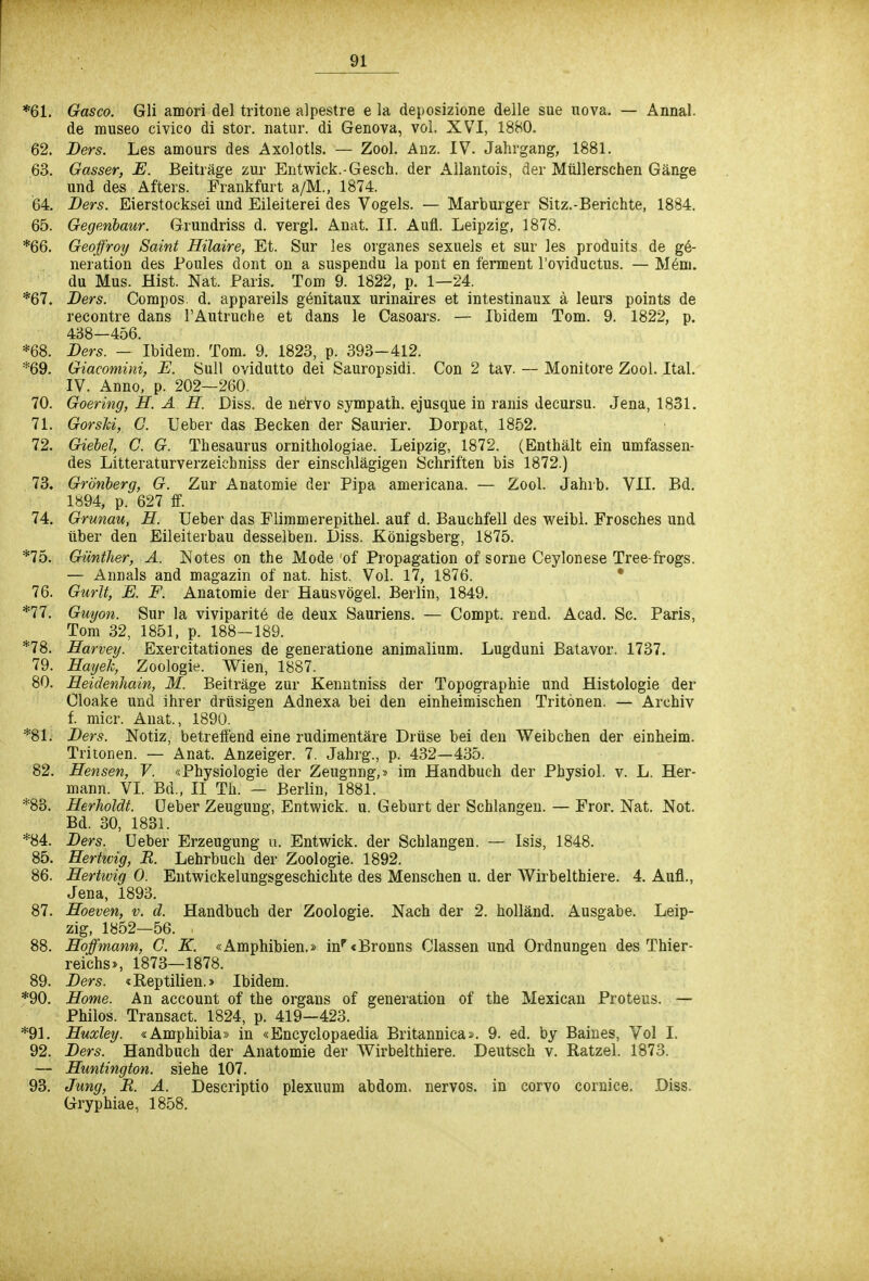 *61. Gasco. Gli amori del tritone alpestre e la deposizione delle sue nova. — Annal. de museo civico di stor. natur. di Genova, vol. XVI, 1880. 62. JDers. Les amours des Axolotls. — Zool. Anz. IV. Jahrgang, 1881. 63. Gasser, E. Beiträge zur Entwick.-Gesch. der Allantois, der Müllerschen Gänge und des Afters. Frankfurt a/M., 1874. 64. Ders. Eierstocksei und Eileiterei des Vogels. — Marburger Sitz.-Berichte, 1884. 65. Gegenbaur. Grundriss d. vergl. Anat. II. Aufl. Leipzig, 1878. *66. Geoffroy Saint Hilaire, Et. Sur les organes sexuels et sur les produits de ge- neration des Poules dont on a suspendu la pont en ferment l'oviductus. — Mem. du Mus. Hist. Nat. Paris. Tom 9. 1822, p. 1—24. *67. Ders. Compos. d. appareils genitaux urinaires et intestinaux ä leurs points de recontre dans 1'Autruche et dans le Casoars. — Ibidem Tom. 9. 1822, p. 438—456. *68. Ders. — Ibidem. Tom. 9. 1823, p. 393-412. *69. Giacomini, E. Sull ovidutto dei Sauropsidi. Con 2 tav. — Monitore Zool. Ital. IV. Anno, p. 202—260. 70. Goering, H. A H. Diss. de nervo sympath. ejusque in ranis decursu. Jena, 1831. 71. Gorski, C. Ueber das Becken der Saurier. Dorpat, 1852. 72. Giebel, C. G. Thesaurus ornithologiae. Leipzig, 1872. (Enthält ein umfassen- des Litteraturverzeichniss der einschlägigen Schriften bis 1872.) 73. Grönberg, G. Zur Anatomie der Pipa americana. — Zool. Jahrb. VII. Bd. 1894, p. 627 ff. 74. Grünau, H. Ueber das Flimmerepithel, auf d. Bauchfell des weibl. Frosches und Uber den Eileiterbau desselben. Diss. Königsberg, 1875. *75. Günther, A. Notes on the Mode of Propagation of sorne Ceylonese Tree-frogs. — Annais and magazin of nat. hist. Vol. 17, 1876. 76. Gurlt, E. F. Anatomie der Hausvögel. Berlin, 1849. *77. Guyon. Sur la viviparite de deux Sauriens. — Compt. rend. Acad. Sc. Paris, Tom 32, 1851, p. 188—189. *78. Harvey. Exercitationes de generatione animalium. Lugduni Batavor. 1737. 79. Hayeh, Zoologie. Wien, 1887. 80. Heidenhain, M. Beiträge zur Kenntniss der Topographie und Histologie der Cloake und ihrer drüsigen Adnexa bei den einheimischen Tritönen. — Archiv f. micr. Anat., 1890. *81. Ders. Notiz, betreffend eine rudimentäre Drüse bei den Weibchen der einheim. Tritonen. — Anat. Anzeiger. 7. Jahrg., p. 432—435. 82. Hensen, V. «Physiologie der Zeugnng,» im Handbuch der Physiol. v. L. Her- mann. VI. Bd., II Th. — Berlin, 1881. *83. Herholdt. Ueber Zeugung, Entwick. u. Geburt der Schlangen. — Fror. Nat. Not. Bd. 30, 1831. *84. Ders. Ueber Erzeugung u. Entwick. der Schlangen. — Isis, 1848. 85. Hertwig, R. Lehrbuch der Zoologie. 1892. 86. Hertwig 0. Entwickelungsgeschichte des Menschen u. der Wirbelthiere. 4. Aufl., Jena, 1893. 87. Hoeven, v. d. Handbuch der Zoologie. Nach der 2. holländ. Ausgabe. Leip- zig, 1852—56. 88. Hoffmann, G. K. «Amphibien.» inr<Bronns Classen und Ordnungen des Thier- reichs», 1873—1878. 89. Ders. «Reptilien.» Ibidem. *90. Home. An account of the organs of generation of the Mexican Proteus. — Philos. Transact. 1824, p. 419—423. *91. Huxley. «Amphibia» in «Encyclopaedia Britannica». 9. ed. by Baines, Vol I. 92. Ders. Handbuch der Anatomie der Wirbelthiere. Deutsch v. Ratzel. 1873. — Huntington, siehe 107. 93. Jung, R. A. Descriptio plexuum abdom. nervös, in corvo cornice. Diss. Gryphiae, 1858.