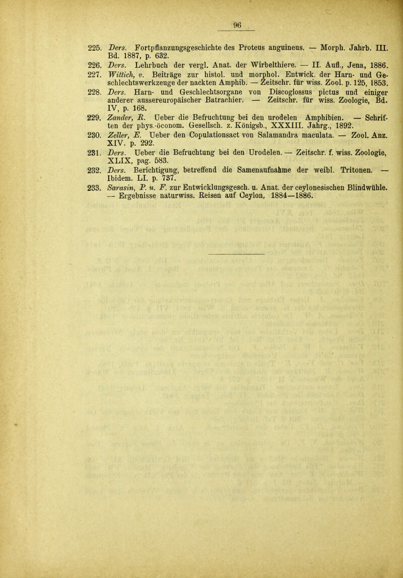 225. Bers. Fortpflanzungsgeschichte des Proteus anguineus. — Morph. Jahrb. III. Bd. 1887, p. 632. 226. Bers. Lehrbuch der vergl. Anat. der Wirbelthiere. — II. Aufl., Jena, 1886. 227. Wittich, v. Beiträge zur histol. und morphol. Entwick. der Harn- und Ge- schlechtswerkzeuge der nackten Amphib. — Zeitschr. für wiss. Zool. p. 125, 1853. 228. Bers. Harn- und Geschlechtsorgane von Discoglossus pictus und einiger anderer aussereuropäischer Batrachier. — Zeitschr. für wiss. Zoologie, Bd. IV, p. 168. 229. Zander, B. üeber die Befruchtung bei den urodelen Amphibien. — Schrif- ten der phys.-öconom. Gesellsch. z. Königsb., XXXIII. Jahrg., 1892. 230. Zeller, E. TJeber den Copulationsact von Salamandra maculata. — Zool. Anz. XIV. p. 292. 231. Bers. Ueber die Befruchtung bei den Urodelen. — Zeitschr. f. wiss. Zoologie, XLIX, pag. 583. 232. Bers. Berichtigung, betreffend die Samenaufnahme der weibl. Tritonen. — Ibidem. LI. p. 737. 233. Sarasin, P. u. F. zur Entwicklungsgesch. u. Anat. der ceylonesischen Blindwühle. — Ergebnisse naturwiss. Reisen auf Ceylon, 1884—1886.