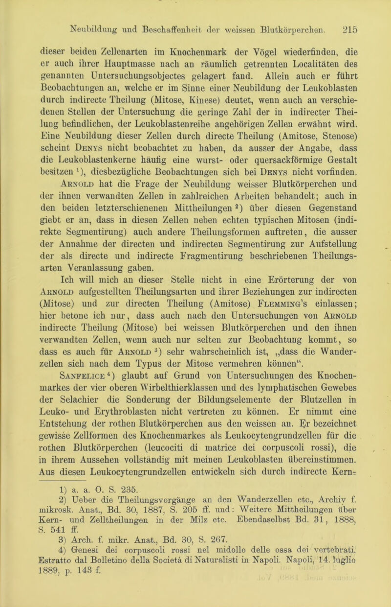 dieser beiden Zellenarten im Knochenmark der Vögel wiederfinden, die er auch ihrer Hauptmasse nach an räumlich getrennten Localitäten des genannten Untersuchungsobjectes gelagert fand. Allein auch er führt Beobachtungen au, welche er im Sinne einer Neubildung der Leukoblasten durch indirecte Theilung (Mitose, Kinese) deutet, wenn auch au verschie- denen Stellen der Untersuchung die geringe Zahl der in indirecter Thei- lung befindlichen, der Leukoblastenreihe angehörigen Zellen erwähnt wird. Eine Neubildung dieser Zellen durch directe Theilung (Amitose, Stenose) scheint Denys nicht beobachtet zu haben, da ausser der Angabe, dass die Leukoblastenkerne häufig eine wurst- oder quersackförmige Gestalt besitzen l), diesbezügliche Beobachtungen sich bei Denys nicht vorfinden. Arnold hat die Frage der Neubildung weisser Blutkörperchen und der ihnen verwandten Zellen in zahlreichen Arbeiten behandelt; auch in den beiden letzterschienenen Mittheilungen 2) über diesen Gegenstand giebt er an, dass in diesen Zellen neben echten typischen Mitosen (indi- rekte Segmentirung) auch andere Theilungsformen auftreten, die ausser der Annahme der directen und indirecten Segmentirung zur Aufstellung der als directe und indirecte Fragmentirung beschriebenen Theilungs- arten Veranlassung gaben. Ich will mich an dieser Stelle nicht in eine Erörterung der von Arnold aufgestellten Theilungsarten und ihrer Beziehungen zur indirecten (Mitose) und zur directen Theilung (Amitose) Flemming’s einlassen; hier betone ich nur, dass auch nach den Untersuchungen von Arnold indirecte Theilung (Mitose) bei weissen Blutkörperchen und den ihnen verwandten Zellen, wenn auch nur selten zur Beobachtung kommt, so dass es auch für Arnold 3) sehr wahrscheinlich ist, „dass die Wander- zellen sich nach dem Typus der Mitose vermehren können“. Sanfelice4) glaubt auf Grund von Untersuchungen des Knochen- markes der vier oberen Wirbelthierklassen und des lymphatischen Gewebes der Selachier die Sonderung der Bildungselemente der Blutzellen in Leuko- und Erythroblasten nicht vertreten zu können. Er nimmt eine Entstehung der rothen Blutkörperchen aus den weissen an. Er bezeichnet gewisse Zellformen des Knochenmarkes als Leukocytengrundzellen für die rothen Blutkörperchen (leucociti di matrice dei corpuscoli rossi), die in ihrem Aussehen vollständig mit meinen Leukoblasten übereinstimmen. Aus diesen Leukocytengrundzellen entwickeln sich durch indirecte Kernr 1) a. a. 0. S. 235. 2) Ueber die Theilungs Vorgänge an den Wanderzellen etc., Archiv f. mikrosk. Anat., Bd. 30, 1887, S. 205 ff. und: Weitere Mittheilungen über Kern- und Zelltheilungen in der Milz etc. Ebendaselbst Bd. 31, 1888, S. 541 ff. 3) Arch. f. mikr. Anat., Bd. 30, S. 267. 4) Genesi dei corpuscoli rossi nel midollo delle ossa dei vertebrati. Estratto dal Bolletino della Societä di Naturalisti in Napoli. Napoli, 14. luglio 1889, p. 143 f.