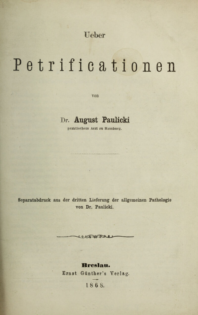 lieber Petrificationen von Dr. August PauHcki praktischem Arzt zu Hamburg. Separatabdruck aus der dritten Lieferung der allgemeinen Pathologie von Dr. Paulicki. Rreslati» Ernst Günther’s Verlag.