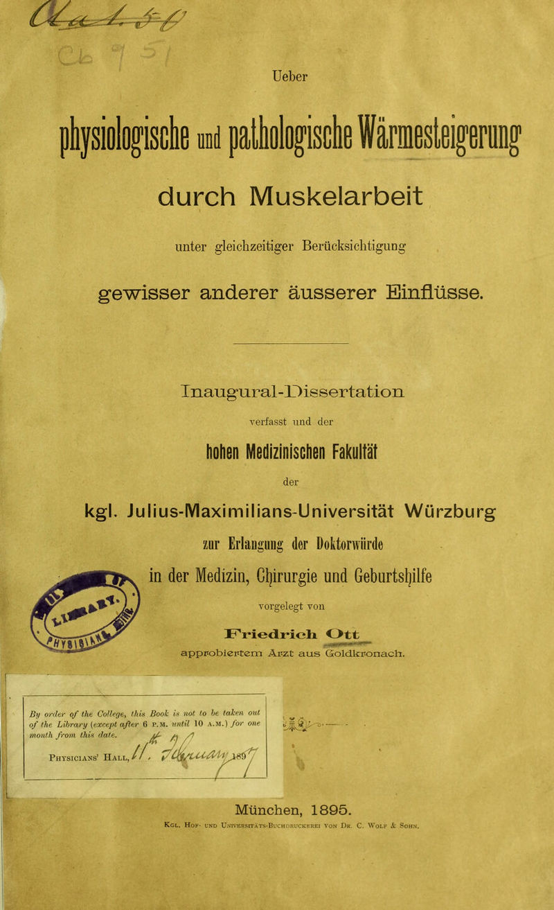 Ueber pkjsiologisclie und palliolo^isclie Wärmesleiprung durch Muskelarbeit unter gleichzeitiger Berücksichtigung gewisser anderer äusserer Einflüsse. Tnaugural-Dissertation Terfasst und der hohen Medizinischen Fal(ultät der kgl, Julius-IVIaximilians-Universität Würzburg zur Erlaugung der Doktorwürde in der Medizin, Gijirurgie und Geburtsljilfe vorgelegt von appFobieittem Äpzt aus Goldkronacht. By Order of the College, this Book is not to he taken out of fhe Library (except öfter 6 p.m. nntil 10 a.m.) for one monfh frorn this date. ^ m /) Physicians' Hall, München, 1895. Kgl. Höh- und U.s'ivERsrrXTS-BucHDRuCKEREi vo.v Dr. C. Wolf & Sohn.