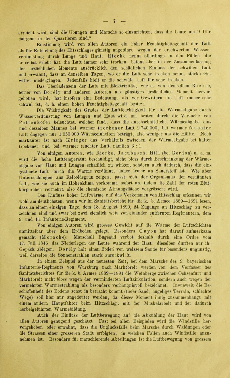 erreicht wird, sind die Übungen und Märsche so einzurichten, dass die Leute um 9 Uhr morgens in den Quartieren sind. Einstimmig wird von allen Autoren ein hoher Feuchtigkeitsgehalt der Luft als für Entstehung des Hitzschlages günstig angeführt wegen der erschwerten Wasser- verdunstung durch Lunge und Haut. Riecke nennt allerdings in den Fällen, die er selbst erlebt hat, die Luft immer sehr trocken, betont aber in der Zusammenfassung der ursächlichen Momente ausdrücklich den schädlichen Einfluss der schwülen Luft und erwähnt, dass an denselben Tagen, wo er die Luft sehr trocken nennt, starke Ge- witter niedergingen. Jedenfalls hielt er die schwüle Luft für sehr trocken. Das Überladensein der Luft mit Elektrizität, wie es von demselben Riecke, ferner von Bor61y und anderen Autoren als günstiges ursächliches Moment hervor- gehoben wird, hat insofern eine Bedeutung, als vor Gewittern die Luft immer sehr schwül ist, d. h. einen hohen Feuchtigkeitsgehalt besitzt. Die Wichtigkeit des Grades der Luftfeuchtigkeit für die Wärmeabgabe durch Wasserverdunstung von Lungen und Haut wird am besten durch die Versuche von Pettenkofer beleuchtet, welcher fand, dass die durchschnittliche Wärmeabgabe ein- und desselben Mannes bei warmer trockener Luft 2 740 000, bei warmer feuchter Luft dagegen nur 1050 000 Wärmeeinheiten beträgt, also weniger als die Hälfte. Noch markanter ist nach Krieger das Verhältnis zwischen der Wärmeabgabe bei kalter trockener und bei warmer feuchter Luft, nämlich 3:1. Von einigen Autoren, wie Riecke, Jacubasch, Hill (bei Gordon) u. a. m. wird die hohe Lufttemperatur beschuldigt, nicht bloss durch Beschränkung der Wärme- abgabe von Haut und Lungen schädlich zu wirken, sondern auch dadurch, dass die ein- geatmete Luft durch die Wärme verdünnt, daher ärmer an Sauerstoff ist. Wie aber Untersuchungen aus Reiboldsgrün zeigen, passt sich der Organismus der verdünnten Luft, wie sie auch im Höhenklima vorkommt, sofort an, indem die Zahl der roten Blut- körperchen vermehrt, also die chemische Atmiingsfläche vergrössert wird. Den Einfluss höher Luftwärnie auf das Vorkommen von Hitzschlag erkennen wir wohl am deutlichsten, wenn wir im Sanitätsbericht für die k. b. Armee 1889—1891 lesen, dass an einem einzigen Tage, dem 18. August 1890, 24 Zugänge an Hitzschlag zu ver- zeichnen sind und zwar bei zwei ziemlich weit von einander entfernten Regimentern, dem 9. und ] 1. Infanterie-Regiment. Von einigen Autoren wird grosses Gewicht auf die Wärme der Luftschichten unmittelbar über dem Erdboden gelegt. Besonders Guyon hat darauf aufmerksam gemacht (Moräche). Marschall Bugeaud verbot deshalb durch eine Ordre vom 17. Juli 1846 das Niederlegen der Leute während der Rast; dieselben durften nur ihr Gepäck ablegen. Boröly hält einen Boden von weissem Saude für besonders ungünstig, weil derselbe die Sonnenstrahlen stark zurückwirft. In einem Beispiel aus der neuesten Zeit, bei dem Marsche des 9. bayerischen Infanterie-Regiments von Würzburg nach Marktbreit werden von dem Verfasser des Sanitätsberichtes für die k. b. Armee 1889—1891 die Weinberge zwischen Ochsenfurt und Marktbreit nicht bloss wegen der verminderten Luftzirkulation, sondern auch wegen der vermehrten Wärmestrahlung als besonders verhängnisvoll bezeichnet. Inwieweit die Be- schaffenheit des Bodens sonst in betracht kommt (tiefer Sand, hügeliges Terrain, schlechte Wege) soll hier nur angedeutet werden, da dieses Moment innig zusammenhängt mit einem andern Hauptfaktor beim Hitzschlag: mit der Muskelarbeit und der dadurch herbeigeführten Wärmebildung. Auch der Einfluss der Luftbeweguug auf die Abkühlung der Haut wird von allen Autoren genügend geschätzt. Fast bei allen Beispielen wird die Windstille her- vorgehoben oder erwähnt, dass die Unglücksfälle beim Marsche durch Waldungen oder die Strassen einer grösseren Stadt erfolgten , in welchen Fällen auch Windstille anzur nehmen ist. Besonders für marschierende Abteilungen ist die Luftbewegung von grossem