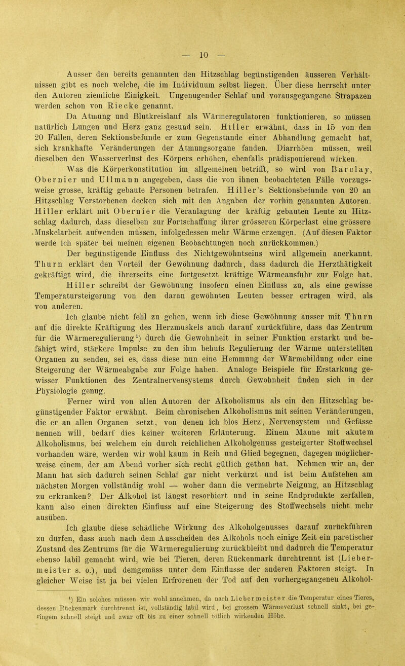 Ausser den bereits genannten den Hitzschlag begünstigenden äusseren Verbält- nissen gibt es noch welche, die im Individuum selbst liegen. Über diese herrscht unter den Autoren ziemliche Einigkeit. Ungenügender Schlaf und vorausgegangene Strapazen werden schon von Riecke genannt. Da Atmung und Blutkreislauf als Wärmeregulatoren funktionieren, so müssen natürlich Lungen und Herz ganz gesund sein. Hill er erwähnt, dass in 15 von den 20 Fällen, deren Sektionsbefunde er zum Gegenstande einer Abhandlung gemacht hat, sich krankhafte Yeränderungen der Atmungsorgane fanden. Diarrhöen müssen, weil dieselben den Wasserverlust des Körpers erhöhen, ebenfalls prädisponierend wirken. Was die Körperkonstitution im allgemeinen betrifft, so wird von Barclay, Obernier und UUmann angegeben, dass die von ihnen beobachteten Fälle vorzugs- weise grosse, kräftig gebaute Personen betrafen. Hill er's Sektionsbefunde von 20 an Hitzschlag Verstorbenen decken sich mit den Angaben der vorhin genannten Autoren. Hiller erklärt mit Obernier die Veranlagung der kräftig gebauten Leute zu Hitz- schlag dadurch, dass dieselben zur Fortschaffung ihrer grösseren Körperlast eine grössere .Muskelarbeit aufwenden müssen, infolgedessen mehr Wärme erzeugen. (Auf diesen Faktor werde ich später bei meinen eigenen Beobachtungen noch zurückkommen.) Der begünstigende Einüuss des Nichtgewöhntseins wird allgemein anerkannt. Thurn erklärt den Vorteil der Gewöhnung dadurch, dass dadurch die Herzthätigkeit gekräftigt wird, die ihrerseits eine fortgesetzt kräftige Wärmeausfuhr zur Folge hat. Hill er schreibt der Gewöhnung insofern einen Einfluss zu, als eine gewisse Teraperatursteigerung von den daran gewöhnten Leuten besser ertragen wird, als von anderen. Ich glaube nicht fehl zu gehen, wenn ich diese Gewöhnung ausser mit Thurn auf die direkte Kräftigung des Herzmuskels auch darauf zurückführe, dass das Zentrum für die Wärmeregulierung ^) durch die Gewohnheit in seiner Funktion erstarkt und be- fähigt wird, stärkere Impulse zu den ihm behufs Regulierung der Wärme unterstellten Organen zu senden, sei es, dass diese nun eine Hemmung der Wärmebildung oder eine Steigerung der Wärmeabgabe zur Folge haben. Analoge Beispiele für Erstarkung ge- wisser Funktionen des Zentralnervensystems durch Gewohnheit finden sich in der Physiologie genug. Ferner wird von allen Autoren der Alkoholismus als ein den Hitzschlag be- günstigender Faktor erwähnt. Beim chronischen Alkoholismus mit seinen Veränderungen, die er an allen Organen setzt, von denen ich blos Herz, Nervensystem und Gefässe nennen will, bedarf dies keiner weiteren Erläuterung. Einem Manne mit akutem Alkoholismus, bei welchem ein durch reichlichen Alkoholgenuss gesteigerter Stoffwechsel vorhanden wäre, werden wir wohl kaum in Reih und Glied begegnen, dagegen möglicher- weise einem, der am Abend vorher sich recht gütlich gethan hat. Nehmen wir an, der Mann hat sich dadurch seinen Schlaf gar nicht verkürzt und ist beim Aufstehen am nächsten Morgen vollständig wohl — woher dann die vermehrte Neigung, an Hitzschlag zu erkranken? Der Alkohol ist längst resorbiert und in seine Endprodukte zerfallen, kann also einen direkten Einfluss auf eine Steigerung des Stoffwechsels nicht mehr ausüben. Ich glaube diese schädliche Wirkung des Alkoholgenusses darauf zurückführen zu dürfen, dass auch nach dem Ausscheiden des Alkohols noch einige Zeit ein paretischer Zustand des Zentrums für die Wärmeregulierung zurückbleibt und dadurch die Temperatur ebenso labil gemacht wird, wie bei Tieren, deren Rückenmark durchtrennt ist (Lieber- meister s. 0.), und demgemäss unter dem Einflüsse der anderen Faktoren steigt. In gleicher Weise ist ja bei vielen Erfrorenen der Tod auf den vorhergegangenen Alkohol- ^) Ein solches müssen wir wohl annehmen, da nach Lieber meist er die Temperatur eines Tieres, dessen Rückenmark durchtrennt ist, vollständig labil wird, bei grossem Wärmeverlust schnell sinkt, bei ge- i'ingem schnell steigt und zwar oft bis zu einer schnell tötlich wirkenden Höbe.