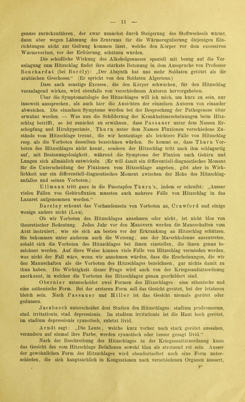 genuss zurückzufübren, der zwar zunächst durch Steigerung des Stoffwechsels wärmt, dann aber wegen Lähmung des Zentrums für die Wärmeregulierung diejenigen Ein- richtungen nicht zur Geltung kommen lässt, welche den Körper vor dem excessiven Wärmeverlust, vor der Erfrierung, schützen würden. Die schädliche Wirkung des Alkoholgenusses speziell mit bezug auf die Ver- anlagung zum flitzschlag findet ihre stärkste Betonung in dem Ausspruche von Professor Bouchardat (bei Borely): „Der Absynth hat uns mehr Soldaten getötet als die arabischen Geschosse. (Er spricht von den Soldaten Algeriens.) Dass auch sonstige Excesse, die den Körper schwächen, für den Hitzschlag veranlagend wirken, wird ebenfalls von verschiedenen Autoren hervorgehoben. Über die Symptomatologie des Hitzschlages will ich mich, um kurz zu sein, nur insoweit aussprechen, als auch hier die Ansichten der einzelnen Autoren von einander abweichen. Die einzelnen Symptome werden bei der Besprechung der Pathogenese öfter erwähnt werden. — Was nun die Schilderung der Krankheitserscheinungen beim Hitz- schlag betrifft, so ist zunächst zu erwähnen, dass Passauer unter dem Namen Er- schöpfung und Hirnhyperämie, Thurn unter dem Namen Fluxionen verschiedene Zu- stände vom Hitzschlage trennt, die wir heutzutage als leichtere Fälle von Hitzschlag resp. als die Vorboten desselben bezeichnen würden. So kommt es, dass Thurn Vor- boten des Hitzschlages nicht kennt, sondern der Hitzschlag tritt nach ihm schlagartig auf, mit Besinnungslosigkeit, während die Symptome der Fluxion nach Gehirn und Lungen sich allmählich entwickeln. (Er will damit ein differentiell-diagnostisches Moment für die Unterscheidung der Fluxionen vom Hitzschlage angeben, gibt aber in Wirk- lichkeit nur ein differentiell-diagnostisches Moment zwischen der Höhe des Hitzschlag- anfalles und seinen Vorboten.) Ullmann tritt ganz in die Fusstapfen Thurn's, indem er schreibt: ,,Ausser vielen Fällen von Gehirnüuxion mussten auch mehrere Fälle von Hitzschlag in das Lazaret aufgenommen werden. Barclay erkennt das Vorhandensein von Vorboten an, Crawford und einige wenige andere nicht (Leu). Ob wir Vorboten des Hitzschlages annehmen oder nicht, ist nicht blos von theoretischer Bedeutung. Jedes Jahr vor den Manövern werden die Mannschaften vom Arzt instruiert, wie sie sich am besten vor der Erkrankung an Hitzschlag schützen. Sie bekommen unter anderem auch die Weisung, aus der Marschkolonne auszutreten, sobald sich die Vorboten des Hitzschlages bei ihnen einstellen, die ihnen genau be- zeichnet werden. Auf diese Weise können viele Fälle von Hitzschlag vermieden werden, was nicht der Fall wäre, wenn wir annehmen würden, dass die Erscheinungen, die wir den Mannschaften als die Vorboten des Hitzschlages bezeichnen, gar nichts damit zu thun haben. Die Wichtigkeit dieser Frage wird auch von der Kriegssanitätsordnung anerkannt, in welcher die Vorboten des Hitzschlages genau geschildert sind. Obernier unterscheidet zwei Formen des Hitzschlages: eine sthenische und eine asthenische Form. Bei der ersteren Form soll das Gesicht gerötet, bei der letzteren bleich sein. Nach Passauer und Hill er ist das Gesicht niemals gerötet oder gedunsen. Jacubasch unterscheidet drei Stadien des Hitzschlages: Stadium prodromorum, stad. irritationis, stad. depressionis. Im Stadium irritationis ist die Haut hoch gerötet, im Stadium depressionis cyanotisch, zuletzt livid. Arndt sagt: „Die Leute, welche kurz vorher noch stark gerötet aussahen, verändern auf einmal ihre Farbe, werden cyanotisch oder besser gesagt livid. Nach der Beschreibung des Hitzschlages in der Kriegssanitätsordnung kann das Gesicht des vom Hitzschlage Befallenen sowohl blau als strotzend rot sein. Ausser der gewöhnlichen Form des Hitzschlages wird ebendortselbst noch eine Form unter- schieden, die sich hauptsächlich in Kongestionen nach verschiedenen Organen äussert, 2*
