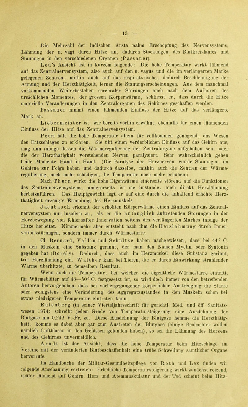 .Die Mehrzahl der indischen Ärzte nahm Erschöpfung des Nervensystems, Lähmung der n. vagi durch Hitze an, dadurch Stockungen des Blutkreislaufes und Stauungen in den verschiedenen Organen (Passauer). Leu's Ansicht ist in kurzem folgende: Die hohe Temperatur wirkt lähmend auf das Zentralnervensystem, also auch auf den n. vagus und die im verlängerten Marke gelegenen Zentren, mithin auch auf das respiratorische, dadurch Beschleunigung der Atmung und der Herzthätigkeit, ferner die Stauungserscheinungen. Aus dem manchmal vorkommenden Weiterbestehen cerebraler Störungen auch nach dem Aufhören des ursächlichen Momentes, der grossen Körperwärme, schliesst er, dass durch die Hitze materielle Veränderungen in den Zentralorganen des Gehirnes geschaffen werden. Pas sau er nimmt einen lähmenden Einfluss der Hitze auf das verlängerte Mark an. Liebermeister ist, wie bereits vorhin erwähnt, ebenfalls für einen lähmenden Einfluss der Hitze auf das Zentralnervensystem. Petri hält die hohe Temperatur allein für vollkommen genügend, das Wesen des Hitzschlages zu erklären. Sie übt einen verderblichen Eiufluss auf das Gehirn aus, mag nun infolge dessen die Wärmeregulierung der Zentralorgane aufgehoben sein oder die der Herzthätigkeit vorstehenden Nerven paralysiert. Sehr wahrscheinlich gehen beide Momente Hand in Hand. (Die Paralyse der Herznerven würde Stauungen im Gehirne zur Folge haben und dadurch dasselbe, mithin auch die Zentren der Wärme- regulierung, noch mehr schädigen, die Temperatur noch mehr erhöhen.) NachThurn wirkt die hohe Eigenwärme einerseits störend auf die Funktionen des Zentralnervensystems, andererseits ist sie imstande, auch direkt Herzlähmung herbeizuführen. Das Hauptgewicht legt er auf eine durch die anhaltend erhöhte Herz- thätigkeit erzeugte Ermüdung des Herzmuskels. Jacubasch erkennt der erhöhten Körperwärme einen Einfluss auf das Zentral- nervensystem nur insofern zu, als er die anfänglich auftretenden Störungen in der Herzbewegung von fehlerhafter Innervation seitens des verlängerten Markes infolge der Hitze herleitet. Nimmermehr aber entsteht nach ihm die Herzlähmung durch Inner- vationsstörungen, sondern immer durch Wärmestarre. Cl. Bernard, YaUin und Schnitze haben nachgewiesen, dass bei 44° C. in den Muskeln eine Substanz gerinnt, der man den Namen Myelin oder Syntonin gegeben hat (Bor61y). Dadurch, dass auch im Herzmuskel diese Substanz gerinnt, tritt Herzlähmung ein. Walt her kam bei Tieren, die er durch Einwirkung strahlender Wärrae überhitzte, zu demselben Resultat. Wenn auch die Temperatur, bei welcher die eigentliche Wärmestarre eintritt, für Wärmeblüter auf 48—50° C. festgesetzt ist, so wiid doch immer von den betreffenden Autoren hervorgehoben, dass bei vorhergegangener körperlicher Anstrengung die Starre oder wenigstens eine Veränderung des Aggregatzustandes in den Muskeln schon bei etwas niedrigerer Temperatur eintreten kann. Eulenberg (in seiner Vierteljahrsschrift für gerichtl. Med. und öff. Sanitäts- wesen 1874) schreibt jedem Grade von Temperatursteigerung eine Ausdehnung der Blutgase um 0,242 V.-Pr. zu. Diese Ausdehnung der Blutgase hemme die Herzthätig- keit, komme es dabei aber gar zum Austreten der Blutgase (einige Beobachter wollen nämlich Luftblasen in den Gefässen gefunden haben), so sei die Lähmung des Herzens und des Gehirnes unvermeidlich. Arndt ist der Ansicht, dass die hohe Temperatur beim Hitzschlage im Vereine mit der veränderten Blutbeschaffenheit eine trübe Schwellung sämtlicher Organe hervorrufe. Im Handbnche der Militär-Gesundheitspflege von Roth und Lex finden wir folgende Anschauung vertreten: Erhebliche Temperatursteigerung wirkt zunächst reizend, später lähmend auf Gehirn, Herz und Atemmuskulatur und der Tod scheint beim Hitz-