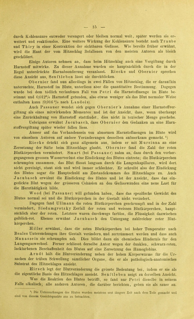 durch Kohlensäure entweder verengert oder bleiben normal weit, später werden sie er- weitert und reaktionslos. Eine weitere Wirkung der Kohlensäure besteht nach Traube und Thiry in einer Kontraktion der sichtbaren Gefässe. Wie bereits früher erwähnt, wird die Haut der vom Hitzschlag Befallenen von den meisten Autoren als bleich geschildert. Einige Autoreu nehmen an, dass beim Hitzschlag auch eine Vergiftung durch Harnstoff mitwirke. Zu dieser Annahme wurden sie hauptsächlich durch die in der Regel unterdrückte Harnabsonderung veranlasst, Riecke und Obernier sprechen diese Ansicht aus, Senftieben lässt sie durchblicken. Obernier fand nun allerdings in zwei Fällen von Hitzschlag, die er daraufhin untersuchte, Harnstoff im Blute, unterliess aber die quantitative Bestimmung. Dagegen wurde bei dem tödlich veilaufenen Fall von Petri die Harnstoffmenge im Blute be- stimmt und 0,012% Harnstoff gefunden, also etwas weniger als das Blut normaler Weise enthalten kann (0,016 7 nach Landois). Auch Passauer wendet sich gegen Obern ier's Annahme einer Harnstoffver- giftung als eines mitwirkenden Momentes und ist der Ansicht, dass, wenn überhaupt eine Zurückhaltung von Harnstoff stattfindet, dies nicht in toxischer Menge geschehe. Uebrigens erwähnt Jacubasch, dass Obernier den Gedanken an eine Harn- stoffvergiftung später wieder fallen Hess. Ausser auf das Vorhandensein von abnormen Harnstoffmengen im Blute wird von einzelnen Autoren auf andere Veränderungen desselben aufmerksam gemacht. ^) Riecke drückt sich ganz allgemein aus, indem er mit Mursinna an eine Zersetzung der Säfte beim Hitzschlage glaubt. Obernier fand die Zahl der roten Blutkörperchen vermindert. Smart (bei Pas sauer) nahm an, dass durch den vorher- gegangenen grossen Wasserverlust eine Eindickung des Blutes eintrete; die Blutkörperchen schrumpfen zusammen, das Blut fiiesst langsam durch die Lungenkapillaren, wird dort nicht gereinigt, staut sich und wird immer schlechter. Er schreibt also der Eindickung des Blutes sogar die Hauptschuld am Zustandekommen des Hitzschlages zu. Auch Jacubasch erwähnt die Eindickung des Blutes und ist der Ansicht, dass das ein- gedickte Blut wegen der grösseren Cohäsion au den Gefässwänden eine neue Last für die Herzthätigkeit bilde. Wood (bei Passauer) will gefunden haben, dass das spezifische Gewicht des Blutes normal sei und die Blutkörperchen in der Gestalt nicht verändert. Dagegen fand Ulimann die roten Blutkörperchen geschrumpft und in der Zahl vermindert, Siedamgrotzky Zerfall der roten und weissen Blutkörperchen, haupt- sächlich aber der roten. Letztere waren durchwegs farblos, die Flüssigkeit dazwischen gelblich-rot. Ebenso erwähnt Jacubasch den Untergang zahlreicher roter Blut- körperchen. Hiller erwähnt, dass die roten Blutkörperchen bei hoher Temperatur nach Beales Untersuchungen ihre Gestalt verändern, und zertrümmert werden und dass auch Ma nasse in sie schrumpfen sah. Dies bildet dann ein chemisches Hindernis für den Lungengaswechsel. Ferner schliesst derselbe Autor wegen der dunklen, schwarz-roten, lackfarbenen Beschaffenheit des Blutes auf eine Zersetzung des Hämoglobins. Arndt hält die Blutveränderung neben der hohen Körperwärme für die Ur- sachen der trüben Schwellung sämtlicher Orgaue, die er als pathologisch-anatomisches Substrat des Hitzschlages ansieht. Hirsch legt der Blutveränderung die grösste Bedeutung bei, indem er sie als die eigentliche Basis des Hitzschlages ansieht. Senftleben neigt zu derselben Ansicht. Was die Reaktion des Blutes betrifft, so fand nur Petri dieselbe in seinem Falle alkalisch; alle anderen Autoren, die darüber berichten, geben sie als sauer an. ') Die Uutersucliungon des Blutes wurden meisteus erst längere Zeit nach dem Tode gemacht und sind von diesem Gesichtspunkte aus zu betrachten.