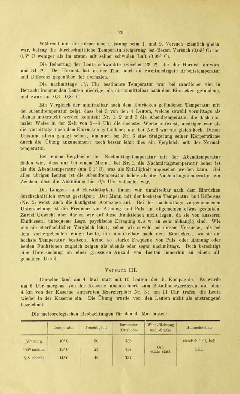 Während nun die körperliche Leistung beim 1. und 2. Versuch ziemlich gleich war, betrug die durchschnittliche Temperatursteigerung bei diesem Versuch (0,69 C) um 0,3° C weniger als im ersten mit seiner schwülen Luft (0,99° C). Die Belastung der Leute schwankte zwischen 23 ^, die der Hornist aufwies, und 34 tt. Der Hornist hat in der That auch die zweitniedrigste Arbeitstemperatur und Differenz gegenüber der normalen. Die nachmittags IV2 Uhr bestimmte Temperatur war bei sämtlichen vier in Betracht kommenden Leuten niedriger als die unmittelbar nach dem Einrücken gefundene, und zwar um 0,3—0,8° C. Ein Vergleich der unmittelbar nach dem Einrücken gefundenen Temperatur mit der Abendtemperatur zeigt, dass bei 3 von den 4 Leuten, welche sowohl vormittags als abends untersucht werden konnten: Nr. 1, 2 und 3 die Abendtemperatur, die doch nor- maler Weise in der Zeit von 5—8 Uhr die höchsten Werte aufweist, niedriger war als die vormittags nach dem Einrücken gefundene; nur bei Nr. 6 war sie gleich hoch. Dieser Umstand allein genügt schon, um auch bei Nr. 6 eine Steigerung seiner Körperwärme durch die Übung anzunehmen; noch besser lehrt dies ein Vergleich mit der Normal- temperatur. Bei einem Vergleiche der Nachmittagstemperatur mit der Abendteraperatur finden wir, dass nur bei einem Mann, bei Nr. 1, die Nachmittagstemperatur höher ist als die Abendtemperatur (um 0,1° C), was als Zufälligkeit angesehen werden kann. Bei allen übrigen Leuten ist die Abendtemperatur höher als die Nachmittagstemperatur, ein Zeichen, dass die Abkühlung bis IV2 Uhr vollendet war. Die Lungen- und Herzthätigkeit finden wir unmittelbar nach dem Einrücken durchschnittlich etwas gesteigert. Der Mann mit der höchsten Temperatur und Differenz (Nr. 2) weist auch die häufigsten Atemzüge auf. Bei der nachmittags vorgenommenen Untersuchung ist die Frequenz von Atmung und Puls im allgemeinen etwas gesunken. Zuviel Gewicht aber dürfen wir auf diese Funktionen nicht legen, da sie von äusseren Einflüssen : unbequeme Lage, psychische Erregung u. s. w. zu sehr abhängig sind. Wie uns ein oberflächlicher Vergleich lehrt, sehen wir sowohl bei diesem Versuche, als bei dem vorhergehenden einige Leute, die unmittelbar nach dem Einrücken, wo sie die höchste Temperatur besitzen, keine so starke Frequenz von Puls oder Atmung oder beiden Funktionen zugleich zeigen als abends oder sogar nachmittags. Doch berechtigt eine Untersuchung an einer grösseren Anzahl von Leuten immerhin zu einem all- gemeinen Urteil. Versuch III. Derselbe fand am 4. Mai statt mit 10 Leuten der 9. Kompagnie. Es wurde um 6 Uhr morgens von der Kaserne abmarschiert zum Bataillonsexerzieren auf dem 4 km von der Kaserne entfernten Exerzierplatz Nr. 3; um 11 Uhr trafen die Leute wieder in der Kaserne ein. Die Übung wurde von den Leuten nicht als anstrengend bezeichnet. Die meteorologischen Beobachtungen für den 4. Mai lauten: Temperatur Feuchtigkeit Barometer (Ortshöhe) Wind-Richtung und -Stärke Himmelsschau '/28'' morg. '/22'' nachm. ^28 abends 10° C 18 C 14 C 50 23 40 738 737 737 Ost; etwas stark ziemlich hell, hell heU.