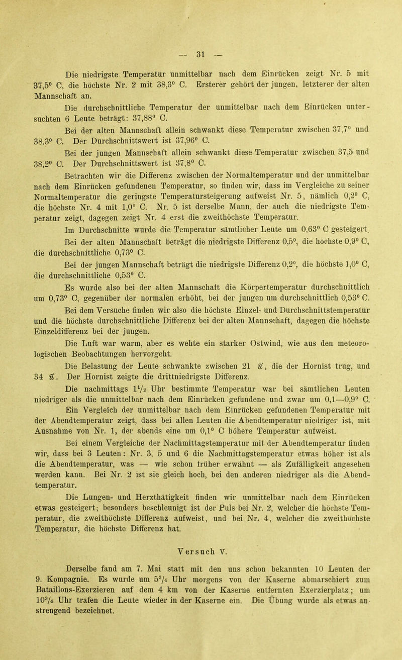 Die niedrigste Temperatur unmittelbar nach dem Einrücken zeigt Nr. 5 mit 37,5° C, die höchste Nr. 2 mit 38,3° C. Ersterer gehört der jungen, letzterer der alten Mannschaft an. Die durchschnittliche Temperatur der unmittelbar nach dem Einrücken unter- suchten 6 Leute beträgt: 37,88« C. Bei der alten Mannschaft allein schwankt diese Temperatur zwischen 37,7° und 38.3 C. Der Durchschnittswert ist 37,96° C. Bei der jungen Mannschaft allein schwankt diese Temperatur zwischen 37,5 und 38,2° C. Der Durchschnittswert ist 37,8° C. Betrachten wir die Differenz zwischen der Normaltemperatur und der unmittelbar nach dem Einrücken gefundeneu Temperatur, so finden wir, dass im Vergleiche zu seiner Normaltemperatur die geringste Temperatursteigerung aufweist Nr. 5, nämlich 0,2° C, die höchste Nr. 4 mit 1,0° C. Nr. 5 ist derselbe Mann, der auch die niedrigste Tem- peratur zeigt, dagegen zeigt Nr. 4 erst die zweithöchste Temperatur. Im Durchschnitte wurde die Temperatur sämtlicher Leute um 0,63° C gesteigert. Bei der alten Mannschaft beträgt die niedrigste Differenz 0,5°, die höchste 0,9° C, die durchschnittliche 0,73° C. Bei der jungen Mannschaft beträgt die niedrigste Differenz 0,2°, die höchste 1,0° C, die durchschnittliche 0,53° C. Es wurde also bei der alten Mannschaft die Körpertemperatur durchschnittlich um 0,73° C, gegenüber der normalen erhöht, bei der jungen um durchschnittlich 0,53° 0. Bei dem Versuche finden wir also die höchste Einzel- und Durchschnittstemperatur und die höchste durchschnittliche Differenz bei der alten Mannschaft, dagegen die höchste Einzeldifferenz bei der jungen. Die Luft war warm, aber es wehte ein starker Ostwind, wie aus den meteoro- logischen Beobachtungen hervorgeht. Die Belastung der Leute schwankte zwischen 21 U, die der Hornist trug, und 34 U. Der Hornist zeigte die drittniedrigste Differenz. Die nachmittags IV2 Uhr bestimmte Temperatur war bei sämtlichen Leuten niedriger als die unmittelbar nach dem Einrücken gefundene und zwar um 0,1—0,9° G. Ein Vergleich der unmittelbar nach dem Einrücken gefundenen Temperatur mit der Abendtemperatur zeigt, dass bei allen Leuten die Abendtemperatur niedriger ist, mit Ausnahme von Nr. 1, der abends eine um 0,1° C höhere Temperatur aufweist. Bei einem Vergleiche der Nachmittagstemperatur mit der Abendtemperatur finden wir, dass bei 3 Leuten : Nr. 3, 5 und 6 die Nachmittagstemperatur etwas höher ist als die Abendtemperatur, was — wie schon früher erwähnt — als Zufälligkeit angesehen werden kann. Bei Nr. 2 ist sie gleich hoch, bei den anderen niedriger als die Abend- temperatur. Die Lungen- und Herzthätigkeit finden wir unmittelbar nach dem Einrücken etwas gesteigert; besonders beschleunigt ist der Puls bei Nr. 2, welcher die höchste Tem- peratur, die zweithöchste Differenz aufweist, und bei Nr. 4, welcher die zweithöchste Temperatur, die höchste Differenz hat. Versuch V. Derselbe fand am 7. Mai statt mit den uns schon bekannten 10 Leuten der 9. Kompagnie. Es wurde um b^ji Uhr morgens von der Kaserne abmarschiert zum Bataillons-Exerziej-en auf dem 4 km von der Kaserne entfernten Exerzierplatz; um lOV* Uhr trafen die Leute wieder in der Kaserne ein. Die Übung wurde als etwas an strengend bezeichnet.