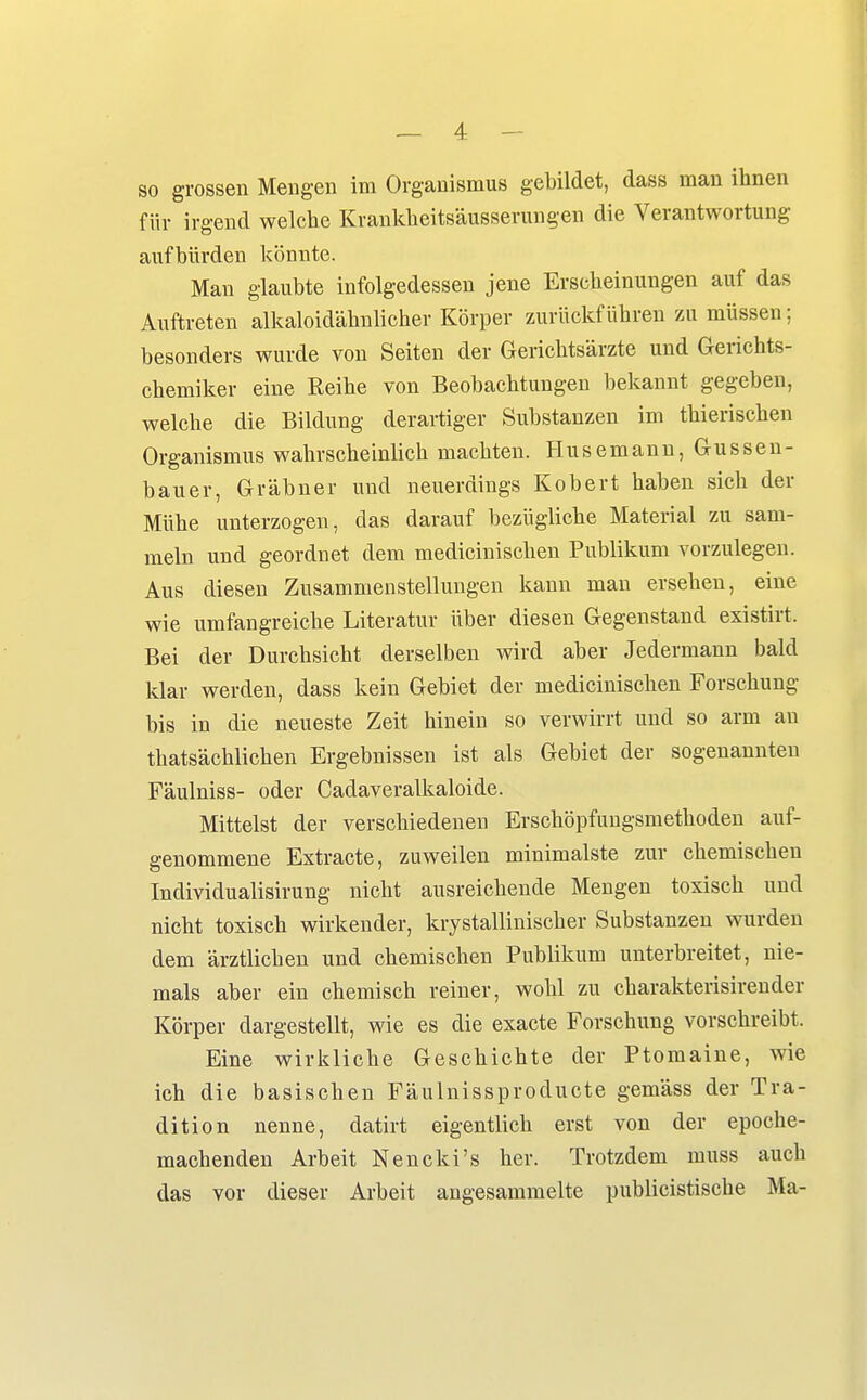 so grossen Meugeii im Organismus gebildet, dass man ihnen für irgend welche Krankheitsäusserungen die Verantwortung aufbürden könnte. Man glaubte infolgedessen jene Erscheinungen auf das Auftreten alkaloidähnlicher Körper zurückführen zu müssen; besonders wurde von Seiten der Gerichtsärzte und Gerichts- chemiker eine Reihe von Beobachtungen bekannt gegeben, welche die Bildung derartiger Substanzen im thierischen Organismus wahrscheinlich machten. Husemann, Gussen- bauer, Gräbner und neuerdings Kobert haben sich der Mühe unterzogen, das darauf bezügliche Material zu sam- meln und geordnet dem medicinischen Publikum vorzulegen. Aus diesen Zusammenstellungen kann man ersehen, eine wie umfangreiche Literatur über diesen Gegenstand existirt. Bei der Durchsicht derselben wird aber Jedermann bald klar werden, dass kein Gebiet der medicinischen Forschung bis in die neueste Zeit hinein so verwirrt und so arm an thatsächlichen Ergebnissen ist als Gebiet der sogenannten Fäulniss- oder Cadaveralkaloide. Mittelst der verschiedenen Erschöpfungsmethoden auf- genommene Extracte, zuweilen minimalste zur chemischen Individualisirung nicht ausreichende Mengen toxisch und nicht toxisch wirkender, krystallinischer Substanzen wurden dem ärztlichen und chemischen Publikum unterbreitet, nie- mals aber ein chemisch reiner, wohl zu charakterisirender Körper dargestellt, wie es die exacte Forschung vorschreibt. Eine wirkliche Geschichte der Ptomaine, wie ich die basischen Fäulnissproducte gemäss der Tra- dition nenne, datirt eigentlich erst von der epoche- machenden Arbeit Nencki's her. Trotzdem muss auch das vor dieser Arbeit augesammelte publicistische Ma-