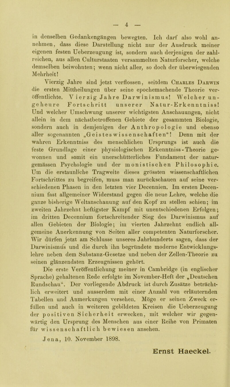 in denselben Gedankengängen bewegten. Ich darf also wohl an- nehmen, dass diese Darstellung nicht nur der Ausdruck meiner eigenen festen Ueberzeugung ist, sondern auch derjenigen der zahl- reichen, aus allen Culturstaaten versammelten Naturforscher, welche demselben beiwohnten; wenn nicht aller, so doch der überwiegenden Mehrheit! Vierzig Jahre sind jetzt verflossen, seitdem Charles Darwin die ersten Mittheilungen über seine epochemachende Theorie ver- öffentlichte. V ierzig Jahre Darwinismus! Welcher un- geheure Fortschritt unserer Natu r-Erk enntniss! Und welcher Umschwung unserer wichtigsten Anschauungen, nicht allein in dem nächstbetroffenen Gebiete der gesammten Biologie, sondern auch in demjenigen der Anthropologie und ebenso aller sogenannten „Geistes Wissenschaften“! Denn mit der wahren Erkenntniss des menschlichen Ursprungs ist auch die feste Grundlage einer physiologischen Erkenntniss - Theorie ge- wonnen und somit ein unerschütterliches Fundament der natur- gemässen Psychologie und der monistischen Philosophie. Um die erstaunliche Tragweite dieses grössten wissenschaftlichen Fortschrittes zu begreifen, muss man zurückschauen auf seine ver- schiedenen Phasen in den letzten vier Decennien. Im ersten Decen- nium fast allgemeiner Widerstand gegen die neue Lehre, welche die ganze bisherige Weltanschauung auf den Kopf zu stellen schien; im zweiten Jahrzehnt heftigster Kampf mit unentschiedenen Erfolgen; im dritten Decennium fortschreitender Sieg des Darwinismus auf allen Gebieten der Biologie; im vierten Jahrzehnt endlich all- gemeine Anerkennung von Seiten aller competenten Naturforscher. Wir dürfen jetzt am Schlüsse unseres Jahrhunderts sagen, dass der Darwinismus und die durch ihn begründete moderne Entwicklungs- lehre neben dem Substanz-Gesetze und neben der Zellen-Theorie zu seinen glänzendsten Erzeugnissen gehört. Die erste Veröffentlichung meiner in Cambridge (in englischer Sprache) gehaltenen Rede erfolgte im November-Heft der „Deutschen Rundschau“. Der vorliegende Abdruck ist durch Zusätze beträcht- lich erweitert und ausserdem mit einer Anzahl von erläuternden Tabellen und Anmerkungen versehen. Möge er seinen Zweck er- füllen und auch in weiteren gebildeten Kreisen die Ueberzeugung der positiven Sicherheit erwecken, mit welcher wir gegen- wärtig den Ursprung des Menschen aus einer Reihe von Primaten für wissenschaftlich bewiesen ansehen. Jena, 10. November 1898. Ernst Haeekel.