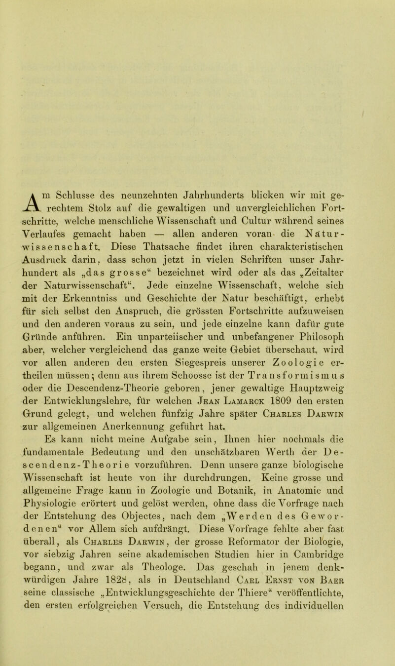 Am Schlüsse des neunzehnten Jahrhunderts blicken wir mit ge- rechtem Stolz auf die gewaltigen und unvergleichlichen Fort- schritte, welche menschliche Wissenschaft und Cultur während seines Verlaufes gemacht haben — allen anderen voran« die Nätur- wissenschaft. Diese Thatsache findet ihren charakteristischen Ausdruck darin, dass schon jetzt in vielen Schriften unser Jahr- hundert als „das grosse“ bezeichnet wird oder als das „Zeitalter der Naturwissenschaft“. Jede einzelne Wissenschaft, welche sich mit der Erkenntniss und Geschichte der Natur beschäftigt, erhebt für sich selbst den Anspruch, die grössten Fortschritte aufzuweisen und den anderen voraus zu sein, und jede einzelne kann dafür gute Gründe anführen. Ein unparteiischer und unbefangener Philosoph aber, welcher vergleichend das ganze weite Gebiet überschaut, wird vor allen anderen den ersten Siegespreis unserer Zoologie er- theilen müssen; denn aus ihrem Schoosse ist der Transformism u s oder die Descendenz-Theorie geboren, jener gewaltige Hauptzweig der Entwicklungslehre, für welchen Jean Lamarck 1809 den ersten Grund gelegt, und welchen fünfzig Jahre später Charles Darwin zur allgemeinen Anerkennung geführt hat. Es kann nicht meine Aufgabe sein. Ihnen hier nochmals die fundamentale Bedeutung und den unschätzbaren Werth der De- scendenz-Theorie vorzuführen. Denn unsere ganze biologische Wissenschaft ist heute von ihr durchdrungen. Keine grosse und allgemeine Frage kann in Zoologie und Botanik, in Anatomie und Physiologie erörtert und gelöst werden, ohne dass die Vorfrage nach der Entstehung des Objectes, nach dem „Werden des Gewor- denen“ vor Allem sich aufdrängt. Diese Vorfrage fehlte aber fast überall, als Charles Darwin , der grosse Reformator der Biolbgie, vor siebzig Jahren seine akademischen Studien hier in Cambridge begann, und zwar als Theologe. Das geschah in jenem denk- würdigen Jahre 1828, als in Deutschland Carl Ernst von Baer seine classische „Entwicklungsgeschichte der Thiere“ veröffentlichte, den ersten erfolgreichen Versuch, die Entstehung des individuellen