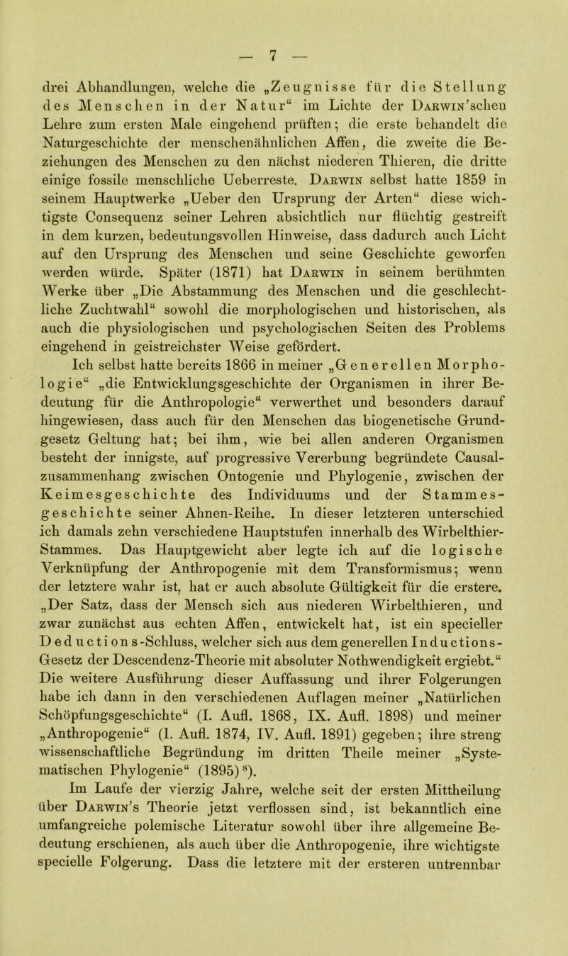 drei Abhandlungen, welche die „Zeugnisse für die Stellung des Menschen in der Natur“ im Lichte der Darwin’sehen Lehre zum ersten Male eingehend prüften; die erste behandelt die Naturgeschichte der menschenähnlichen Affen, die zweite die Be- ziehungen des Menschen zu den nächst niederen Thieren, die dritte einige fossile menschliche Ueberreste. Darwin selbst hatte 1859 in seinem Hauptwerke „lieber den Ursprung der Arten“ diese wich- tigste Consequenz seiner Lehren absichtlich nur flüchtig gestreift in dem kurzen, bedeutungsvollen Hinweise, dass dadurch auch Licht auf den Ursprung des Menschen und seine Geschichte geworfen werden würde. Später (1871) hat Darwin in seinem berühmten Werke über „Die Abstammung des Menschen und die geschlecht- liche Zuchtwahl“ sowohl die morphologischen und historischen, als auch die physiologischen und psychologischen Seiten des Problems eingehend in geistreichster Weise gefördert. Ich selbst hatte bereits 1866 in meiner „Generellen Morpho- logie“ „die Entwicklungsgeschichte der Organismen in ihrer Be- deutung für die Anthropologie“ verwerthet und besonders darauf hingewiesen, dass auch für den Menschen das biogenetische Grund- gesetz Geltung hat; bei ihm, wie bei allen anderen Organismen besteht der innigste, auf progressive Vererbung begründete Causal- zusammenhang zwischen Ontogenie und Phylogenie, zwischen der Keimesgeschichte des Individuums und der Stammes- geschichte seiner Ahnen-Reihe. In dieser letzteren unterschied ich damals zehn verschiedene Hauptstufen innerhalb des Wirbelthier- Stammes. Das Hauptgewicht aber legte ich auf die logische Verknüpfung der Anthropogenie mit dem Transformismus; wenn der letztere wahr ist, hat er auch absolute Gültigkeit für die erstere. „Der Satz, dass der Mensch sich aus niederen Wirbelthieren, und zwar zunächst aus echten Affen, entwickelt hat, ist ein specieller Deduction s-Schluss, welcher sich aus dem generellen Inductions- Gesetz der Descendenz-Theorie mit absoluter Nothwendigkeit ergiebt.“ Die weitere Ausführung dieser Auffassung und ihrer Folgerungen habe ich dann in den verschiedenen Auflagen meiner „Natürlichen Schöpfungsgeschichte“ (I. Aufl. 1868, IX. Aufl. 1898) und meiner „Anthropogenie“ (1. Aufl. 1874, IV. Aufl. 1891) gegeben; ihre streng wissenschaftliche Begründung im dritten Theile meiner „Syste- matischen Phylogenie“ (1895) ®). Im Laufe der vierzig Jahre, welche seit der ersten Mittheilung über Darwin’s Theorie jetzt verflossen sind, ist bekanntlich eine umfangreiche polemische Literatur sowohl über ihre allgemeine Be- deutung erschienen, als auch über die Anthropogenie, ihre wichtigste specielle Folgerung. Dass die letztere mit der ersteren untrennbar