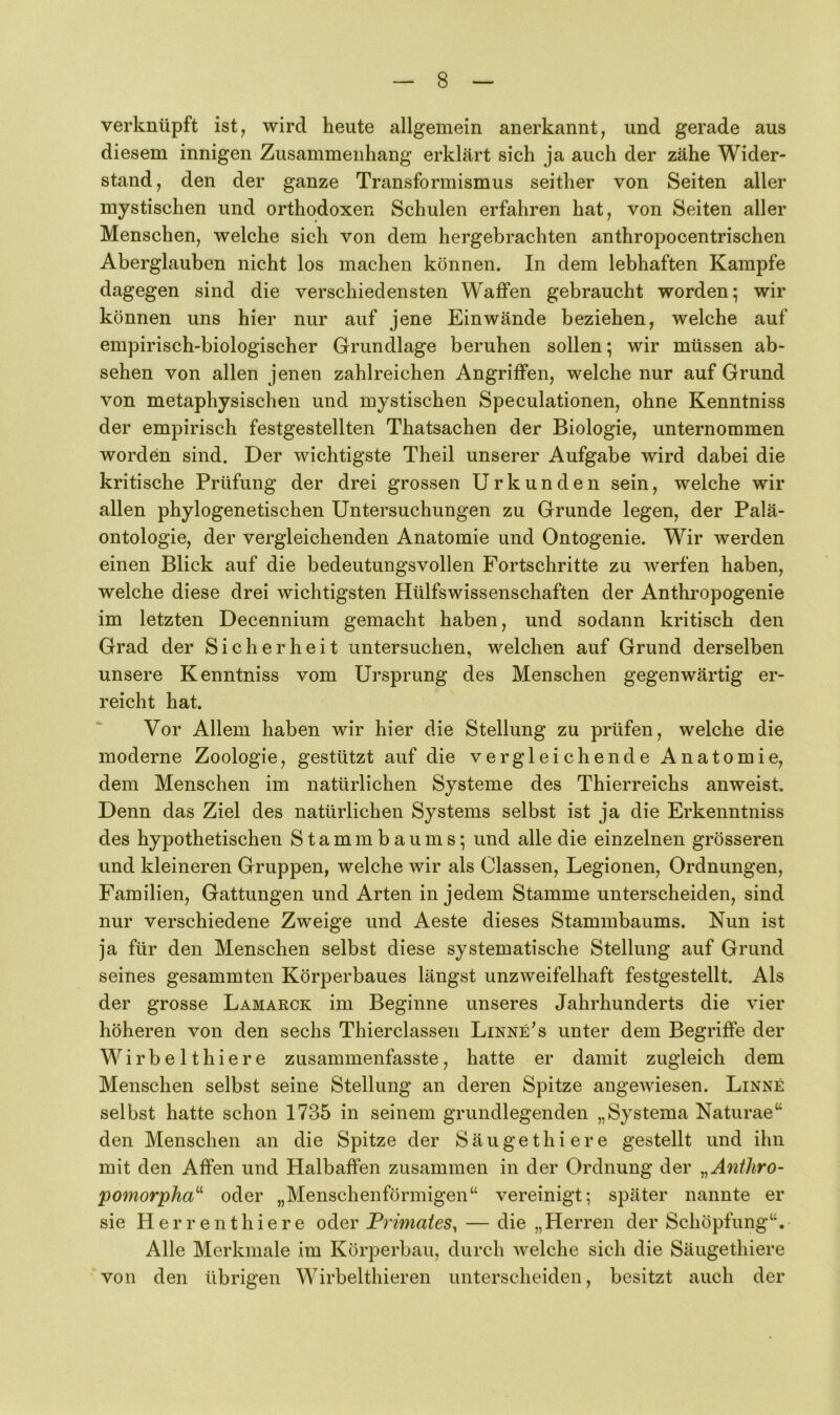 verknüpft ist, wird heute allgemein anerkannt, und gerade aus diesem innigen Zusammenhang erklärt sich ja auch der zähe Wider- stand, den der ganze Transformismus seither von Seiten aller mystischen und orthodoxen Schulen erfahren hat, von Seiten aller Menschen, welche sich von dem hergebrachten anthropocentrischen Aberglauben nicht los machen können. In dem lebhaften Kampfe dagegen sind die verschiedensten Waffen gebraucht worden; wir können uns hier nur auf jene Einwände beziehen, welche auf empirisch-biologischer Grundlage beruhen sollen; wir müssen ab- sehen von allen jenen zahlreichen Angriffen, welche nur auf Grund von metaphysischen und mystischen Speculationen, ohne Kenntniss der empirisch festgestellten Thatsachen der Biologie, unternommen worden sind. Der wichtigste Theil unserer Aufgabe wird dabei die kritische Prüfung der drei grossen Urkunden sein, welche wir allen phylogenetischen Untersuchungen zu Grunde legen, der Palä- ontologie, der vergleichenden Anatomie und Ontogenie. Wir werden einen Blick auf die bedeutungsvollen Fortschritte zu werfen haben, welche diese drei wichtigsten Hülfswissenschaften der Anthropogenie im letzten Decennium gemacht haben, und sodann kritisch den Grad der Sicherheit untersuchen, welchen auf Grund derselben unsere Kenntniss vom Ursprung des Menschen gegenwärtig er- reicht hat. Vor Allem haben wir hier die Stellung zu prüfen, welche die moderne Zoologie, gestützt auf die vergleichende Anatomie, dem Menschen im natürlichen Systeme des Thierreichs anweist. Denn das Ziel des natürlichen Systems selbst ist ja die Erkenntniss des hypothetischen Stammbaums; und alle die einzelnen grösseren und kleineren Gruppen, welche wir als Classen, Legionen, Ordnungen, Familien, Gattungen und Arten in jedem Stamme unterscheiden, sind nur verschiedene Zweige und Aeste dieses Stammbaums. Nun ist ja für den Menschen selbst diese systematische Stellung auf Grund seines gesammten Körperbaues längst unzweifelhaft festgestellt. Als der grosse Lamarck im Beginne unseres Jahrhunderts die vier höheren von den sechs Thierclassen Linne’s unter dem Begriffe der Wirbelthiere zusammenfasste, hatte er damit zugleich dem Menschen selbst seine Stellung an deren Spitze angewiesen. Linne selbst hatte schon 1735 in seinem grundlegenden „Systema Naturae“ den Menschen an die Spitze der Säugethi er e gestellt und ihn mit den Affen und Halbaffen zusammen in der Ordnung der ^^Aniliro- pomorpha^^ oder „Menschenförmigen“ vereinigt; später nannte er sie H er r ent hier e oder Primates, — die „Herren der Schöpfung“, Alle Merkmale im Körperbau, durch welche sich die Säugethiere von den übrigen Wirbelthieren unterscheiden, besitzt auch der