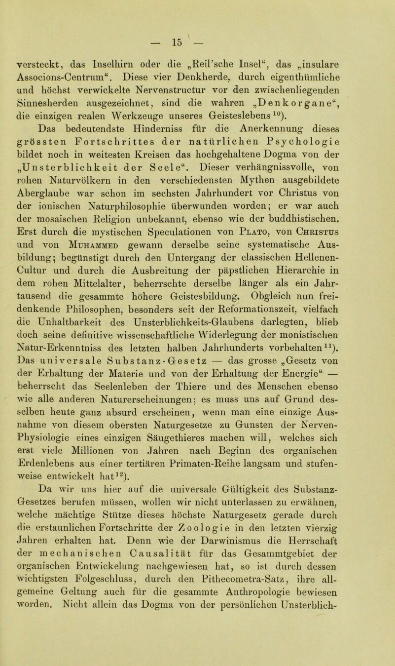 versteckt, das Inselhirn oder die „Reil’sche Insel“, das „insulare Associons-Centrum“. Diese vier Denkherde, durch eigenthümliche und höchst verwickelte Nervenstructur vor den zwischenliegenden Sinnesherden ausgezeichnet, sind die wahren „Denkorgane“, die einzigen realen Werkzeuge unseres Geisteslebens Das bedeutendste Hinderniss für die Anerkennung dieses grössten Fortschrittes der natürlichen Psychologie bildet noch in weitesten Kreisen das hochgehaltene Dogma von der „Unsterblichkeit der Seele“. Dieser verhängnissvolle, von rohen Naturvölkern in den verschiedensten Mythen ausgebildete Aberglaube war schon im sechsten Jahrhundert vor Christus von der ionischen Naturphilosophie überwunden worden; er war auch der mosaischen Religion unbekannt, ebenso wie der buddhistischen. Erst durch die mystischen Speculationen von Plato, von Christus und von Muhammed gewann derselbe seine systematische Aus- bildung; begünstigt durch den Untergang der classischen Hellenen- Cultur und durch die Ausbreitung der päpstlichen Hierarchie in dem rohen Mittelalter, beherrschte derselbe länger als ein Jahr- tausend die gesammte höhere Geistesbildung. Obgleich nun frei- denkende Philosophen, besonders seit der Reformationszeit, vielfach die Unhaltbarkeit des Unsterblichkeits-Glaubens darlegten, blieb doch seine definitive wissenschaftliche Widerlegung der monistischen Natur-Erkenntniss des letzten halben Jahrhunderts Vorbehalten^^). Das universale Substanz-Gesetz — das grosse „Gesetz von der Erhaltung der Materie und von der Erhaltung der Energie“ — beherrscht das Seelenleben der Thiere und des Menschen ebenso wie alle anderen Naturerscheinungen; es muss uns auf Grund des- selben heute ganz absurd erscheinen, wenn man eine einzige Aus- nahme von diesem obersten Naturgesetze zu Gunsten der Nerven- Physiologie eines einzigen Säugethieres machen will, welches sich erst viele Millionen von Jahren nach Beginn des organischen Erdenlebens aus einer tertiären Primaten-Reihe langsam und stufen- weise entwickelt hat*^). Da wir uns hier auf die universale Gültigkeit des Substanz- Gesetzes berufen müssen, wollen wir nicht unterlassen zu erwähnen, welche mächtige Stütze dieses höchste Naturgesetz gerade durch die erstaunlichen Fortschritte der Zoologie in den letzten vierzig Jahren erhalten hat. Denn wie der Darwinismus die Herrschaft der mechanischen Causalität für das Gesammtgebiet der organischen Entwickelung nachgewiesen hat, so ist durch dessen wichtigsten Folgeschluss, durch den Pithecometra-Satz, ihre all- gemeine Geltung auch für die gesammte Anthropologie bewiesen worden. Nicht allein das Dogma von der persönlichen Unsterblich-