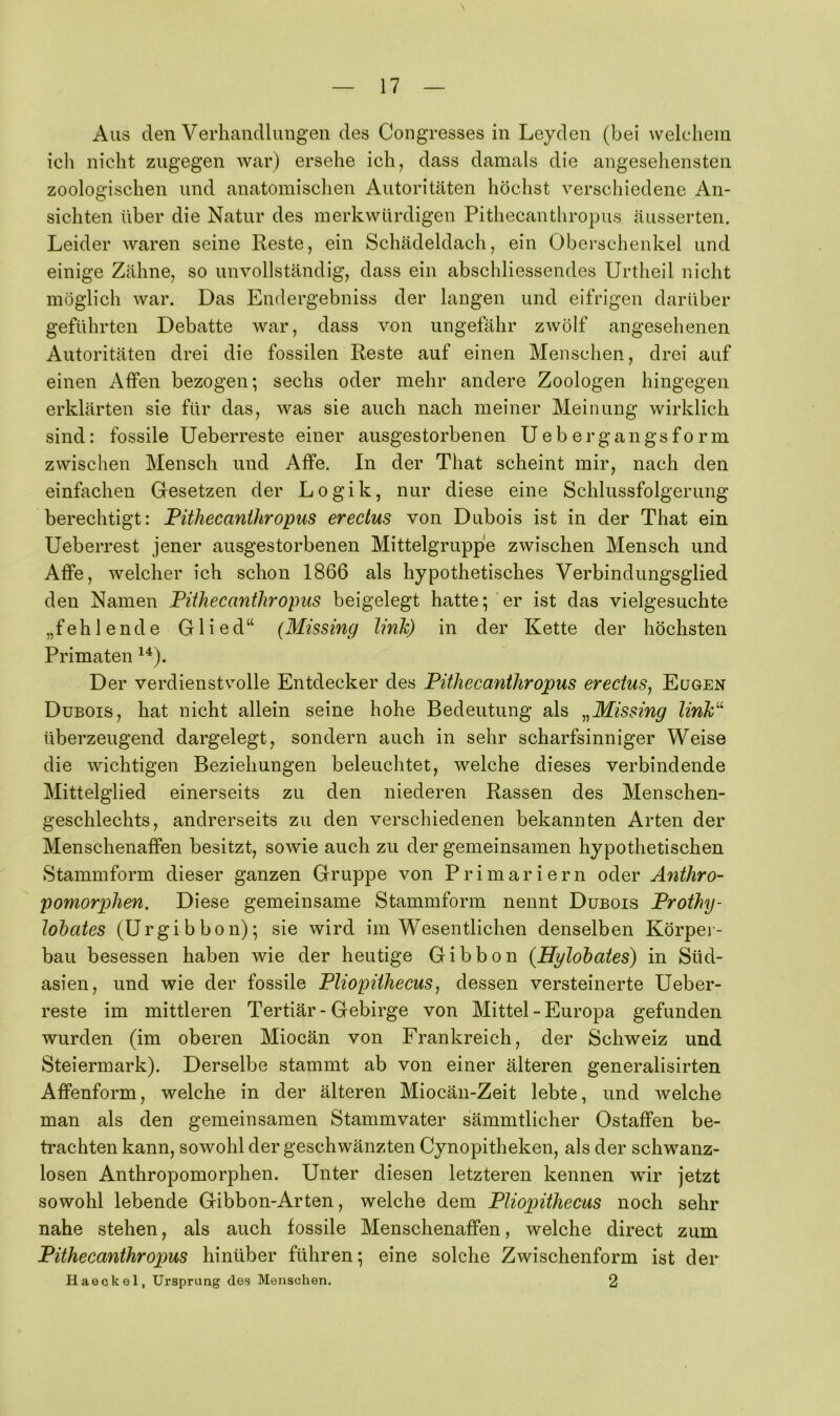 Aus den Verhandlungen des Congresses in Leyden (bei wekdiem ich nicht zugegen war) ersehe ich, dass damals die angesehensten zoologischen und anatomischen Autoritäten höchst verschiedene An- sichten über die Natur des merkwürdigen Pithecanthropus äusserten. Leider waren seine Reste, ein Schädeldach, ein Oberschenkel und einige Zähne, so unvollständig, dass ein abschliessendes Urtheil nicht möglich war. Das Endergebniss der langen und eifrigen darüber geführten Debatte war, dass von ungefähr zwölf angesehenen Autoritäten drei die fossilen Reste auf einen Menschen, drei auf einen Alfen bezogen; sechs oder mehr andere Zoologen hingegen erklärten sie für das, was sie auch nach meiner Meinung wirklich sind: fossile Ueberreste einer ausgestorbenen Ueb ergangsfo rm zwischen Mensch und Affe. In der That scheint mir, nach den einfachen Gesetzen der Logik, nur diese eine Schlussfolgerung berechtigt: Pithecanthropus erectus von Dubois ist in der That ein Ueberrest jener ausgestorbenen Mittelgruppe zwischen Mensch und Affe, welcher ich schon 1866 als hypothetisches Verbindungsglied den Namen Pithecanthropus beigelegt hatte; er ist das vielgesuchte „fehlende Glied“ (Missing link) in der Kette der höchsten Primaten Der verdienstvolle Entdecker des Pithecanthropus erectus^ Eugen Dubois, hat nicht allein seine hohe Bedeutung als ^^Missing linP^ überzeugend dargelegt, sondern auch in sehr scharfsinniger Weise die wichtigen Beziehungen beleuchtet, welche dieses verbindende Mittelglied einerseits zu den niederen Rassen des Menschen- geschlechts, andrerseits zu den verschiedenen bekannten Arten der Menschenaffen besitzt, sowie auch zu der gemeinsamen hypothetischen Stammform dieser ganzen Gruppe von Primariern oder Anthro- pomorphen. Diese gemeinsame Stammform nennt Dubois Prothy- Johates (Ergibhon); sie wird im Wesentlichen denselben Körpei- bau besessen haben wie der heutige Gibbon (Hylohates) in Süd- asien, und wie der fossile Pliopiihecus, dessen versteinerte Ueber- reste im mittleren Tertiär - Gebirge von Mittel - Europa gefunden wurden (im oberen Miocän von Frankreich, der Schweiz und Steiermark). Derselbe stammt ab von einer älteren generalisirten Affenform, welche in der älteren Miocän-Zeit lebte, und welche man als den gemeinsamen Stammvater sämmtlicher Ostaffen be- trachten kann, sowohl der geschwänzten Cynopitheken, als der schwanz- losen Anthropomorphen. Unter diesen letzteren kennen wir jetzt sowohl lebende Gibbon-Arten, welche dem PUopithecus noch sehr nahe stehen, als auch fossile Menschenaffen, welche direct zum Pithecanthropus hinüber führen; eine solche Zwischenform ist der Haeckel, Ursprung des Menschen. 2