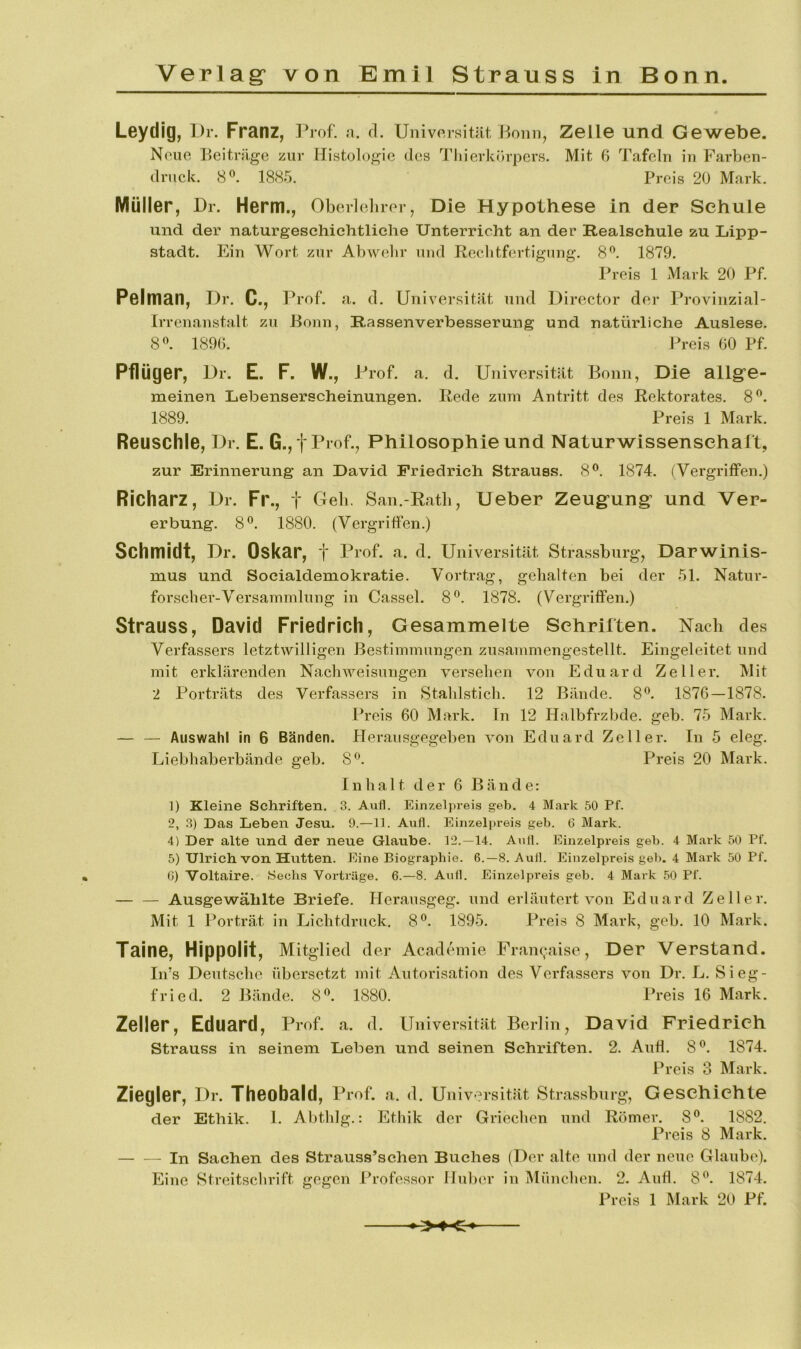 Leydig, I)r. Franz, Prof. n. d. Univorsitfit, Bonn, Zelle und Gewebe. Neue Beitrüge zur Histologie des Tliierkchpers. Mit 6 Tafeln in Farben- druck. 8«. 1885. Preis 20 Mark. Müller, Dr. Herrn., Oberlolirer, Die Hypothese in der Schule und der naturgeschiehtliche Unterricht an der Realschule zu Lipp- stadt. Ein Wort zur Abwelir und Reebtfertigung. 8^. 1879. Preis 1 Mark 20 Pf. Pelman, I)r. C., Prof. a. d. Universität und Director der Provinzial- irrenanstalt zu Bonn, Rassenverbesserung und natürliche Auslese. 8«. 1890. Preis 60 Pf. Pflüger, Ur. E. F. W., Prof. a. d. Universitilt Bonn, Die allgfe- meinen Lebenserscheinungen. Rede zum Antritt des Rektorates. 8^. 1889. Preis 1 Mark. Reuschle, Dr. E. G., fProf., Philosophie und Naturwissenschaft, zur Erinnerung an David Friedrich Strauss. 8^. 1874. (Vergriffen.) Richarz, Dr. Fr., t Greb. San.-Rath, lieber Zeug-ung: und Ver- erbung. 8®. 1880. (Vergriffen.) Schmidt, Dr. Oskar, t Pi’of- d. Universität Strassburg, Darwinis- mus und Socialdemokratie. Vortrag, gehalten bei der 51. Natur- forscher-Versammlung in Cassel. 8®. 1878. (Vergriffen.) Strauss, David Friedrich, Gesammelte Schriften. Nach des Verfassers letztwilligen Bestimmungen zusammengestellt. Eingeleitet und mit erklärenden Nachweisungen versehen von Eduard Zeller. Mit 2 Porträts des Verfassers in Stahlstich. 12 Bände. 8®. 1876—1878. Preis 60 Mark. In 12 Halbfrzbde. geb. 75 Mark. — — Auswahl in 6 Bänden. Herausgegeben von Eduard Zeller. In 5 eleg. Liebhaberbände geb. 8*^. Preis 20 Mark. Inhalt der 6 Bände: ]) Kleine Schriften. 3. Aufl. Einzelpreis geb. 4 Mark 50 Pf. 2, 3) Das Leben Jesu. 9.—11. Aufl. Einzelpreis geb. 6 Mark. 4) Der alte und der neue Glaube. 12.—14. Aufl. Einzelpreis geb. 4 Mark 50 Pf. 5) Ulrich von Hutten. Eine Biographie. 6.—8. Aufl. Einzelpreis geb. 4 Mark 50 Pf. 0) Voltaire. Sechs Vorträge. 6.—8. Aufl. Einzelpi’eis geb. 4 Mark 50 Pf. — — Ausgewählte Briefe. Heransgeg. und erläutert von Eduard Zeller. Mit 1 Porträt in Lichtdruck. 8®. 1895. Preis 8 Mark, geb. 10 Mark. Taine, Hippolit, Mitglied der Academie Fran^.aise, Der Verstand. Iifs Deutsche übersetzt mit Autorisation des Verfassers von Dr. L. Sieg- fried. 2 Bände. 8*^. 1880. Preis 16 Mark. Zeller, Eduard, Pmf. a. d. Universität Berlin, David Friedrich Strauss in seinem Leben und seinen Schriften. 2. Anh. 8®. 1874. Preis 3 Mark. Ziegler, Dr. Theobald, Prof. a. d. Universität Strassbiirg, Geschichte der Ethik. 1. Abthlg.: Ethik der Griechen und Römer, 8®. 1882. Preis 8 Mark. In Sachen des Strauss’schen Buches (Der alte und der neue Glaube). Eine Streitschrift gegen Professor Hnher in München. 2. And. 8^. 1874. Preis 1 Mark 20 Pf.