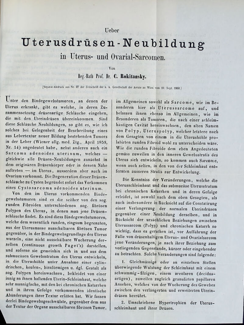 Ueber Uterus drüsen-Neubildung in Uterus- und Ovarial-Sarcomen. Von Rcg.-Ralh Prof. Dr. C. Rokitansky. (Separat-Abdruck aus Nr. 37 der Zeitschrift der k. k. Gesellschaft der Aerzle zu Wien vom 10. Sept. 1860.) Unler den Bindegewebstumoren, an denen der Uterus erkrankt, gibt es welche, in deren Zu- sammensetzung drlisenarlige Schläuche eingehen, die mit den Uterindrüsen Übereinkommen. Sind diese Schläuche Neubildungen, so gibt es, wie ich solches bei Gelegenheit der Beschreibung eines aus Lebertexlur neuer Bildung bestehenden Tumors in der Leber (Wiener allg. med. Ztg., April 1859, Nr. 14) angedeutet habe, nebst anderen auch ein Sarcoma adenoides uterin um, welches — gleichwie alle Drüsen-Neubildungen zunächst in dem originären Drüsenkörper oder in dessen Nähe auflreten — im Uterus, ausserdem aber auch itn Ovarium vorkommt. Die Degeneration dieser Drüsen- schläuche zu Cysten begründet sofort das Vorkommen eines Cyslosarcoma adenoides uterinuin. Von den im Uterus vorkommenden Binde- gewebstumoren sind es die seither von den sog. runden Fibroiden unterschiedenen sog. fibrösen Polypen des Uterus, in denen man jene Drüsen- schläuche findet. Es sind diess Bindegewebstumoren, welche dem wesentlich runden, ringsum begrenzten, aus der Uterusmasse ausschälbaren fibrösen Tumor gegenüber, in der Bindegewebsgrundlage des Uterus wurzeln, eine nicht ausschälbare Wucherung der- selben (continuous growth Paget’s) darstellen, und soferne sie gemeinhin sich in und aus dem submucösen Gewebsstratuin des Uterus entwickeln, in die Uterushühlo unter Annahme einer cylin- drischen, keulen-, bimförmigen u. dgl. Gestalt als sog. Polypen hereinwachsen, bekleidet von einer innig an ihnen haftenden Uterin-Schleimhaut, welche sehr mannigfache, mit den bei chronischen Katarrhen und in ihrem Gefolge vorkommenden identische Abänderungen ihrer Textur erlitten hat. Wir fassen derlei Bindegewebsgeschwülste, gegenüber dem aus der Textur der Organe ausschälbaren fibrösen Tumor, im Allgemeinen sowohl als Sarcome, wie im Be- sonderen hier als Uterussarcome auf, und belassen ihnen ebenso im Allgemeinen, wie im Besonderen als Tumoren, die nach einer schleim- häutigen Cavilät hereinwachsen, den alten Namen von Polyp, Uteruspolyp, welcher letztere nach dem Gesagten von einem in die Uterushühle pro- lahirten runden Fibroid wohl zu unterscheiden wäre. Wie die runden Fibroide dem eben Angedeuteten gemäss zuweilen in den inneren Gewebsslratis des Uterus sich entwickeln, so kommen auch Sarcome, wenn auch selten, in den von der Schleimhaut ent- fernten äusseren Slralis zur Entwickelung. Die Kennlniss der Veränderungen, welche die Uterusschleimhaut und das subinucöse Uterusstratum bei chronischen Katarrhen und in deren Gefolge erleidet, ist sowohl nach dem oben Gesagten, als auch insbesondere in Rücksicht auf die Constalirung einer Verlängerung der normalen Ulerindrüsen gegenüber einer Neubildung derselben, und in Rücksicht der ursächlichen Beziehungen zwischen Uterussarcom (Polyp) und chronischen Katarrh so wichtig, dass es gerathen ist, vor Aufführung der Fälle von drüsenhaltigcin Uterus- und Ovarialsarcom jene Veränderungen, je nach ihrer Beziehung zum vorliegenden Gegenstände, kürzer oder eingehender zu betrachten. Solche Veränderungen sind folgende: 1. Gleichmässige oder an einzelnen Stellen überwiegende Wulslung der Schleimhaut mit einem schwammig-filzigen, einem areolaren (decidua- artigen), zuweilen zugleich granulirlen papillären Ansehen, welches von der Wucherung des Gewebes zwischen den verlängerten und erweiterten Uterin- drüsen herrührt. 2. Umschriebene Hypertrophien der Uterus- schleimhaut und ihrer Drüsen.