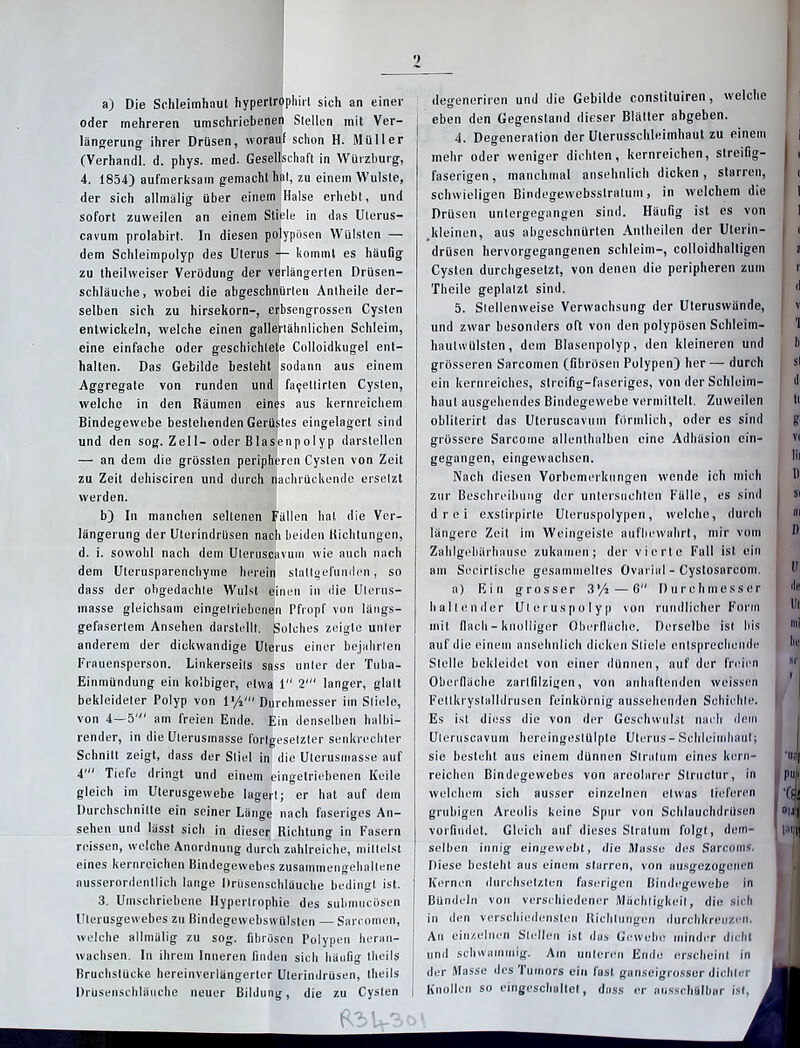 a) Die Schleimhaut hypertrophirl sich an einer oder mehreren umschriebenen Stellen mit Ver- längerung ihrer Drüsen, worauf schon H. Müller (Verhandl. d. phys. med. Gesellschaft in Würzburg, 4. 1854) aufmerksam gemacht hat, zu einem Wulste, der sich allmälig über einein Halse erhebt, und sofort zuweilen an einem Stiele in das Ulerus- cavum prolabirt. In diesen polypösen Wülsten — dem Schleimpolyp des Uterus — kommt es häufig zu theilweiser Verödung der verlängerten Drüsen- schläuche, wobei die abgeschnürleu Antheile der- selben sich zu hirsekorn-, erbsengrossen Cysten entwickeln, welche einen gallertähnlichen Schleim, eine einfache oder geschichtete Colloidkugel ent- halten. Das Gebilde besteht sodann aus einem Aggregate von runden und fa9ettirten Cysten, welche in den Räumen eines aus kernreichem Bindegewebe bestehenden Gerüstes eingelagert sind und den sog. Zell- oder Blasenpolyp darstellen —■ an dem die grössten peripheren Cysten von Zeit zu Zeit dehisciren und durch nachrückende ersetzt werden. b) In manchen seltenen Fällen hat die Ver- längerung der Ulerindrüsen nach beiden Richtungen, d. i. sowohl nach dem Uleruscavum wie auch nach dem Uterusparenchyme herein stallgefunden, so dass der obgedachle Wulst einen in die Ulerus- inasse gleichsam eingelriebenen Pfropf von längs- gefasertem Ansehen darstellt. Solches zeigte unter anderem der dickwandige Uterus einer bejahrten Frauensperson. Linkerseits sass unter der Tuba- Einmündung ein kolbiger, etwa 1 2' langer, glatt bekleideter Polyp von l’/i' Durchmesser im Stiele, von 4—51 am freien Ende. Ein denselben halbi— render, in die Ulerusmasse fortgesetzter senkrechter Schnitt zeigt, dass der Stiel in die Uterusmasse auf 4' Tiefe dringt und einem eingetriebenen Keile gleich im Ulerusgewebe lagert; er hat auf dem Durchschnitte ein seiner Länge nach faseriges An- reissen, welche Anordnung durch zahlreiche, mittelst eines kernreichen Bindegewebes zusainmengehaltene ausserordentlich lange Drusenschläuche bedingt ist. 3. Umschriebene Hypertrophie des submucösen Uterusgewebes zu Bindegewebswülslen — Sareomen, welche allmälig zu sog. fibrösen Polypen heran- wachsen. ln ihrem Inneren finden sich häufig theils Bruchstücke hereinverlängerter Uterindrüsen, theils Drüsenschläuche neuer Bildung, die zu Cysten degeneriren und die Gebilde constituiren, welche eben den Gegenstand dieser Blätter abgeben. 4. Degeneration der Uterusschleimhaut zu einem mehr oder weniger dichten, kernreichen, streifig- faserigen, manchmal ansehnlich dicken, starren, schwieligen Bindegewebsstralum, in welchem die Drüsen untergegangen sind. Häufig ist es von kleinen, aus abgeschnürten Antheilen der Ulerin- drüsen hervorgegangenen schleim-, colloidhaltigen Cysten durchgesetzt, von denen die peripheren zum Theile geplatzt sind. 5. Stellenweise Verwachsung der Uteruswünde, und zwar besonders oft von den polypösen Schleim- hautwülsten, dem Blasenpolyp, den kleineren und grösseren Sareomen (fibrösen Polypen) her— durch ein kernreiches, streifig-faseriges, von der Schleim- haut ausgehendes Bindegewebe vermittelt. Zuweilen obliterirt das Uteruscavum förmlich, oder es sind grössere Sarcome allenthalben eine Adhäsion ein- gegangen, eingewachsen. Nach diesen Vorbemerkungen wende ich mich zur Beschreibung der untersuchten Fälle, es sind drei exslirpirle Uleruspolypen, welche, durch längere Zeit im Weingeisle aufbewahrt, mir vom Zahlgehärhause zukamen; der vierte Fall ist ein am Secirtische gesammeltes Ovarial - Cystosarcom. a) Ein grosser 3’/2—6 Durchmesser hallender Uteruspolyp von rundlicher Form mit flach - knolliger Oberfläche. Derselbe ist bis auf die einem ansehnlich dicken Stiele entsprechende Stelle bekleidet von einer dünnen, auf der freien Oberfläche zarlfilzigen, von anhaftenden weissen Feltkryslalldrusen feinkörnig aussehenden Schichte. Es ist diess die von der Geschwulst nach dem Uleruscavum hereingeslülpte Uterus-Schleimhaut; sie besteht aus einem dünnen Stratum eines kern- reichen Bindegewebes von areolarer Structur, in welchem sich ausser einzelnen etwas lieferen grubigen Areolis keine Spur von Schlauchdrüsen selben innig eingewebt, die Masse des Sarcoms. fliese bestellt aus einem starren, von ausgezogenen Kernen durchsetzten faserigen Bindegewebe in ! Bündeln von verschiedener Mächtigkeit, die sich in den verschiedensten Richtungen durchkreuzen. An einzelnen Stellen ist das Gewebe minder dicht und schwammig. Am unteren Ende erscheint in der Masse des Tumors ein fast ganseigrosscr dichter Knollen so eingeschaltet, dass er nusschälbar ist, 1 I i i n d v 1 li st di ti ?' Y( lil D Sl »i I), ff i de Ul tu i he ■ I Pf