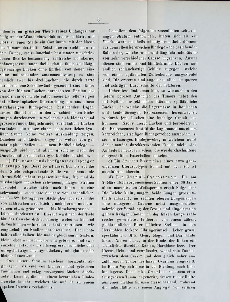 nciern er im grössten Theile seines Umfanges nur iidig an der Wand eines Hohlraumes adhärirt und !>loss an einer Stelle ein Continuum mit der Masse les Tumors darstellt. Nebst diesen sieht man in lern Tumor, meist innerhalb bestimmter umschrie- benen Bezirke beisammen, zahlreiche mohnkorn-, bohnengrosse, innen Iheils glatte, theils zarlfilzige :ystenarlige Lücken ohne Epithel, von denen ein- zelne untereinander zusammenfliessen; es sind nämlich zwei bis drei Lücken, die durch zarte durchbrochene Scheidewände gesondert sind. Einer von den kleinen Lücken durchsetzten Portion des Tumors aus der Tiefe entnommene Lamellen zeigen bei mikroskopischer Untersuchung ein aus einem slarrfaserigen Bindegewebe bestehendes Lager, dessen Bündel sich in den verschiedensten Rich- tungen durchsetzen, in welchem sich kleinere und grössere runde, länglichrunde, spaltähnliche Lücken vorlinden, die ausser einem eben merklichen hya- linen Saume keine weitere Auskleidung zeigen. Daneben sind Lücken zugegen, welche von ge- schrumpften Zellen — einem Epithelialbelege — ausgefüllt sind, und allem Anscheine nach die Durchschnitte schlauchartiger Gebilde darstellen. b) Ein etwa kindskopfgrosser lappiger Uteruspolyp. Derselbe ist äusserlich bis auf die dem Stiele entsprechende Stelle von einem, die Uterus-Schleimhaut repräsenlirenden, hie und da missfarbigen morschen schwammig-filzigen Stratum bekleidet, welches sielt nach innen in eine schwammige succulente Schichte von ansehnlicher, bei 3 — 5' betragender Mächtigkeit fortsetzt, die von zahlreichen nadelstich-, mohnkorn- und ein- zelnen etwas grösseren — bis hirsekorngrossen — Lücken durchsetzt ist. Hierauf wird nach der Tiefe hin das Gewebe dichter faserig, wobei es hie und da von kleinen — hirsekorn-, hanfkorngrossen — wie eingeschalteten Knollen durchsetzt ist. Dabei ent- hält es allenthalben, hie und da gleichsam in Nestern, kleine eben wahrnehmbare und grössere, und zwar einzelne hanfkorn- bis erbsengrosse, rundliche oder unregelmässige buchlige Lücken, mit glatter oder filziger Innenwand. Das äussere Stratum erscheint horizontal ab- getragen, als eine von kleineren und grösseren rundlichen und eckig verzogenen Lücken durch- setzte Lamelle, die aus einem kernreichen Binde- gewebe besteht, welches hie und da zu einem Lamellen, dem folgenden succulenten schwam- migen Stratum entnommen, bieten sieh als ein Maschenwerk mit iheils mächtigeren, theils dünnen, aus demselben kernreichen Bindegewebe bestehenden Balken dar, welche runde und länglichrunde Räume von sehr verschiedener Grösse begrenzen. Ausser diesen sind runde und länglichrunde Lücken und endlich schlauchartige Gebilde zugegen, welche von einem epithelialen Zellenbelcge ausgekleidel sind. Die ersteren sind augenscheinlich die queren und schrägen Durchschnitte der letzteren. Ueberdiess findet man hier, so wie auch in den liefern porösen Anthcilen des Tumors nebst den mit Epithel ausgekleideten Räumen spaltähnliche Lücken, in welche die Lagermasse in konischen und keulenförmigen Excrescenzen hereinwächst, wodurch jene Lücken eine buchlige Gestalt be- kommen. Nächst diesen Lücken und besonders in den Excrescenzen besteht die Lagermasse aus einem kernreichen, streifigen Bindegewebe; ausserdem ist sie ein faseriges Bindegewebe, in welchem nebst den einander durchkreuzenden Faserbündeln sich Antheile bemerkbar machen, die wie durchschnittene eingeschaltete Faserballen aussehen. c) Ein drittes Exemplar eines etwa gans- eigrossen Uteruspolypen kommt mit dem snb aj angeführten überein. d) Ein 0 va rial - C y s t o s a r c o in. Die am 2. März 1859 vorgenommene Section einer 60 Jahre allen marastischen Weibsperson ergab Folgendes: Die Leiche klein, mager; beide Lungen grössten- theils adhärent, im rechten oberen Lungenlappen eine nussgrosse Caverne nebst ausgebreiteler schwieliger Verödung der Textur und eingelagerten gelben käsigen Knoten; in der linken Lunge zahl- reiche gewulstele, luftleere, von einem zähen, gelbbräunlichen Eiter infiltrirte Stellen; in den Herzhöhlen lockere Fibringerinnsel. Leber gross, speckähnlich, Milz klein, Magen und Darmhäute blass, Nieren blass, in der Rinde der linken ein weisslicher fibroider Knoten, Harnblase leer. Der Uterus klein , und retrofiectirt, wobei sein Fundus, zwischen dem Cervix und dem gleich näher an- zuführenden Tumor des linken Ovariums eingekeilt, im Recto-Vaginalraume in der Richtung nach links hin lagerte. Das linke Ovarium zu einem etwa fauslgrossen Tumor degenerirl, dessen rechte Hälfte aus einer dichten fibrösen Masse bestand, während die linke Hälfte aus einem Aggregat von serösen