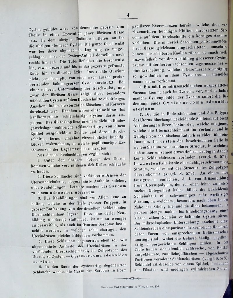 4 Cysten gebildet war, von denen die grösste zum Theile in einer Excavalion jener fibrösen Masse sass. In dem übrigen Umfange hafteten an ihr die übrigen kleineren Cysten. Die ganze Geschwulst war bei ihrer obgedachlen Lagerung so umge- schlagen, dass der Cysten-Anlheil derselben nach rechts hin sah. Die Tuba lief über die Geschwulst hin, etwas gezerrt und bis an das gezerrte gefranste Ende hin an dieselbe fixirt. Das rechte Ovarium dicht, geschrumpft, von einer nach aussen prolu- berirenden bohnengrossen Cyste durchsetzt. Bei einer näheren Untersuchung der Geschwulst, und zwar der fibrösen Masse zeigte diese besonders nächst den Cysten auf dem Durchschnitte ein drüsiges Ansehen, indem sie von zarten Bläschen und Körnern durchsetzt war. Daneben waren einzelne liirse- bis hanfkorngrosse schleimhältige Cysten darin zu- gegen. Das Mikroskop Hess in einem dichten Binde- gewebslager zahlreiche schlauchartige, von einem Epithel ausgekleidete Gebilde und deren Durch- schnitte, ferner einzelne ritzenähnliche buchtige Lücken wahrnehmen, in welche papillenartige Ex- crescenzen der Lagermass<| hereinragten. Aus diesen Beobachtungen ergibt sich: 1. Unter den fibrösen Polypen des Uterus kommen welche vor, in deiien sich Drüsenschläuche vorfinden. 2. Diese Schläuche sind verlängerte Drüsen der Uterusschleimhaut, abgescinürte AnIheile solcher, oder Neubildungen. Letztere machen das Sa r com zu einem adenoides uterin um. 3. Für Neubildungen sind vor Allem jene zu halten, welche in der Tiefe grosser Polypen, in grosser Entfernung von der dieselben bekleidenden Uterusschleimhaut lagern. Dass eine derlei Neu- bildung überhaupt staltfindel, ist um so weniger zu bezweifeln, als auch im Ovarium Sarcome beob- achtet werden, in welchen schlauchartige, den Uterindrüsen gleiche Bildungen Vorkommen. 4. Diese Schläuche degeneriren eben so, wie abgeschnürte Antheile Hei- Uterindrüsen in der verödenden Uterusschleimhaut, im Zellpolypen des Uterus, zu Cysten.— Cystosarcoma adenoides u t e r i n u m. 5. In den Raum der cystenartig degenerirlen Schläuche wächst die Masse des Sarcoms in Form papillärer Excrescenzen herein. welche dein von I ritzenartigen buchtigen Klüften durchsetzten Sar- r come auf dem Durchschnitte ein körniges Ansehen| verleihen. Die in derlei Sarcomen vorkommenden, | ihrer Masse gleichsam eingeschalteten, umschrie-j benen, ausschülbaren Knollen rühren demnach wohl unzweifelhaft von der Ausfüllung grösserer Cysten- räume mit der hereinwachsenden Lagermasse her—I eine Erscheinung, weichein besonderer Ausprägung so gewöhnlich in dem Cystosarcoma adenoides mammarium vorkommt. fi. Ein mit Ulerindrüsenschläuchen ausgostattetes Sarcom kommt auch im Ovarium vor, und es haben manche Cystengebilde der Ovarien sofort die Be- deutung eines Cystosarcoma adenoides u t e ri n u m. 7. Die die in Rede stehenden und die Polypen des Uterus überhaupt bekleidende Schleimhaut bietet Abänderungen ihrer Textur dar, welche mit jenen, ; welche die Uterusschleimhaut im Verlaufe und im H Gefolge von chronischem Katarrh erleidet, überein- - kommen. Im ersten der beschriebenen Fälle ist , sie ein Stratum von areolarer Structur, in welchem , sich ausser einzelnen etwas lieferen grubigen Areolis j keine Schlauchdrüsen vorfinden (vergl. S. 579). Im zweiten Falle ist sie ein mächtiges schwammiges— Stratum, welches mit der Structur des Zellpolypen übereinkommt (vergl. S. 579). An einem ctm_ fauslgrossen einfachen, d. i. von DrüsenbildungB freien Uteruspolypen, den ich eben frisch zu untcr-B suchen Gelegenheit habe, bildet die bcklcidcndeH Schleimhaut ein schwammiges sehr zartfilzigeli i Stratum, in welchem, besonders nach oben in der j j Nähe des Stiels, hie und da dicht beisammen, in| grosser Menge mohn- bis hirsekorngrossc, einenl klaren zähen Schleim enthaltende Cysten sitzen.! Bei mikroskopischer Untersuchung erscheint diese! Schleimhaut als eine poröse sehr kernreiche Membran,I I deren Poren von entsprechenden GefässmaschcnB umringt sind, wobei die Gefässe häutige papillen-■ artig emporgerichlete Schlingen bilden. In der II Tiefe finden sich ziemlich zahlreiche, von Epithel ■ ausgekleidete, rundliche, Bläschen — abgcschnürle U Portionen verödeter Schlauchdrüscn (vergl. S. 578). ■ Bekleidet ist dieselbe von einem Epithel, bestehend ■ aus Pilaster- und niedrigen cylindrischen Zellen. ■ J Druck ton Carl üeberrenier in Wien, Alserv. IW.