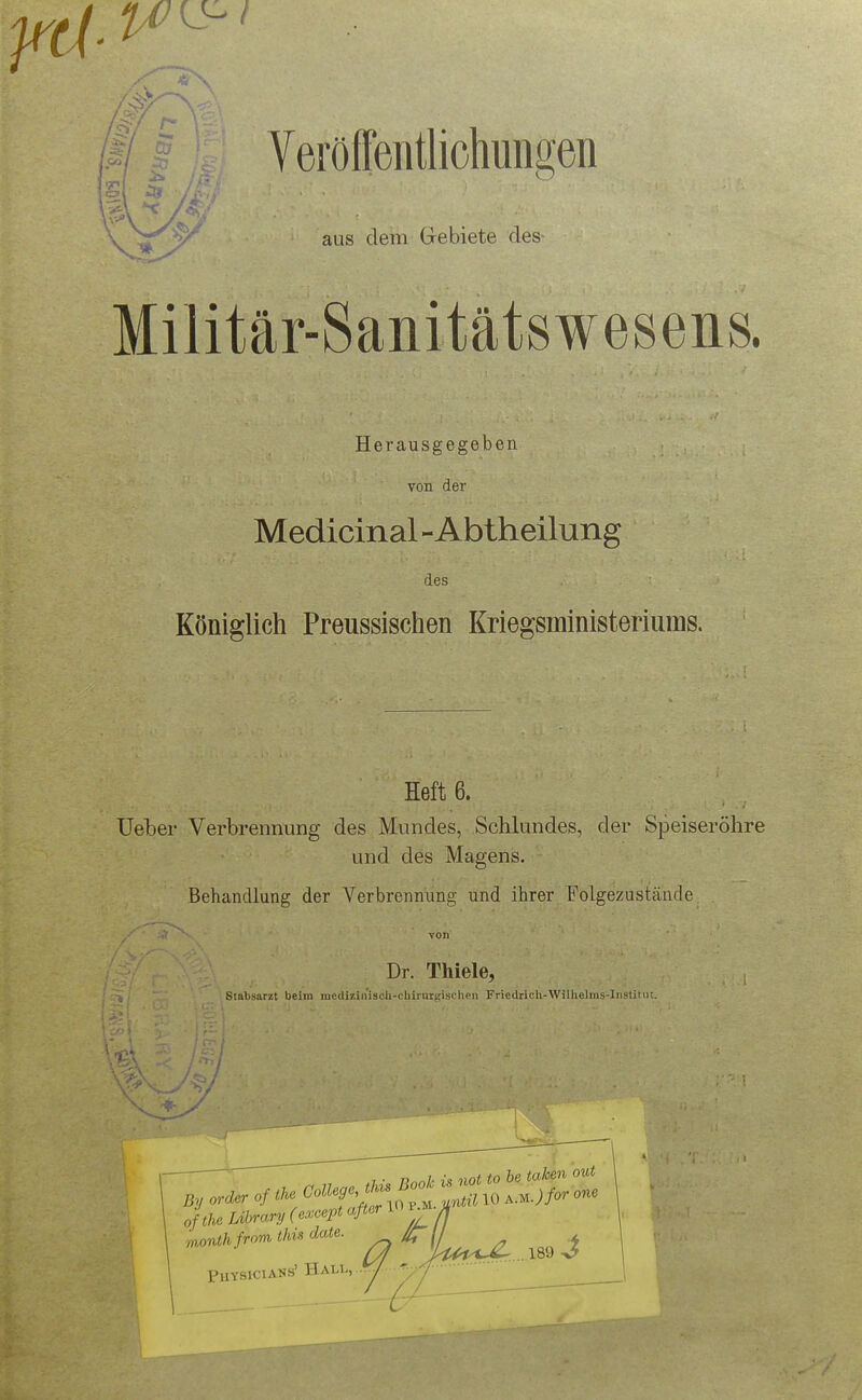 ^ aus dem Gebiete des- Militär-Sanitätswesens. Herausgegeben von der Medicinal - Abtheilung des Königlich Preussischen Kriegsministeriums. Hefte. Ueber Verbrennung des Mundes, Schlundes, der Speiseröhre und des Magens. Behandlung der Verbrennung und ihrer Folgezustände Dr. Thiele, Stabsarzt beim medizinisoli-chii'urgischen Friedrich-Willielms-Instimr. o tU Library (e^cept aßer lOvM.U month from this date. // Physicians' ^hu.-, ■ /■ ■ '■■/I-