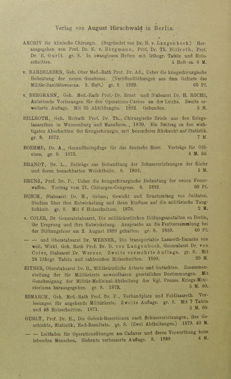 Verlag von August Hirschwald in Berlin. ARCHIV für klinische Chirurgie. (Begründet von Dr. B. v. Langenbeck.) Her- ausgegeben von Prof. Dr. E. v. Bergmann, Prof. Dr. TH. Billroth, Prof. Dr. E. Gurlt. gr. 8. In zwanglosen Heften mit lithogr. Tafeln und Holz- schnitten, ä Heft ca. 8 M. V. BARDELEBEN, Geh. Ober Med.-Rath Prof. Dr. Ad., lieber die kriegschirurgische Bedeutung der neuen Geschosse. (YeröfFentlichungen aus dem Gebiete des Militär-Sanitätswesens. 2. Heft.) gr. 8. 1892. 60 Pf. y. BERGMANN, Geh. Med.-Rath iProf.-Dr. Ernst und Stabsarzt Dr. H. ROCHS, Anleitende Vorlesungen für den Operations-Cursus an der Leiche. Zweite er- weiterte Auflage. Mit 35 Abbildungen. 1892. Gebunden. 5 M. BILLROTH, Geh. Hofrath Prof. Dr. Th.,-Chirurgische Briefe aus den Kriegs- lazarethen in Weissenburg und Mannheim.. 1870. Ein Beitrag zu den wich- tigsten Abschnitten der Kriegschirnrgie, onit besonderer Rücksicht auf Statistik, gr. 8. 1872. 7 M. BOEHME, Dr. A., Gesundheitspflege für .das deutsche Heer. Vorträge für Offi- ciere. gr. 8. 1873. 4 M. 50. BRANDT, Dr. L., Beiträge zur Behandlung der Schussverletzungen der Kiefer und deren benachbarten Weichtheile. 8. 1892. 1 M. BRÜNS, Prof. Dr. P., Ueber die kriegschirurgische Bedeutung der neuen Feuer- waffen. Vortrag vom 21. Chirurgen-Congress. 8. 1892. 50 Pf. BUSCH, Stabsarzt Dr. H., Grösse, Gewicht und Brustumfang von Soldaten. Studien über ihre Entwickelung und ihren Einfluss auf die militärische Taug- lichkeit, gr. 8. Mit 6 Holzschnitten. 1878. 2 M. v. COLER, Dr. Generalstabsarzt, Die militärärztlichen Bildungsanstalten zu Berlin, ihr Ursprung und ihre Entwickelung. Ansprache an die Pestversammlung bei der Stiftungsfeier am 2. August 1889 gehalten, gr. 8. 18S9. 60 Pf. — — und Oberstabsarzt Dr. WERNER, Die transportable Lazareth-Baracke von weil. Wirkl. Geh. Rath Prof. Dr. B. von Langenbeck, Generalarzt Dr. von Coler, Stabsarzt Dr. Werner. Zweite vermehrte Auflage, gr. 8. Mit 24 lithogr. Tafeln und zahlreichen Holzschnitten. 1890. 20 M. EITNER, Oberstabsarzt Dr. B., Militärärztliche Atteste und Gutachten. Zusammen- stellung der für Militärärzte anwendbaren gesetzlichen Bestimmungen. Mit Genehmigung der Militär-Medicinal-Abtheilung des Kgl. Preuss. Kriegs-Mini- steriums herausgegeben, gr. 8. 1873, 5 M. 80. ESMARCH, Geh, Med.-Rath Prof. Dr. F., Verbandplatz und Feldlazareth. Vor- lesungen für angehende Militärärzte. Zweite Auflage, gr. 8. Mit 7 Tafeln . und 48 Holzschnitten. 1871. 5 M. 60. GURLT, Prof. Dr. E., Die Gelenk-Resectionen nach Schussverletzungen, ihre Ge- schichte, Statistik, End-Resultate, gr. 8. (Zwei Abtheilungen.) 1879. 40 M. Leitfaden für Operationsübungen am Cadaver und deren Verwerthung beim lebenden Menschen. Siebente verbesserte Auflage. 8. 1S89. 4 M.