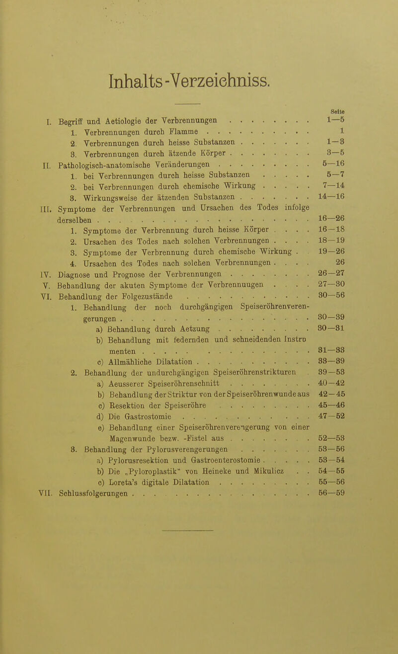 Inhalts -Verzeiehniss. Seite I. Begriff und Aetiologie der Verbrennungen 1—5 1. Verbrennungen durch Flamme 1 2. Verbrennungen durch heisse Substanzen 1—3 3. Verbrennungen durch ätzende Körper 3—5 II. Pathologisch-anatomische Veränderungen 5—16 1. bei Verbrennungen durch heisse Substanzen 5—7 2. bei Verbrennungen durch chemische Wirkung 7—14 3. Wirkungsweise der ätzenden Substanzen 14—16 III. Symptome der Verbrennungen und Ursachen des Todes infolge derselben 16 26 1. Symptome der Verbrennung durch heisse Körper . . . . 16 — 18 2. Ursachen des Todes nach solchen Verbrennungen . . . . 18—19 3. Symptome der Verbrennung durch chemische Wirkung . 19—26 4. Ursachen des Todes nach solchen Verbrennungen .... 26 IV. Diagnose und Prognose der Verbrennungen 26—27 V. Behandlung der akuten Symptome der Verbrennungen .... 27—30 VI. Behandlung der Polgezustände 30—56 1. Behandlung der noch durchgängigen Speiseröhrenveren- gerungen 30—39 a) Behandlung durch Aetzung 30—31 b) Behandlung mit federnden und schneidenden Instro menten 31—33 c) Allmähliche Dilatation 33—39 2. Behandlung der undurchgängigen Speiseröhrenstrikturen 39—53 a) Aeusserer Speiseröhrenschnitt 40—42 b) Behandlung der Striktur von der Speiseröhrenwunde aus 42—45 c) Eesektion der Speiseröhre 45—46 d) Die Gastrostomie 47—52 e) Behandlung einer Speiseröhren Verengerung von einer Magenwunde bezw. -Fistel aus 52—53 3. Behandlung der Pylorasverengerungen 53—56 a) Pylorusresektion und Gastroenterostomie 53—54 b) Die „Pyloroplastik von Heineke und Mikulicz . . 54—55 c) Loreta's digitale Dilatation 55—56 VII. Schlussfolgerungen ... 56—59