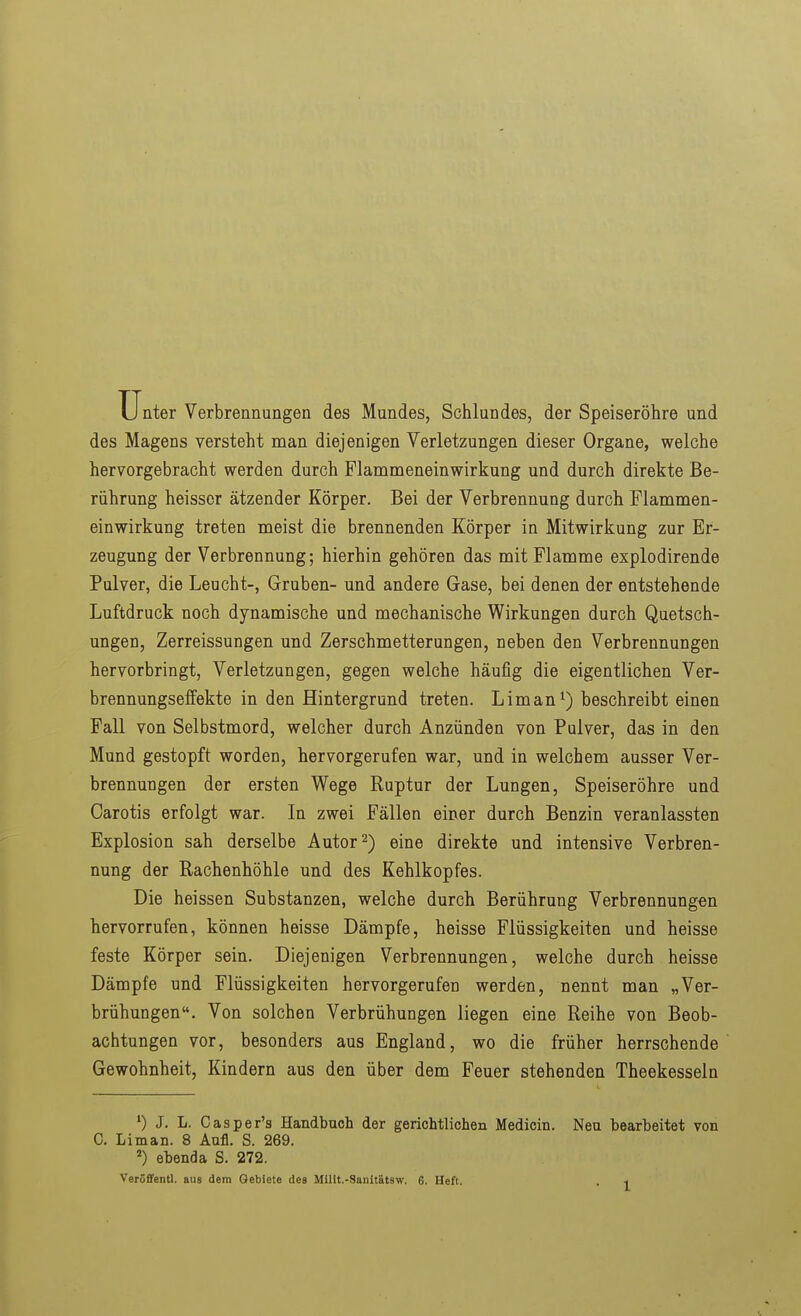 Unter Verbrennungen des Mundes, Schlundes, der Speiseröhre und des Magens versteht man diejenigen Verletzungen dieser Organe, welche hervorgebracht werden durch Plammeneinwirkung und durch direkte Be- rührung heissor ätzender Körper. Bei der Verbrennung durch Flammen- einwirkung treten meist die brennenden Körper in Mitwirkung zur Er- zeugung der Verbrennung; hierhin gehören das mit Flamme explodirende Pulver, die Leucht-, Gruben- und andere Gase, bei denen der entstehende Luftdruck noch dynamische und mechanische Wirkungen durch Quetsch- ungen, Zerreissungen und Zerschmetterungen, neben den Verbrennungen hervorbringt, Verletzungen, gegen welche häufig die eigentlichen Ver- brennungselfekte in den Hintergrund treten. Lim an*) beschreibt einen Fall von Selbstmord, welcher durch Anzünden von Pulver, das in den Mund gestopft worden, hervorgerufen war, und in welchem ausser Ver- brennungen der ersten Wege Ruptur der Lungen, Speiseröhre und Carotis erfolgt war. In zwei Fällen einer durch Benzin veranlassten Explosion sah derselbe Autor 2) eine direkte und intensive Verbren- nung der Rachenhöhle und des Kehlkopfes. Die heissen Substanzen, welche durch Berührung Verbrennungen hervorrufen, können heisse Dämpfe, heisse Flüssigkeiten und heisse feste Körper sein. Diejenigen Verbrennungen, welche durch heisse Dämpfe und Flüssigkeiten hervorgerufen werden, nennt man „Ver- brühungen. Von solchen Verbrühungen liegen eine Reihe von Beob- achtungen vor, besonders aus England, wo die früher herrschende Gewohnheit, Kindern aus den über dem Feuer stehenden Theekesseln ') J, L. Casper's Handbuch der gerichtlichen Medicin. Neu bearbeitet von C. Li man. 8 Anfl. S. 269. ebenda S. 272.