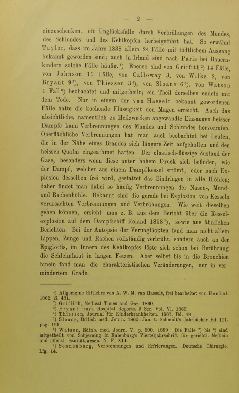 einzuschenken, oft Unglücksfälle durch Verbrühungen des Mundes, des Schlundes und des Kehlkopfes herbeigeführt hat. So erwähnt Taylor, dass im Jahre 1838 allein 24 Fälle mit tödtlichem Ausgang bekannt geworden sind; auch in Irland sind nach Paris bei Bauern- kindern solche Fälle häufig.») Ebenso sind von Griffith2) U Fälle von Johnson 11 Fälle, von Calloway 3, von Wilks 2, von Bryant 93), von Thiessen 3^, von Sloane 6^), von Watson 1 Fall 6) beobachtet und mitgetheilt; ein Theil derselben endete mit dem Tode. Nur in einem der van Hasselt bekannt gewordenen Fälle hatte die kochende Flüssigkeit den Magen erreicht. Auch das absichtliche, namentlich zu Heilzwecken angewandte Einsaugen heisser Dämpfe kann Verbrennungen des Mundes und Schlundes hervorrufen. Oberflächliche Verbrennungen hat man auch beobachtet bei Leuten, die in der Nähe eines Brandes sich längere Zeit aufgehalten und den heissen Qualm eingeathmet hatten. Der elastisch-flüssige Zustand der Gase, besonders wenn diese unter hohem Druck sich • befinden, wie der Dampf, welcher aus einem Dampfkessel strömt, oder nach Ex- plosion desselben frei wird, gestattet das Eindringen in alle Höhlen; daher findet man dabei so häufig Verbrennungen der Nasen-, Mund- und Rachenhöhle. Bekannt sind die gerade bei Explosion von Kesseln verursachten Verbrennungen und Verbrühungen. Wie weit dieselben gehen können, ersieht man z. B. aus dem Bericht über die Kessel- explosion auf dem Dampfschiff Roland 1858^), sowie aus ähnlichen Berichten. Bei der Autopsie der Verunglückten fand man nicht allein Lippen, Zunge und Rachen vollständig verbrüht, sondern auch an der Epiglottis, im Innern des Kehlkopfes löste sich schon bei Berührung die Schleimhaut in langen Fetzen. Aber selbst bis in die Bronchien hinein fand man die charakteristischen Veränderungen, nur in ver- mindertem Grade. ^) Allgemeine Giftlehre von A. W. M. van Hasselt, frei bearbeitet von Henkel. 1862. S. 431. Griffith, Medical Times and Gaz. 1860. ^) Bryant, Gay's Hospital Reports. 3 Ser. Vol. VI. 1860. *) Thiessen, Journal für Kinderkrankheiten. 1867. Bd. 48 ^) Sloane, British med. Journ. 1860. Jan. 4. Schmidt's Jahrbücher Bd. III. pag. 125. ^) Watson, Edinb. med. Journ. V. p. 900. 1859 Die Fälle bis ^) sind mitgetheilt von Schjerning in Eulenburg's Vierteljahrschrift für gerichtl. Medicin und öffentl. Sanitätswesen. N. F. XLI. ^) Sonnenburg, Verbrenntingen und Erfrierungen. Deutsche Chirurgie. Lfg. 14.