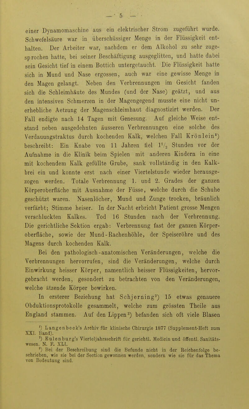 einer Dynamomaschine aus ein elektrischer Strom zugeführt wurde. Schwefelsäure war in überschüssiger Menge in der Flüssigkeit ent- halten. Der Arbeiter war, nachdem er dem Alkohol zu sehr zuge- sprochen hatte, bei seiner Beschäftigung ausgeglitten, und hatte dabei sein Gesicht tief in einem Bottich untergetaucht. Die Flüssigkeit hatte sich in Mund und Nase ergossen, auch war eine gewisse Menge in den Magen gelangt. Neben den Verbrennungen im Gesicht fanden sich die Schleimhäute des Mundes (und der Nase) geätzt, und aus den intensiven Schmerzen in der Magengegend musste eine nicht un- erhebliche Aetzung der Magenschleimhaut diagnostizirt werden. Der Fall endigte nach 14 Tagen mit Genesung. Auf gleiche Weise ent- stand neben ausgedehnten äusseren Verbrennungen eine solche des Verdauungstraktus durch kochenden Kalk, welchen Fall Krönlein') beschreibt: Ein Knabe von 11 Jahren liel IV2 Stunden vor der Aufnahme in die Klinik beim Spielen mit anderen Kindern in eine mit kochendem Kalk gefüllte Grube, sank vollständig in den Kalk- brei ein und konnte erst nach einer Viertelstunde wieder herausge- zogen werden. Totale Verbrennung 1. und 2. Grades der ganzen Körperoberfläche mit Ausnahme der Füsse, welche durch die Schuhe geschützt waren. Nasenlöcher, Mund und Zunge trocken, bräunlich verfärbt; Stimme heiser. In der Nacht erbricht Patient grosse Mengen verschluckten Kalkes. Tod 16 Stunden nach der Verbrennung. Die gerichtliche Sektion ergab: Verbrennung fast der ganzen Körper- oberfläche, sowie der Mund-Rachenhöhle, der Speiseröhre und des Magens durch kochenden Kalk. Bei den pathologisch-anatomischen Veränderungen, welche die Verbrennungen hervorrufen, sind die Veränderungen, welche durch Einwirkung heisser Körper, namentlich heisser Flüssigkeiten, hervor- gebracht werden, gesondert zu betrachten von den Veränderungen, welche ätzende Körper bewirken. In ersterer Beziehung hat Schjerning^) 15 etwas genauere Obduktionsprotokolle gesammelt, welche zum grössten Theile aus England stammen. Auf den Lippen 3) befanden sich oft viele Blasen Langenbeck's Archiv für klinische Chirargie 1877 (Supplement-Heft zum XXI. Band). ^) Eulenhurg's Vierteljahrsschrift für gerichtl. Medicinund öffentl. Sanitäts- wesen. N. F. XLI. Bei der Beschreibung sind die Befunde nicht in der Reichenfolge be- schriehen, wie sie bei der Section gewonnen werden, sondern wie sie für das Thema von Bedeutung sind.