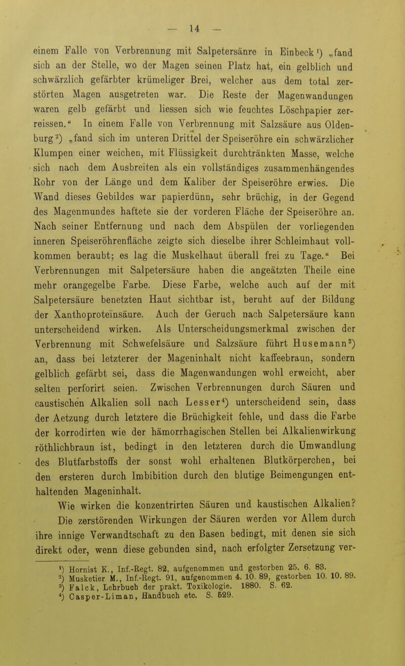 einem Falle von Verbrennung mit Salpetersänre in Einbeck) „fand sich an der Stelle, wo der Magen seinen Platz hat, ein gelblich und schwärzlich gefärbter krümeliger Brei, welcher aus dem total zer- störten Magen ausgetreten war. Die Reste der Magenwandungen waren gelb gefärbt und Hessen sich wie feuchtes Löschpapier zer- reissen. In einem Falle von Verbrennung mit Salzsäure aus Olden- bürg 2) „fand sich im unteren Drittel der Speiseröhre ein schwärzlicher Klumpen einer weichen, mit Flüssigkeit durchtränkten Masse, welche - sich nach dem Ausbreiten als ein vollständiges zusammenhängendes Rohr von der Länge und dem Kaliber der Speiseröhre erwies. Die Wand dieses Gebildes war papierdünn, sehr brüchig, in der Gegend des Magenmundes haftete sie der vorderen Fläche der Speiseröhre an. Nach seiner Entfernung und nach dem Abspülen der vorliegenden inneren Speiseröhrenfläche zeigte sich dieselbe ihrer Schleimhaut voll- kommen beraubt; es lag die Muskelhaut überall frei zu Tage. Bei Verbrennungen mit Salpetersäure haben die angeätzten Theile eine mehr orangegelbe Farbe. Diese Farbe, welche auch auf der mit Salpetersäure benetzten Haut sichtbar ist, beruht auf der Bildung der Xanthoproteinsäure. Auch der Geruch nach Salpetersäure kann unterscheidend wirken. Als Unterscheidungsmerkmal zwischen der Verbrennung mit Schwefelsäure und Salzsäure führt Husemann') an, dass bei letzterer der Mageninhalt nicht kaffeebraun, sondern gelblich gefärbt sei, dass die Magenwandungen wohl erweicht, aber selten perforirt seien. Zwischen Verbrennungen durch Säuren und caustischen Alkalien soll nach Lesser*) unterscheidend sein, dass der Aetzung durch letztere die Brüchigkeit fehle, und dass die Farbe der korrodirten wie der hämorrhagischen Stellen bei Alkalienwirkung röthlichbraun ist, bedingt in den letzteren durch die Umwandlung des Blutfarbstoffs der sonst wohl erhaltenen Blutkörperchen, bei den ersteren durch Imbibition durch den blutige Beimengungen ent- haltenden Mageninhalt. Wie wirken die konzentrirten Säuren und kaustischen Alkalien? Die zerstörenden Wirkungen der Säuren werden vor Allem durch ihre innige Verwandtschaft zu den Basen bedingt, mit denen sie sich direkt oder, wenn diese gebunden sind, nach erfolgter Zersetzung ver- Hornist K., Inf.-Regt. 82, aufgenommen and gestorben 25. 6. 83. Musketier M., Inf.-Regt. 91, aufgenommen 4. 10. 89, gestorben 10. 10. 89. ') Falck, Lehrbuch der prakt. Toxikologie. 1880. S. 62. *) Oasper-Liman, Handbuch etc. S. 529.